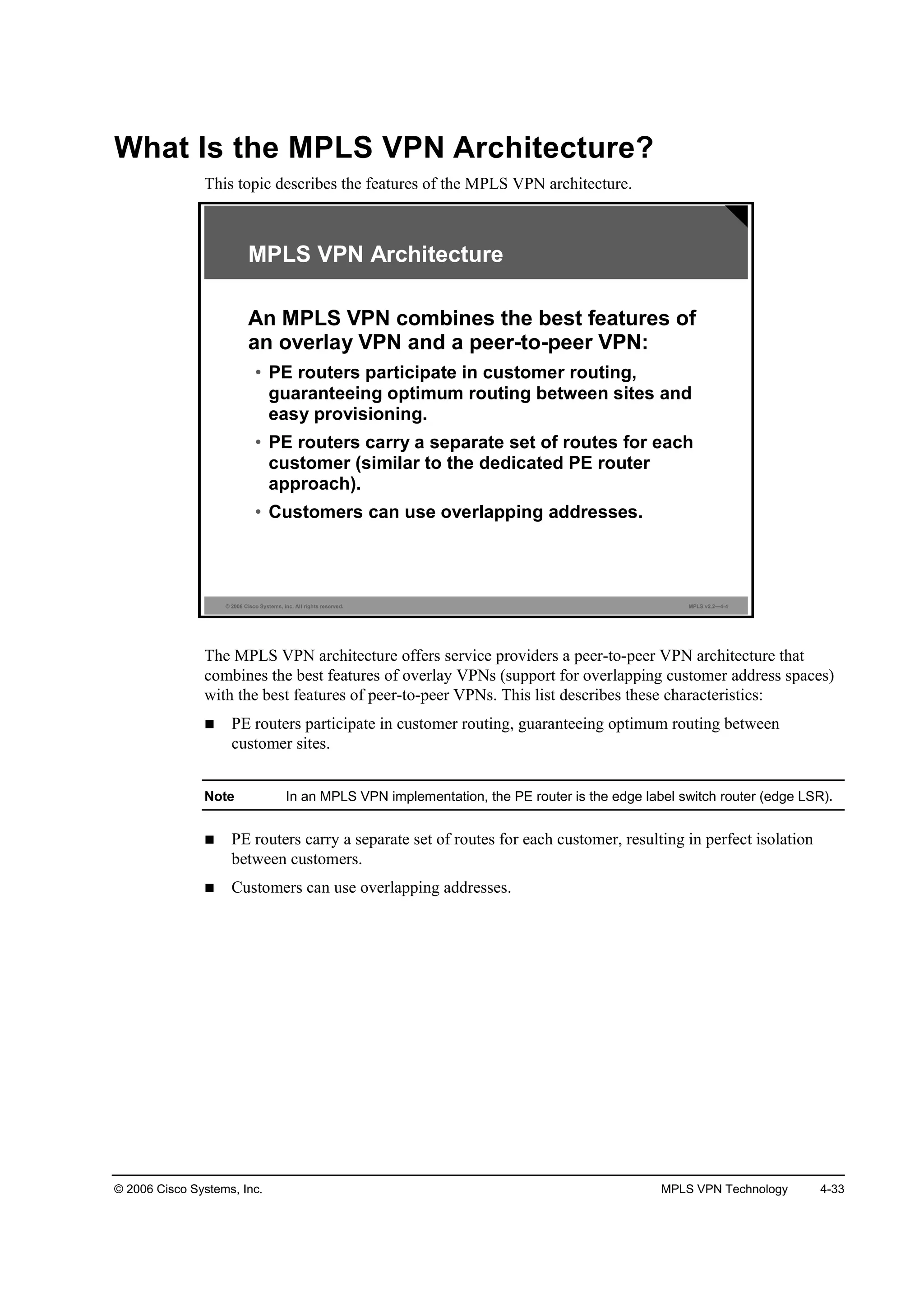 © 2006 Cisco Systems, Inc. MPLS VPN Technology 4-33
What Is the MPLS VPN Architecture?
This topic describes the features of the MPLS VPN architecture.
© 2006 Cisco Systems, Inc. All rights reserved. MPLS v2.2—4-4
MPLS VPN Architecture
An MPLS VPN combines the best features of
an overlay VPN and a peer-to-peer VPN:
• PE routers participate in customer routing,
guaranteeing optimum routing between sites and
easy provisioning.
• PE routers carry a separate set of routes for each
customer (similar to the dedicated PE router
approach).
• Customers can use overlapping addresses.
The MPLS VPN architecture offers service providers a peer-to-peer VPN architecture that
combines the best features of overlay VPNs (support for overlapping customer address spaces)
with the best features of peer-to-peer VPNs. This list describes these characteristics:
PE routers participate in customer routing, guaranteeing optimum routing between
customer sites.
Note In an MPLS VPN implementation, the PE router is the edge label switch router (edge LSR).
PE routers carry a separate set of routes for each customer, resulting in perfect isolation
between customers.
Customers can use overlapping addresses.
 