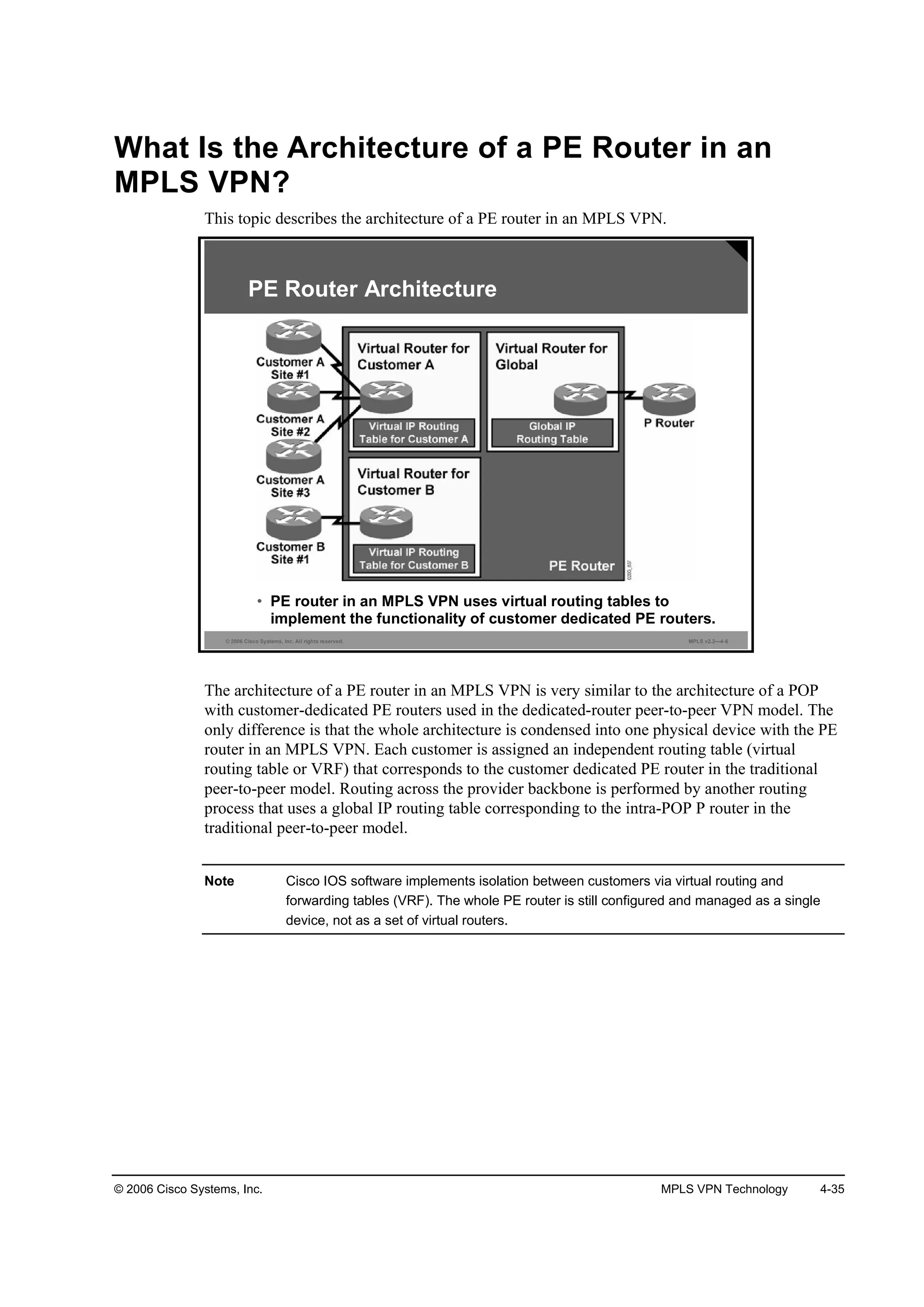 © 2006 Cisco Systems, Inc. MPLS VPN Technology 4-35
What Is the Architecture of a PE Router in an
MPLS VPN?
This topic describes the architecture of a PE router in an MPLS VPN.
© 2006 Cisco Systems, Inc. All rights reserved. MPLS v2.2—4-6
PE Router Architecture
• PE router in an MPLS VPN uses virtual routing tables to
implement the functionality of customer dedicated PE routers.
The architecture of a PE router in an MPLS VPN is very similar to the architecture of a POP
with customer-dedicated PE routers used in the dedicated-router peer-to-peer VPN model. The
only difference is that the whole architecture is condensed into one physical device with the PE
router in an MPLS VPN. Each customer is assigned an independent routing table (virtual
routing table or VRF) that corresponds to the customer dedicated PE router in the traditional
peer-to-peer model. Routing across the provider backbone is performed by another routing
process that uses a global IP routing table corresponding to the intra-POP P router in the
traditional peer-to-peer model.
Note Cisco IOS software implements isolation between customers via virtual routing and
forwarding tables (VRF). The whole PE router is still configured and managed as a single
device, not as a set of virtual routers.
 