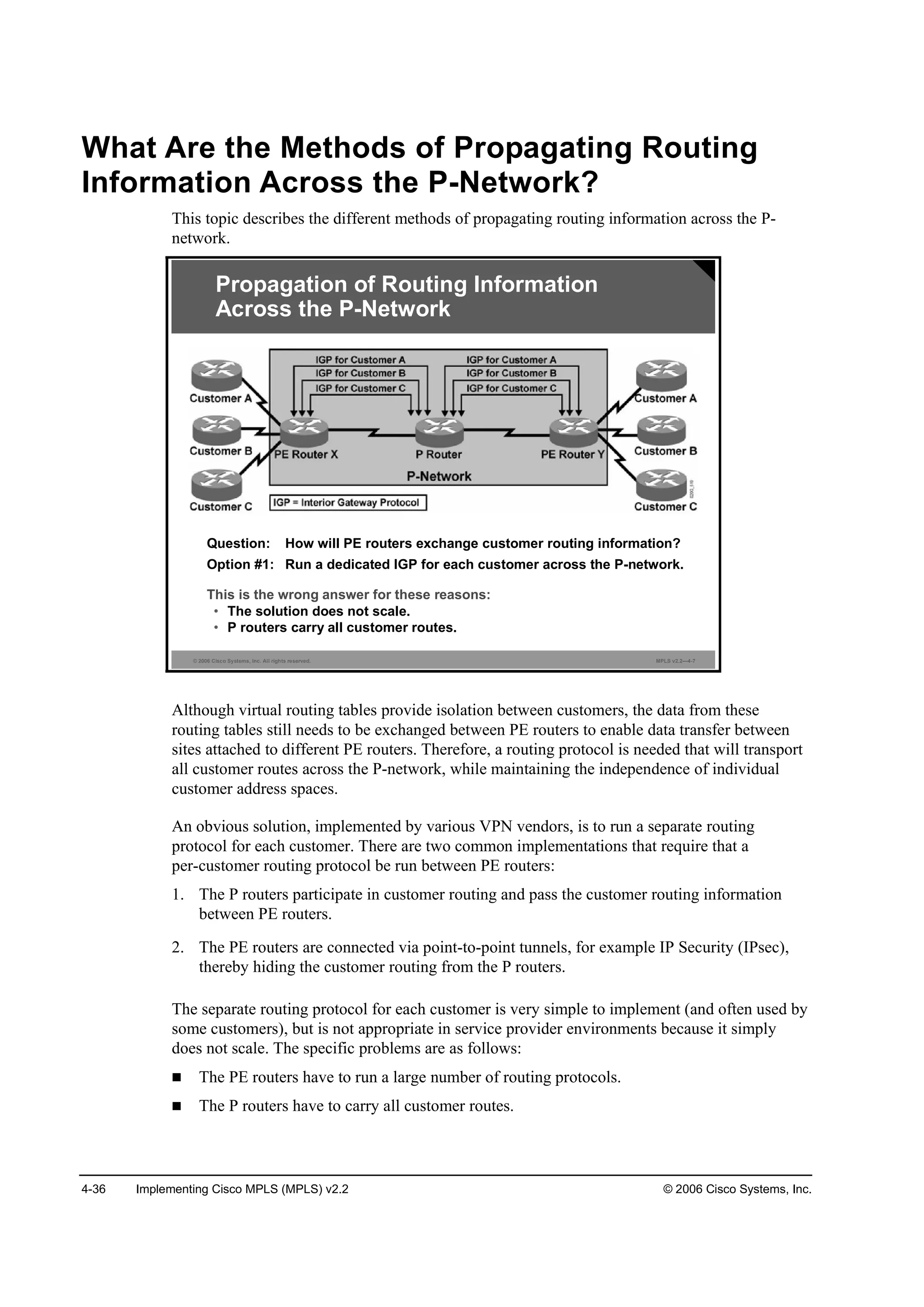 4-36 Implementing Cisco MPLS (MPLS) v2.2 © 2006 Cisco Systems, Inc.
What Are the Methods of Propagating Routing
Information Across the P-Network?
This topic describes the different methods of propagating routing information across the P-
network.
© 2006 Cisco Systems, Inc. All rights reserved. MPLS v2.2—4-7
Propagation of Routing Information
Across the P-Network
Question: How will PE routers exchange customer routing information?
Option #1: Run a dedicated IGP for each customer across the P-network.
This is the wrong answer for these reasons:
• The solution does not scale.
• P routers carry all customer routes.
Although virtual routing tables provide isolation between customers, the data from these
routing tables still needs to be exchanged between PE routers to enable data transfer between
sites attached to different PE routers. Therefore, a routing protocol is needed that will transport
all customer routes across the P-network, while maintaining the independence of individual
customer address spaces.
An obvious solution, implemented by various VPN vendors, is to run a separate routing
protocol for each customer. There are two common implementations that require that a
per-customer routing protocol be run between PE routers:
1. The P routers participate in customer routing and pass the customer routing information
between PE routers.
2. The PE routers are connected via point-to-point tunnels, for example IP Security (IPsec),
thereby hiding the customer routing from the P routers.
The separate routing protocol for each customer is very simple to implement (and often used by
some customers), but is not appropriate in service provider environments because it simply
does not scale. The specific problems are as follows:
The PE routers have to run a large number of routing protocols.
The P routers have to carry all customer routes.
 