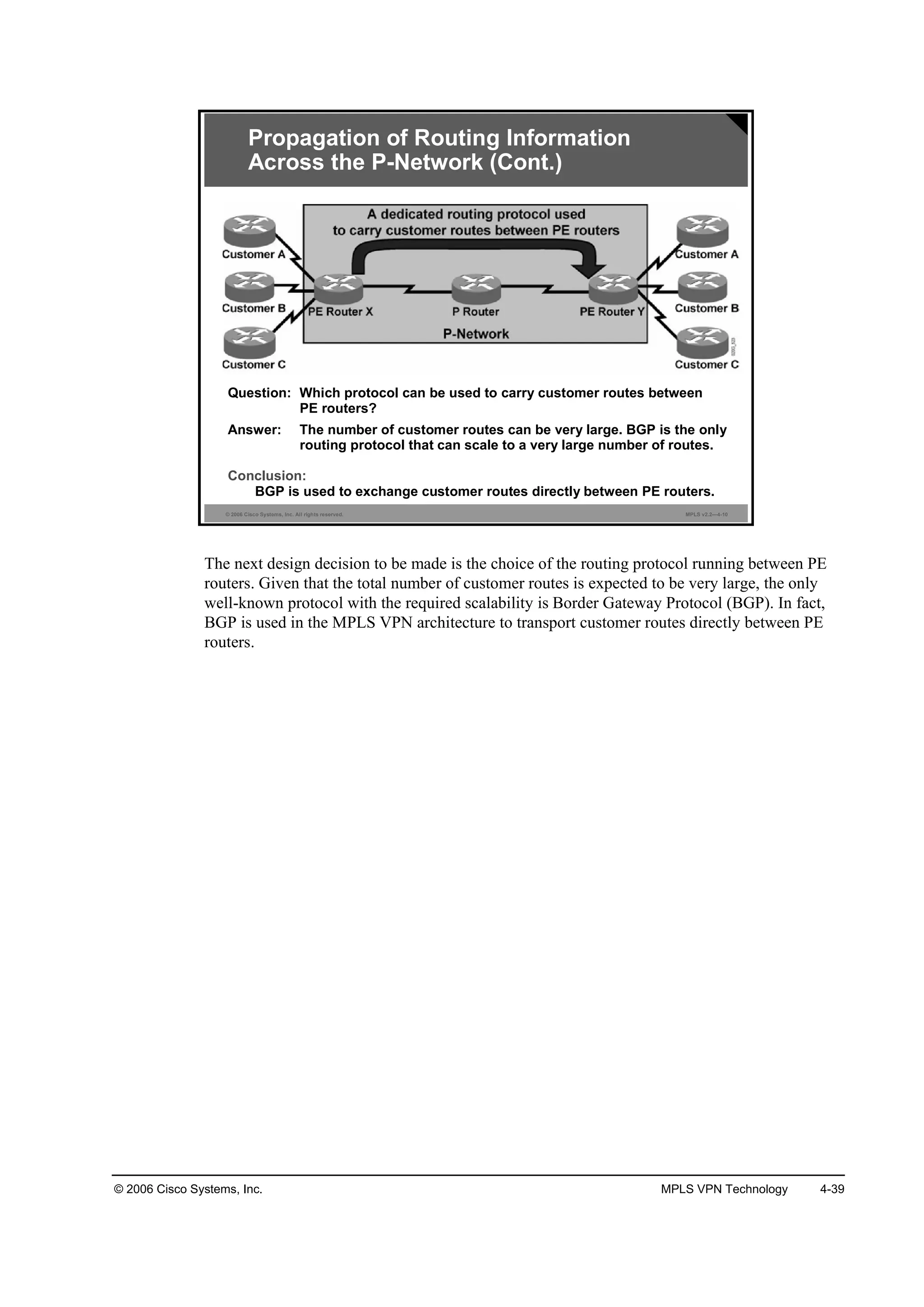 © 2006 Cisco Systems, Inc. MPLS VPN Technology 4-39
© 2006 Cisco Systems, Inc. All rights reserved. MPLS v2.2—4-10
Propagation of Routing Information
Across the P-Network (Cont.)
Question: Which protocol can be used to carry customer routes between
PE routers?
Answer: The number of customer routes can be very large. BGP is the only
routing protocol that can scale to a very large number of routes.
Conclusion:
BGP is used to exchange customer routes directly between PE routers.
The next design decision to be made is the choice of the routing protocol running between PE
routers. Given that the total number of customer routes is expected to be very large, the only
well-known protocol with the required scalability is Border Gateway Protocol (BGP). In fact,
BGP is used in the MPLS VPN architecture to transport customer routes directly between PE
routers.
 