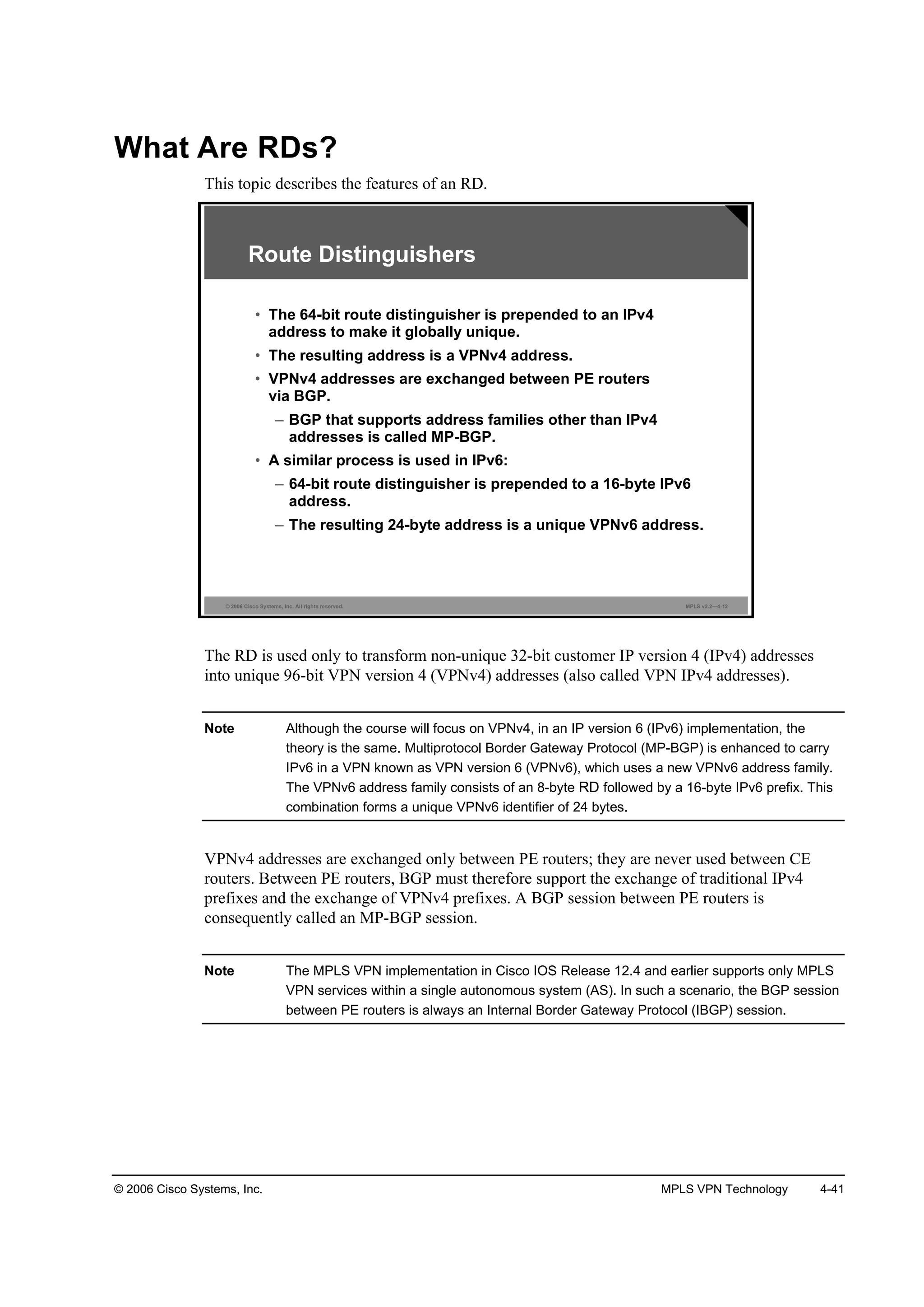 © 2006 Cisco Systems, Inc. MPLS VPN Technology 4-41
What Are RDs?
This topic describes the features of an RD.
© 2006 Cisco Systems, Inc. All rights reserved. MPLS v2.2—4-12
Route Distinguishers
• The 64-bit route distinguisher is prepended to an IPv4
address to make it globally unique.
• The resulting address is a VPNv4 address.
• VPNv4 addresses are exchanged between PE routers
via BGP.
– BGP that supports address families other than IPv4
addresses is called MP-BGP.
• A similar process is used in IPv6:
– 64-bit route distinguisher is prepended to a 16-byte IPv6
address.
– The resulting 24-byte address is a unique VPNv6 address.
The RD is used only to transform non-unique 32-bit customer IP version 4 (IPv4) addresses
into unique 96-bit VPN version 4 (VPNv4) addresses (also called VPN IPv4 addresses).
Note Although the course will focus on VPNv4, in an IP version 6 (IPv6) implementation, the
theory is the same. Multiprotocol Border Gateway Protocol (MP-BGP) is enhanced to carry
IPv6 in a VPN known as VPN version 6 (VPNv6), which uses a new VPNv6 address family.
The VPNv6 address family consists of an 8-byte RD followed by a 16-byte IPv6 prefix. This
combination forms a unique VPNv6 identifier of 24 bytes.
VPNv4 addresses are exchanged only between PE routers; they are never used between CE
routers. Between PE routers, BGP must therefore support the exchange of traditional IPv4
prefixes and the exchange of VPNv4 prefixes. A BGP session between PE routers is
consequently called an MP-BGP session.
Note The MPLS VPN implementation in Cisco IOS Release 12.4 and earlier supports only MPLS
VPN services within a single autonomous system (AS). In such a scenario, the BGP session
between PE routers is always an Internal Border Gateway Protocol (IBGP) session.
 