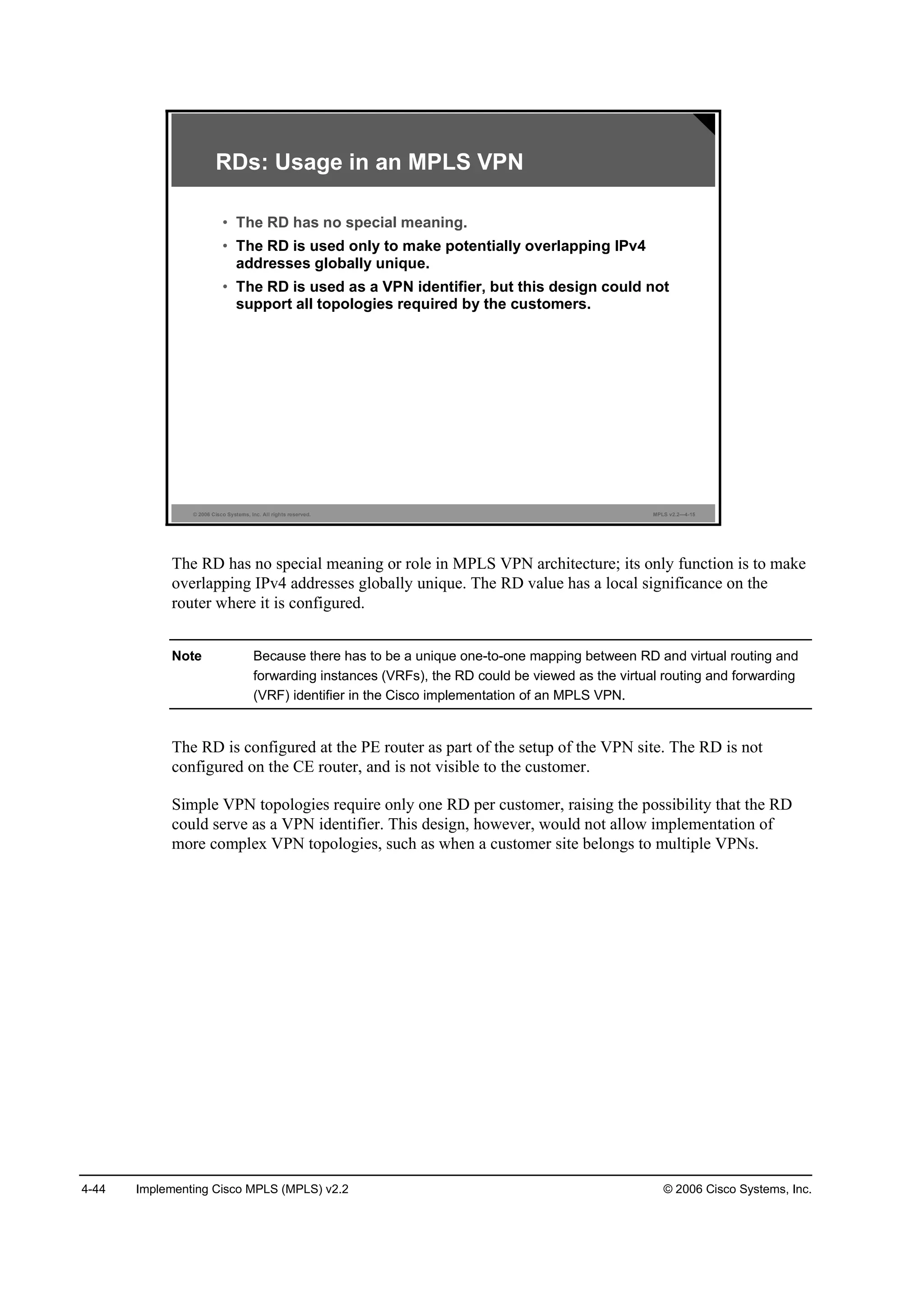 4-44 Implementing Cisco MPLS (MPLS) v2.2 © 2006 Cisco Systems, Inc.
© 2006 Cisco Systems, Inc. All rights reserved. MPLS v2.2—4-15
RDs: Usage in an MPLS VPN
• The RD has no special meaning.
• The RD is used only to make potentially overlapping IPv4
addresses globally unique.
• The RD is used as a VPN identifier, but this design could not
support all topologies required by the customers.
The RD has no special meaning or role in MPLS VPN architecture; its only function is to make
overlapping IPv4 addresses globally unique. The RD value has a local significance on the
router where it is configured.
Note Because there has to be a unique one-to-one mapping between RD and virtual routing and
forwarding instances (VRFs), the RD could be viewed as the virtual routing and forwarding
(VRF) identifier in the Cisco implementation of an MPLS VPN.
The RD is configured at the PE router as part of the setup of the VPN site. The RD is not
configured on the CE router, and is not visible to the customer.
Simple VPN topologies require only one RD per customer, raising the possibility that the RD
could serve as a VPN identifier. This design, however, would not allow implementation of
more complex VPN topologies, such as when a customer site belongs to multiple VPNs.
 