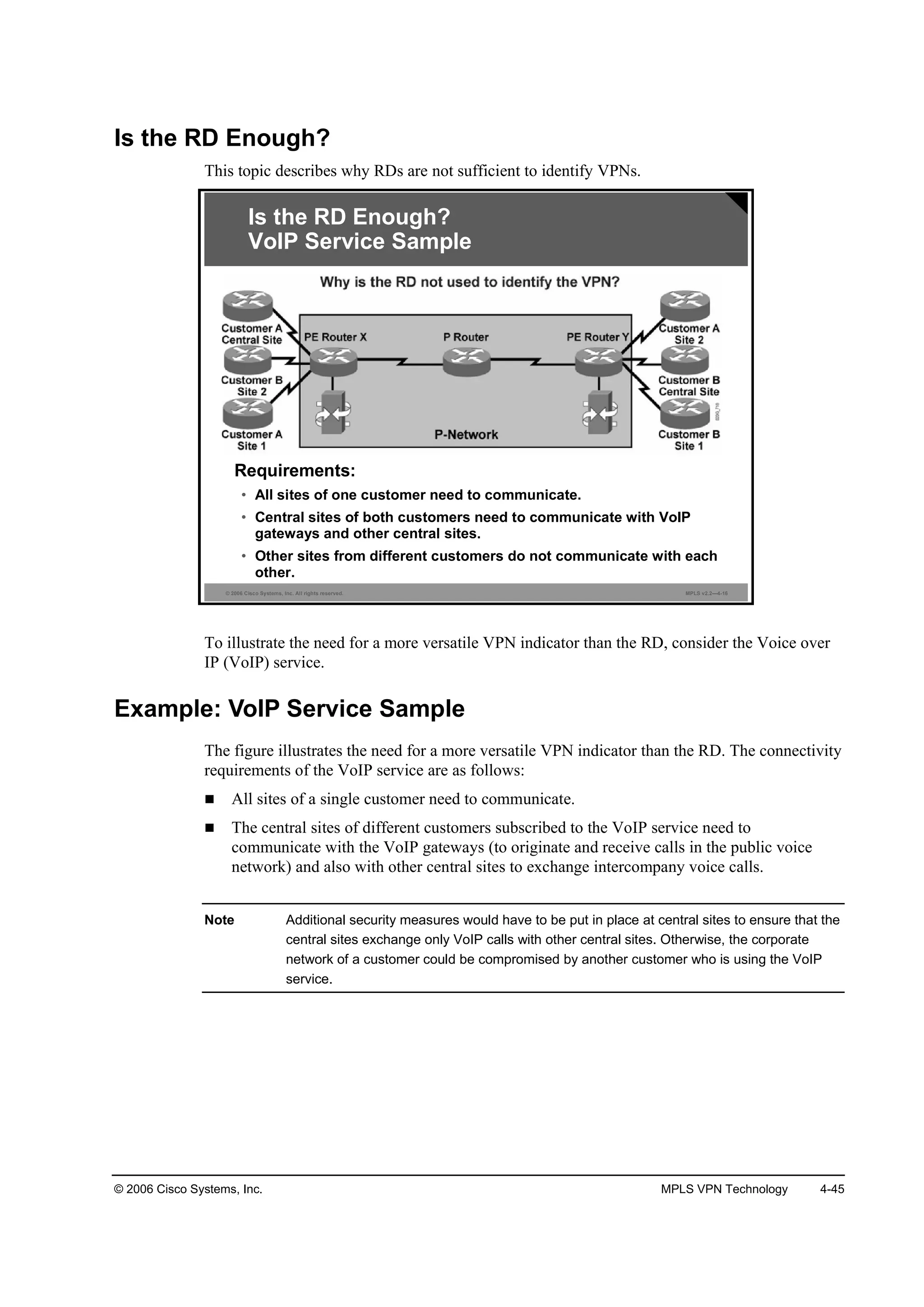 © 2006 Cisco Systems, Inc. MPLS VPN Technology 4-45
Is the RD Enough?
This topic describes why RDs are not sufficient to identify VPNs.
© 2006 Cisco Systems, Inc. All rights reserved. MPLS v2.2—4-16
Requirements:
• All sites of one customer need to communicate.
• Central sites of both customers need to communicate with VoIP
gateways and other central sites.
• Other sites from different customers do not communicate with each
other.
Is the RD Enough?
VoIP Service Sample
To illustrate the need for a more versatile VPN indicator than the RD, consider the Voice over
IP (VoIP) service.
Example: VoIP Service Sample
The figure illustrates the need for a more versatile VPN indicator than the RD. The connectivity
requirements of the VoIP service are as follows:
All sites of a single customer need to communicate.
The central sites of different customers subscribed to the VoIP service need to
communicate with the VoIP gateways (to originate and receive calls in the public voice
network) and also with other central sites to exchange intercompany voice calls.
Note Additional security measures would have to be put in place at central sites to ensure that the
central sites exchange only VoIP calls with other central sites. Otherwise, the corporate
network of a customer could be compromised by another customer who is using the VoIP
service.
 