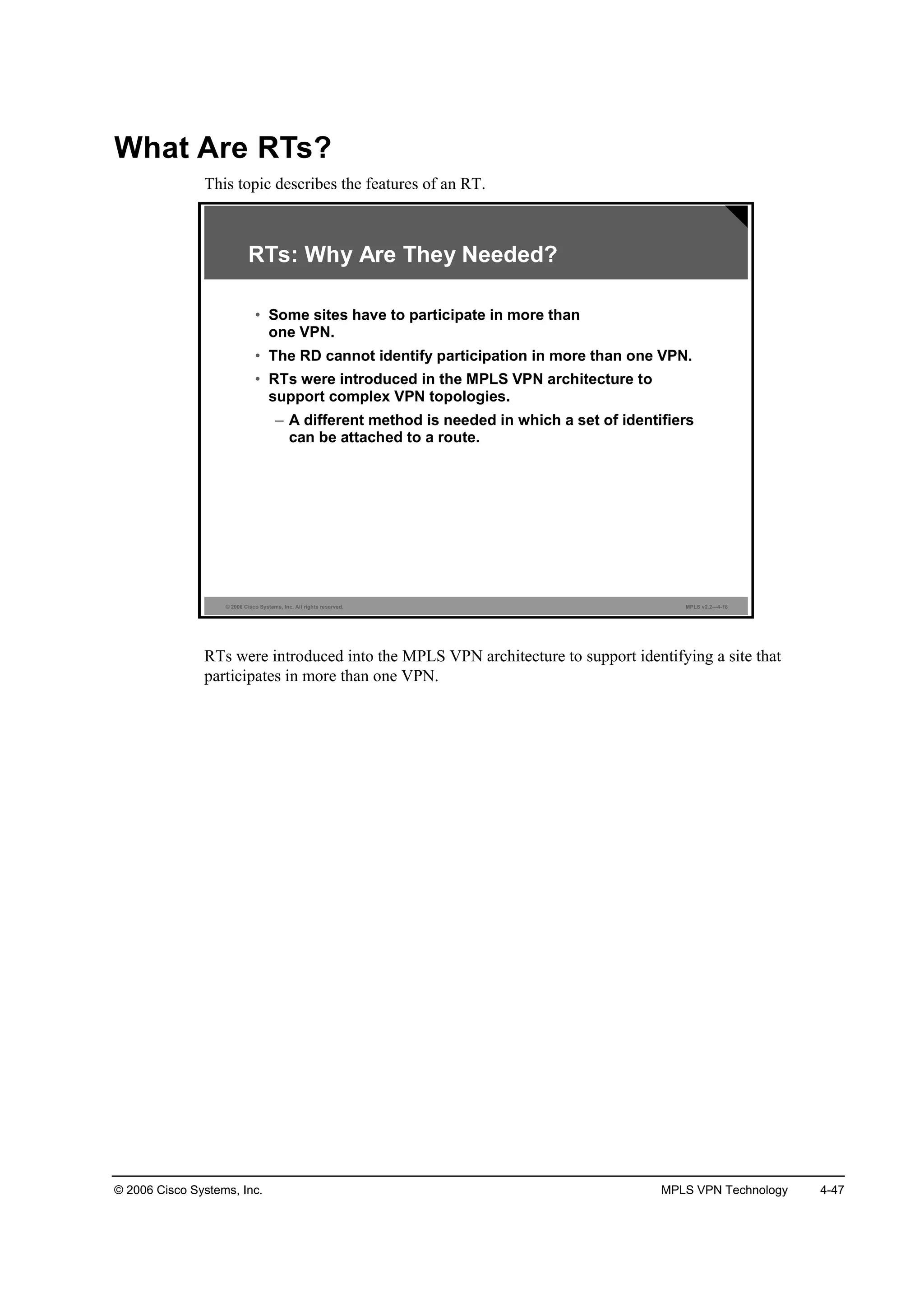 © 2006 Cisco Systems, Inc. MPLS VPN Technology 4-47
What Are RTs?
This topic describes the features of an RT.
© 2006 Cisco Systems, Inc. All rights reserved. MPLS v2.2—4-18
RTs: Why Are They Needed?
• Some sites have to participate in more than
one VPN.
• The RD cannot identify participation in more than one VPN.
• RTs were introduced in the MPLS VPN architecture to
support complex VPN topologies.
– A different method is needed in which a set of identifiers
can be attached to a route.
RTs were introduced into the MPLS VPN architecture to support identifying a site that
participates in more than one VPN.
 