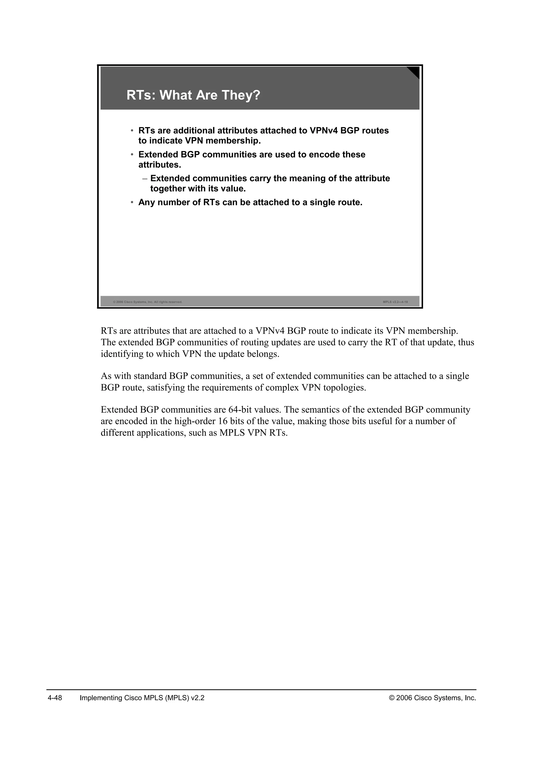 4-48 Implementing Cisco MPLS (MPLS) v2.2 © 2006 Cisco Systems, Inc.
© 2006 Cisco Systems, Inc. All rights reserved. MPLS v2.2—4-19
RTs: What Are They?
• RTs are additional attributes attached to VPNv4 BGP routes
to indicate VPN membership.
• Extended BGP communities are used to encode these
attributes.
– Extended communities carry the meaning of the attribute
together with its value.
• Any number of RTs can be attached to a single route.
RTs are attributes that are attached to a VPNv4 BGP route to indicate its VPN membership.
The extended BGP communities of routing updates are used to carry the RT of that update, thus
identifying to which VPN the update belongs.
As with standard BGP communities, a set of extended communities can be attached to a single
BGP route, satisfying the requirements of complex VPN topologies.
Extended BGP communities are 64-bit values. The semantics of the extended BGP community
are encoded in the high-order 16 bits of the value, making those bits useful for a number of
different applications, such as MPLS VPN RTs.
 
