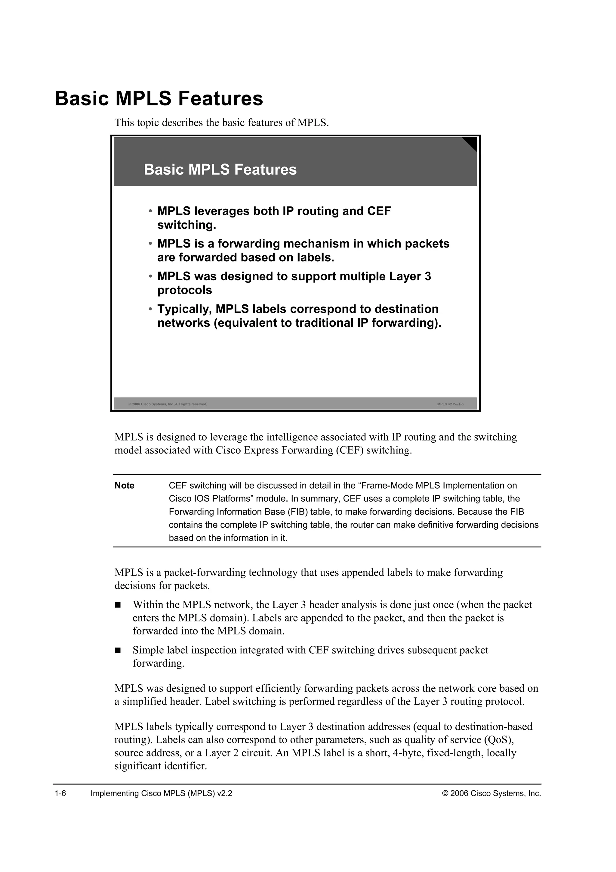 1-6 Implementing Cisco MPLS (MPLS) v2.2 © 2006 Cisco Systems, Inc.
Basic MPLS Features
This topic describes the basic features of MPLS.
© 2006 Cisco Systems, Inc. All rights reserved. MPLS v2.2—1-5
Basic MPLS Features
• MPLS leverages both IP routing and CEF
switching.
• MPLS is a forwarding mechanism in which packets
are forwarded based on labels.
• MPLS was designed to support multiple Layer 3
protocols
• Typically, MPLS labels correspond to destination
networks (equivalent to traditional IP forwarding).
MPLS is designed to leverage the intelligence associated with IP routing and the switching
model associated with Cisco Express Forwarding (CEF) switching.
Note CEF switching will be discussed in detail in the “Frame-Mode MPLS Implementation on
Cisco IOS Platforms” module. In summary, CEF uses a complete IP switching table, the
Forwarding Information Base (FIB) table, to make forwarding decisions. Because the FIB
contains the complete IP switching table, the router can make definitive forwarding decisions
based on the information in it.
MPLS is a packet-forwarding technology that uses appended labels to make forwarding
decisions for packets.
Within the MPLS network, the Layer 3 header analysis is done just once (when the packet
enters the MPLS domain). Labels are appended to the packet, and then the packet is
forwarded into the MPLS domain.
Simple label inspection integrated with CEF switching drives subsequent packet
forwarding.
MPLS was designed to support efficiently forwarding packets across the network core based on
a simplified header. Label switching is performed regardless of the Layer 3 routing protocol.
MPLS labels typically correspond to Layer 3 destination addresses (equal to destination-based
routing). Labels can also correspond to other parameters, such as quality of service (QoS),
source address, or a Layer 2 circuit. An MPLS label is a short, 4-byte, fixed-length, locally
significant identifier.
 