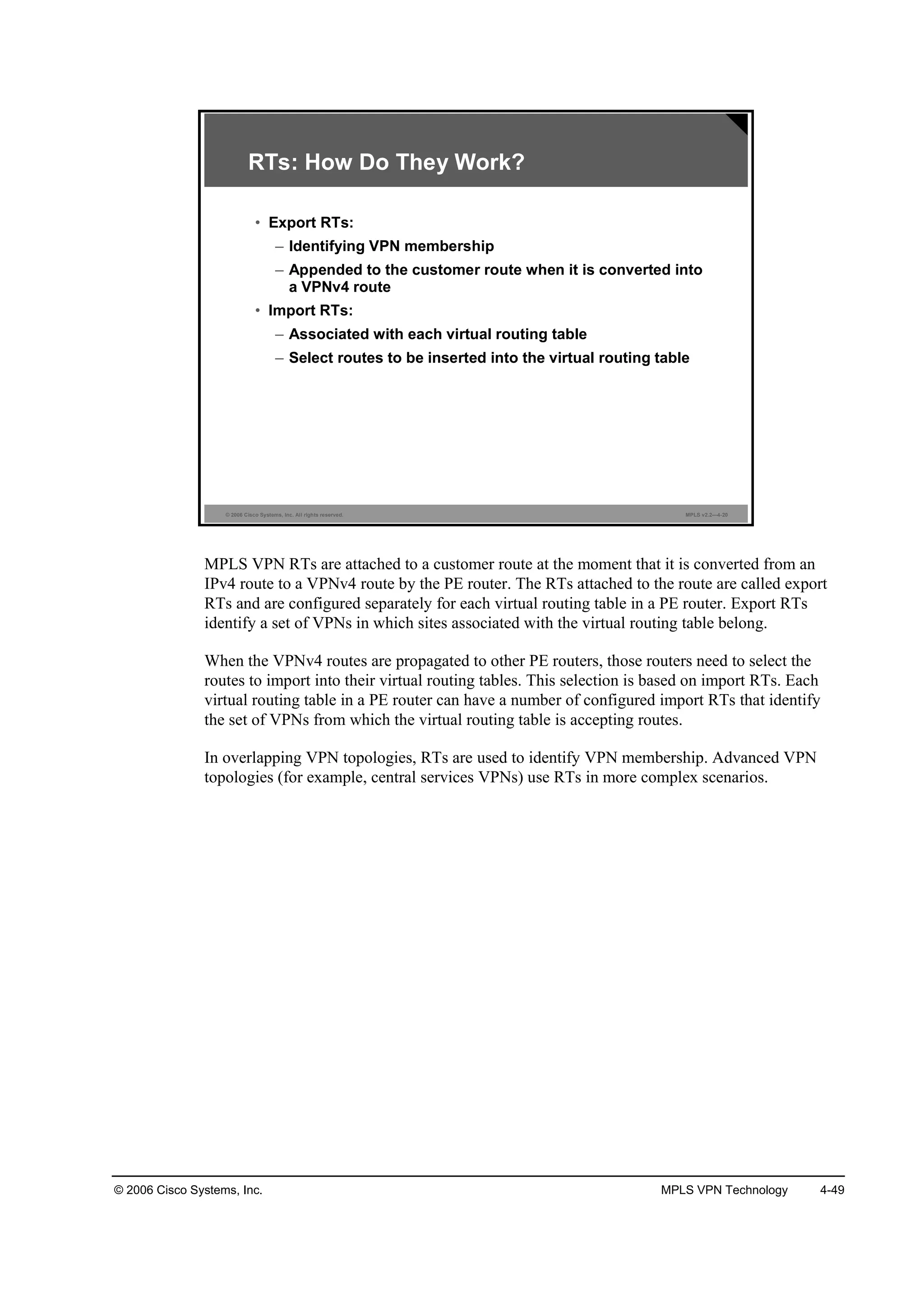 © 2006 Cisco Systems, Inc. MPLS VPN Technology 4-49
© 2006 Cisco Systems, Inc. All rights reserved. MPLS v2.2—4-20
RTs: How Do They Work?
• Export RTs:
– Identifying VPN membership
– Appended to the customer route when it is converted into
a VPNv4 route
• Import RTs:
– Associated with each virtual routing table
– Select routes to be inserted into the virtual routing table
MPLS VPN RTs are attached to a customer route at the moment that it is converted from an
IPv4 route to a VPNv4 route by the PE router. The RTs attached to the route are called export
RTs and are configured separately for each virtual routing table in a PE router. Export RTs
identify a set of VPNs in which sites associated with the virtual routing table belong.
When the VPNv4 routes are propagated to other PE routers, those routers need to select the
routes to import into their virtual routing tables. This selection is based on import RTs. Each
virtual routing table in a PE router can have a number of configured import RTs that identify
the set of VPNs from which the virtual routing table is accepting routes.
In overlapping VPN topologies, RTs are used to identify VPN membership. Advanced VPN
topologies (for example, central services VPNs) use RTs in more complex scenarios.
 