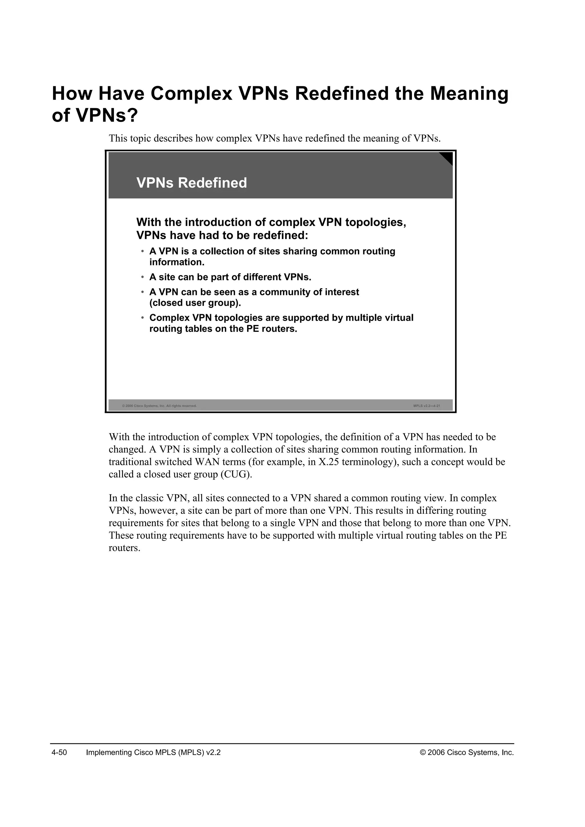 4-50 Implementing Cisco MPLS (MPLS) v2.2 © 2006 Cisco Systems, Inc.
How Have Complex VPNs Redefined the Meaning
of VPNs?
This topic describes how complex VPNs have redefined the meaning of VPNs.
© 2006 Cisco Systems, Inc. All rights reserved. MPLS v2.2—4-21
VPNs Redefined
With the introduction of complex VPN topologies,
VPNs have had to be redefined:
• A VPN is a collection of sites sharing common routing
information.
• A site can be part of different VPNs.
• A VPN can be seen as a community of interest
(closed user group).
• Complex VPN topologies are supported by multiple virtual
routing tables on the PE routers.
With the introduction of complex VPN topologies, the definition of a VPN has needed to be
changed. A VPN is simply a collection of sites sharing common routing information. In
traditional switched WAN terms (for example, in X.25 terminology), such a concept would be
called a closed user group (CUG).
In the classic VPN, all sites connected to a VPN shared a common routing view. In complex
VPNs, however, a site can be part of more than one VPN. This results in differing routing
requirements for sites that belong to a single VPN and those that belong to more than one VPN.
These routing requirements have to be supported with multiple virtual routing tables on the PE
routers.
 