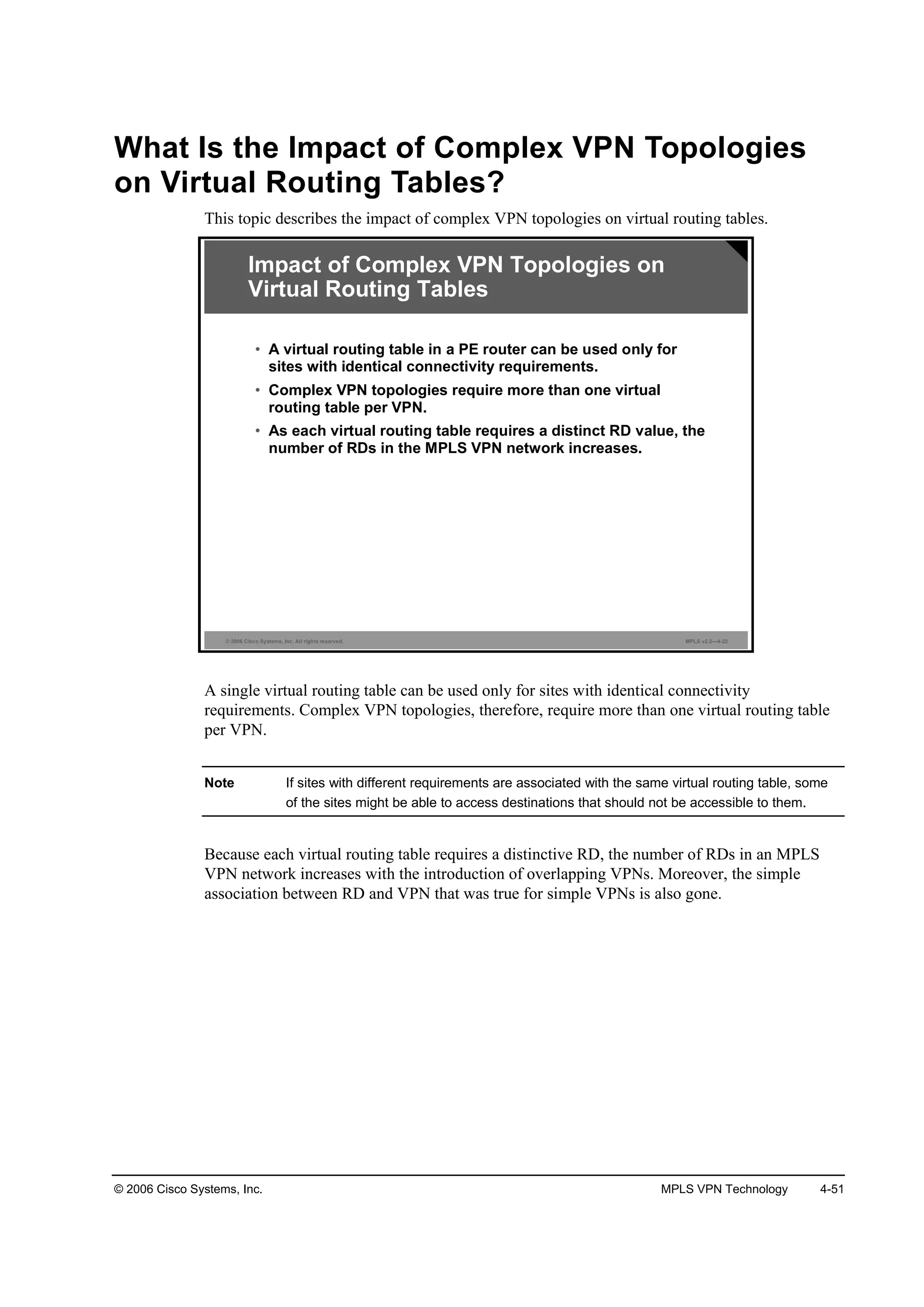 © 2006 Cisco Systems, Inc. MPLS VPN Technology 4-51
What Is the Impact of Complex VPN Topologies
on Virtual Routing Tables?
This topic describes the impact of complex VPN topologies on virtual routing tables.
© 2006 Cisco Systems, Inc. All rights reserved. MPLS v2.2—4-22
Impact of Complex VPN Topologies on
Virtual Routing Tables
• A virtual routing table in a PE router can be used only for
sites with identical connectivity requirements.
• Complex VPN topologies require more than one virtual
routing table per VPN.
• As each virtual routing table requires a distinct RD value, the
number of RDs in the MPLS VPN network increases.
A single virtual routing table can be used only for sites with identical connectivity
requirements. Complex VPN topologies, therefore, require more than one virtual routing table
per VPN.
Note If sites with different requirements are associated with the same virtual routing table, some
of the sites might be able to access destinations that should not be accessible to them.
Because each virtual routing table requires a distinctive RD, the number of RDs in an MPLS
VPN network increases with the introduction of overlapping VPNs. Moreover, the simple
association between RD and VPN that was true for simple VPNs is also gone.
 