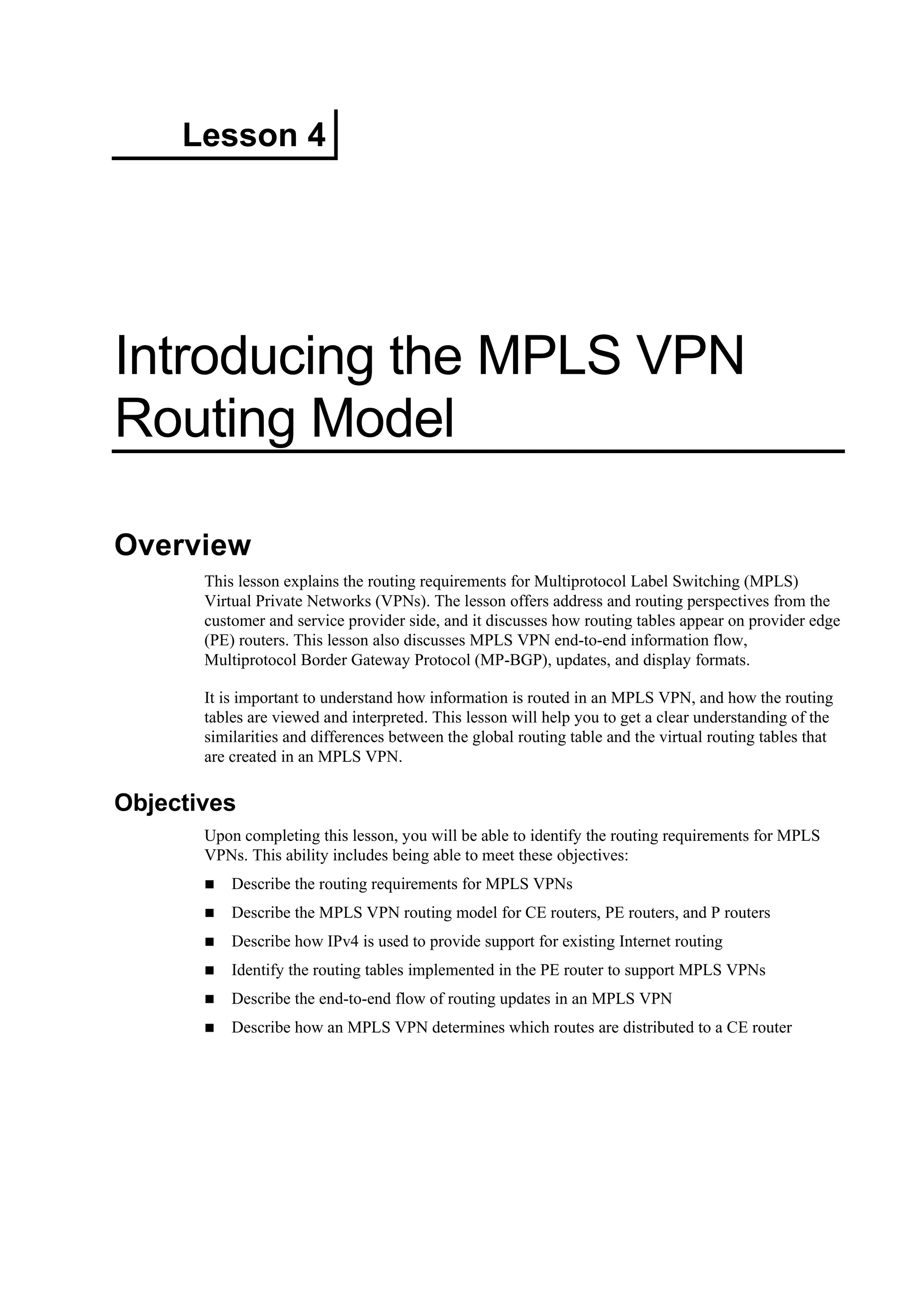 Lesson 4
Introducing the MPLS VPN
Routing Model
Overview
This lesson explains the routing requirements for Multiprotocol Label Switching (MPLS)
Virtual Private Networks (VPNs). The lesson offers address and routing perspectives from the
customer and service provider side, and it discusses how routing tables appear on provider edge
(PE) routers. This lesson also discusses MPLS VPN end-to-end information flow,
Multiprotocol Border Gateway Protocol (MP-BGP), updates, and display formats.
It is important to understand how information is routed in an MPLS VPN, and how the routing
tables are viewed and interpreted. This lesson will help you to get a clear understanding of the
similarities and differences between the global routing table and the virtual routing tables that
are created in an MPLS VPN.
Objectives
Upon completing this lesson, you will be able to identify the routing requirements for MPLS
VPNs. This ability includes being able to meet these objectives:
Describe the routing requirements for MPLS VPNs
Describe the MPLS VPN routing model for CE routers, PE routers, and P routers
Describe how IPv4 is used to provide support for existing Internet routing
Identify the routing tables implemented in the PE router to support MPLS VPNs
Describe the end-to-end flow of routing updates in an MPLS VPN
Describe how an MPLS VPN determines which routes are distributed to a CE router
 