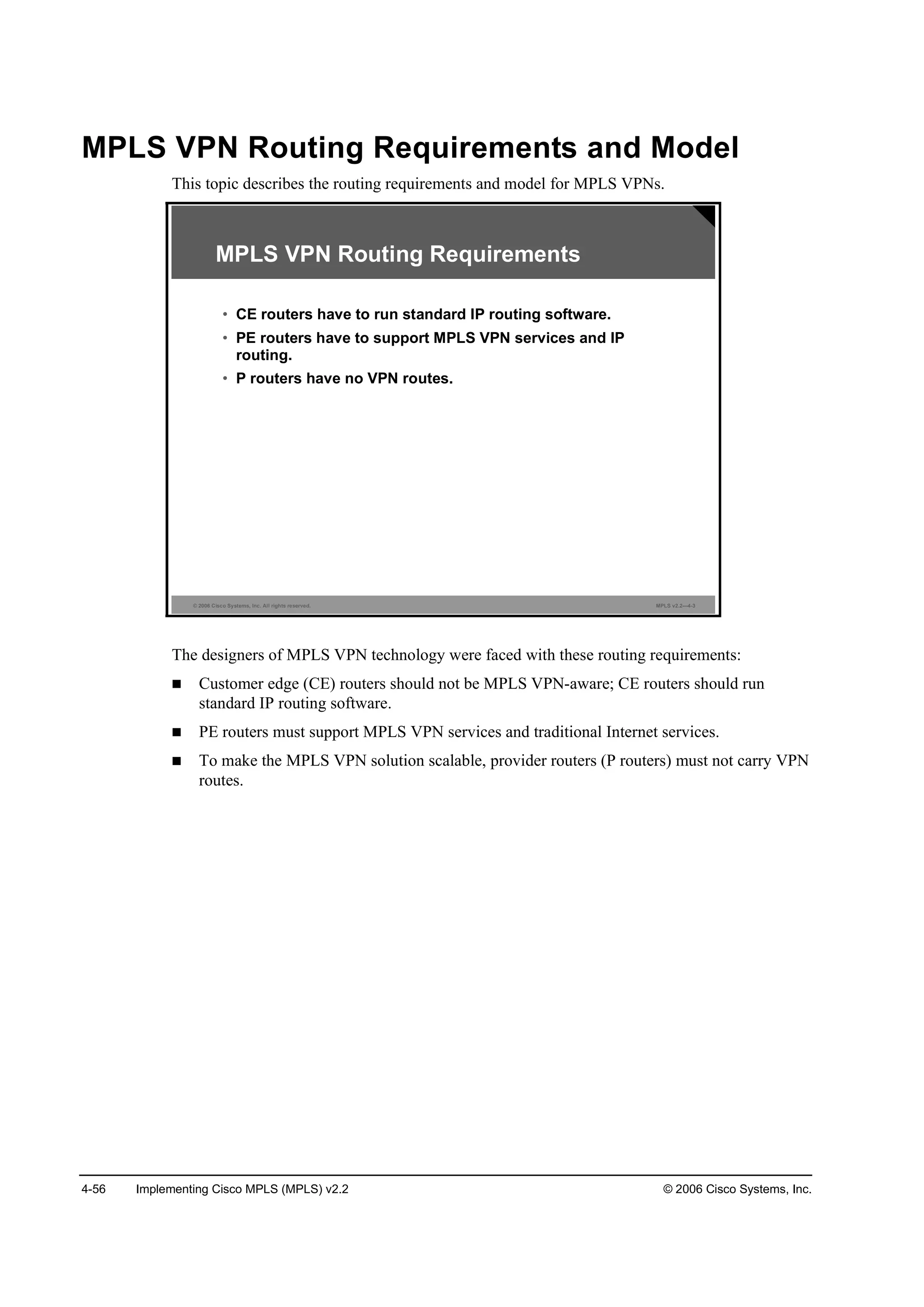 4-56 Implementing Cisco MPLS (MPLS) v2.2 © 2006 Cisco Systems, Inc.
MPLS VPN Routing Requirements and Model
This topic describes the routing requirements and model for MPLS VPNs.
© 2006 Cisco Systems, Inc. All rights reserved. MPLS v2.2—4-3
MPLS VPN Routing Requirements
• CE routers have to run standard IP routing software.
• PE routers have to support MPLS VPN services and IP
routing.
• P routers have no VPN routes.
The designers of MPLS VPN technology were faced with these routing requirements:
Customer edge (CE) routers should not be MPLS VPN-aware; CE routers should run
standard IP routing software.
PE routers must support MPLS VPN services and traditional Internet services.
To make the MPLS VPN solution scalable, provider routers (P routers) must not carry VPN
routes.
 