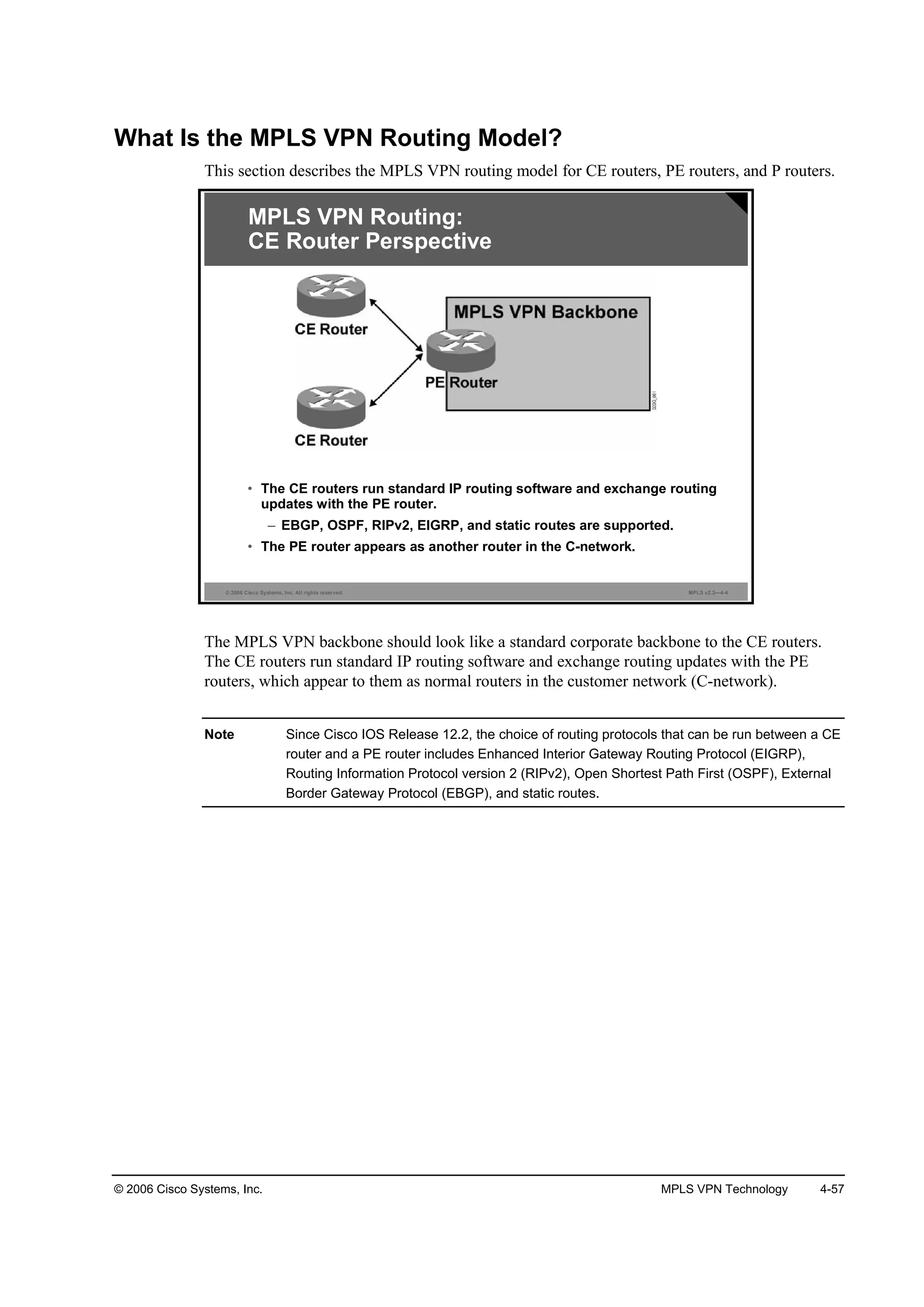 © 2006 Cisco Systems, Inc. MPLS VPN Technology 4-57
What Is the MPLS VPN Routing Model?
This section describes the MPLS VPN routing model for CE routers, PE routers, and P routers.
© 2006 Cisco Systems, Inc. All rights reserved. MPLS v2.2—4-4
MPLS VPN Routing:
CE Router Perspective
• The CE routers run standard IP routing software and exchange routing
updates with the PE router.
– EBGP, OSPF, RIPv2, EIGRP, and static routes are supported.
• The PE router appears as another router in the C-network.
The MPLS VPN backbone should look like a standard corporate backbone to the CE routers.
The CE routers run standard IP routing software and exchange routing updates with the PE
routers, which appear to them as normal routers in the customer network (C-network).
Note Since Cisco IOS Release 12.2, the choice of routing protocols that can be run between a CE
router and a PE router includes Enhanced Interior Gateway Routing Protocol (EIGRP),
Routing Information Protocol version 2 (RIPv2), Open Shortest Path First (OSPF), External
Border Gateway Protocol (EBGP), and static routes.
 