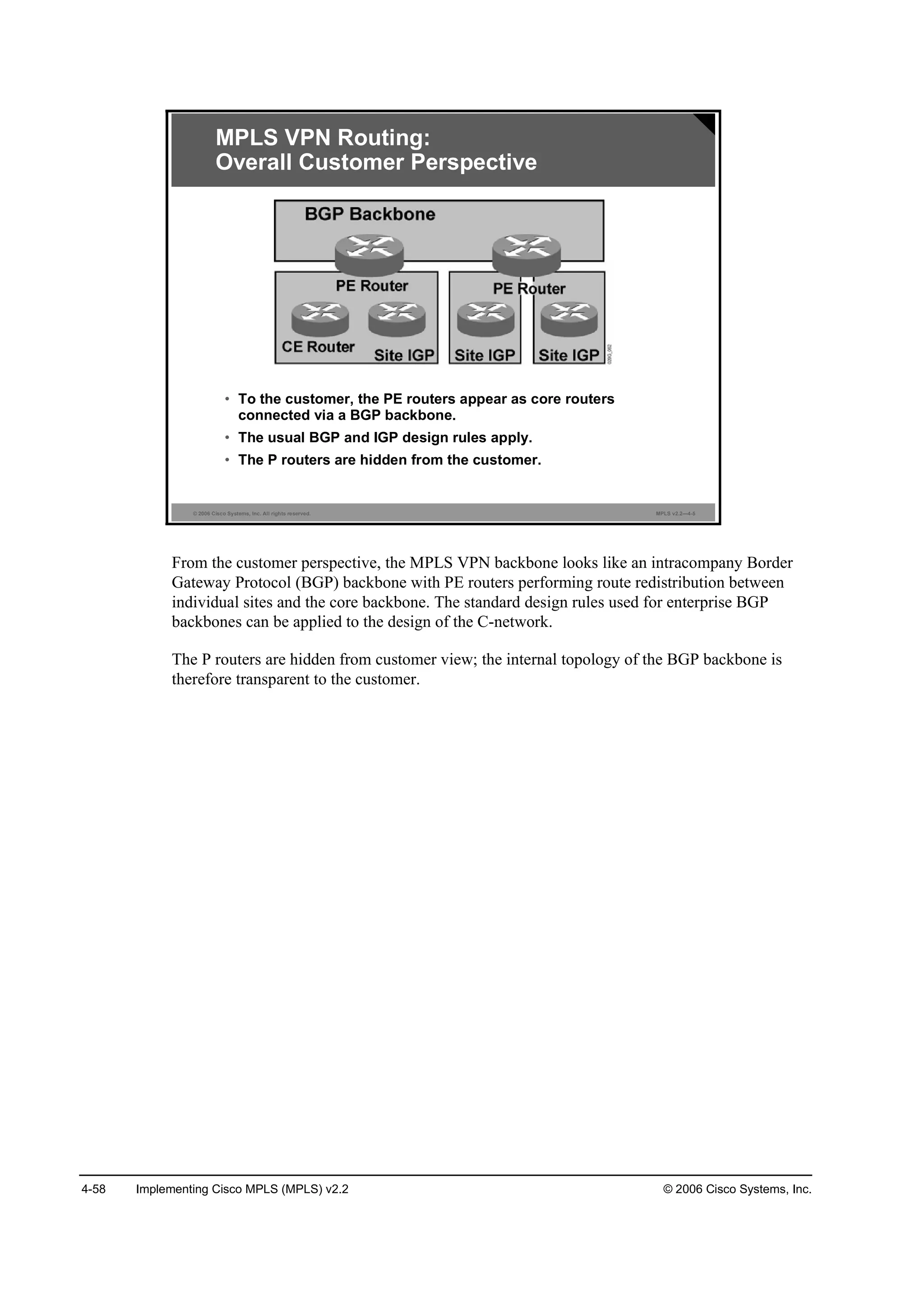4-58 Implementing Cisco MPLS (MPLS) v2.2 © 2006 Cisco Systems, Inc.
© 2006 Cisco Systems, Inc. All rights reserved. MPLS v2.2—4-5
MPLS VPN Routing:
Overall Customer Perspective
• To the customer, the PE routers appear as core routers
connected via a BGP backbone.
• The usual BGP and IGP design rules apply.
• The P routers are hidden from the customer.
From the customer perspective, the MPLS VPN backbone looks like an intracompany Border
Gateway Protocol (BGP) backbone with PE routers performing route redistribution between
individual sites and the core backbone. The standard design rules used for enterprise BGP
backbones can be applied to the design of the C-network.
The P routers are hidden from customer view; the internal topology of the BGP backbone is
therefore transparent to the customer.
 