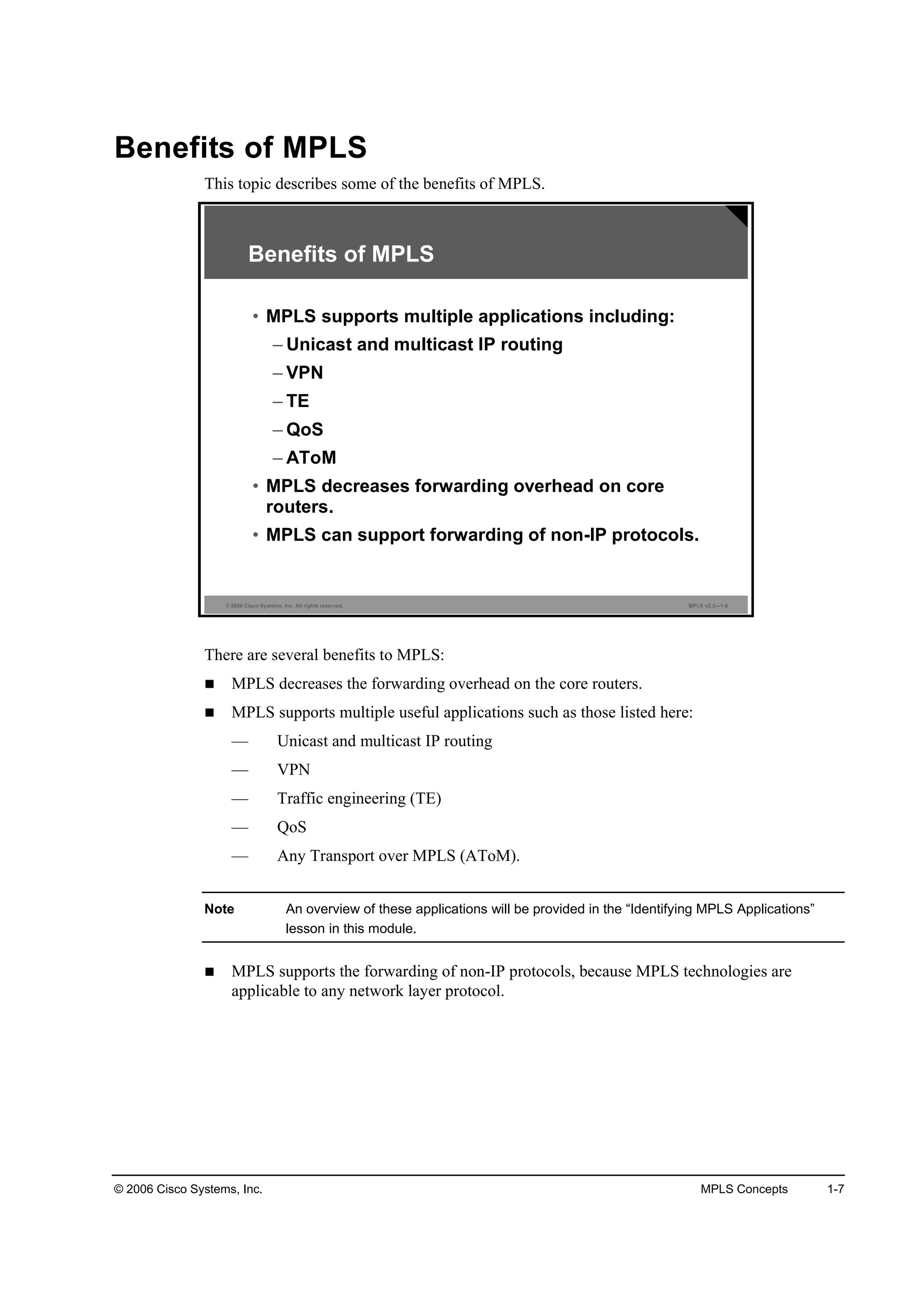 © 2006 Cisco Systems, Inc. MPLS Concepts 1-7
Benefits of MPLS
This topic describes some of the benefits of MPLS.
© 2006 Cisco Systems, Inc. All rights reserved. MPLS v2.2—1-6
Benefits of MPLS
• MPLS supports multiple applications including:
– Unicast and multicast IP routing
– VPN
– TE
– QoS
– AToM
• MPLS decreases forwarding overhead on core
routers.
• MPLS can support forwarding of non-IP protocols.
There are several benefits to MPLS:
MPLS decreases the forwarding overhead on the core routers.
MPLS supports multiple useful applications such as those listed here:
— Unicast and multicast IP routing
— VPN
— Traffic engineering (TE)
— QoS
— Any Transport over MPLS (AToM).
Note An overview of these applications will be provided in the “Identifying MPLS Applications”
lesson in this module.
MPLS supports the forwarding of non-IP protocols, because MPLS technologies are
applicable to any network layer protocol.
 