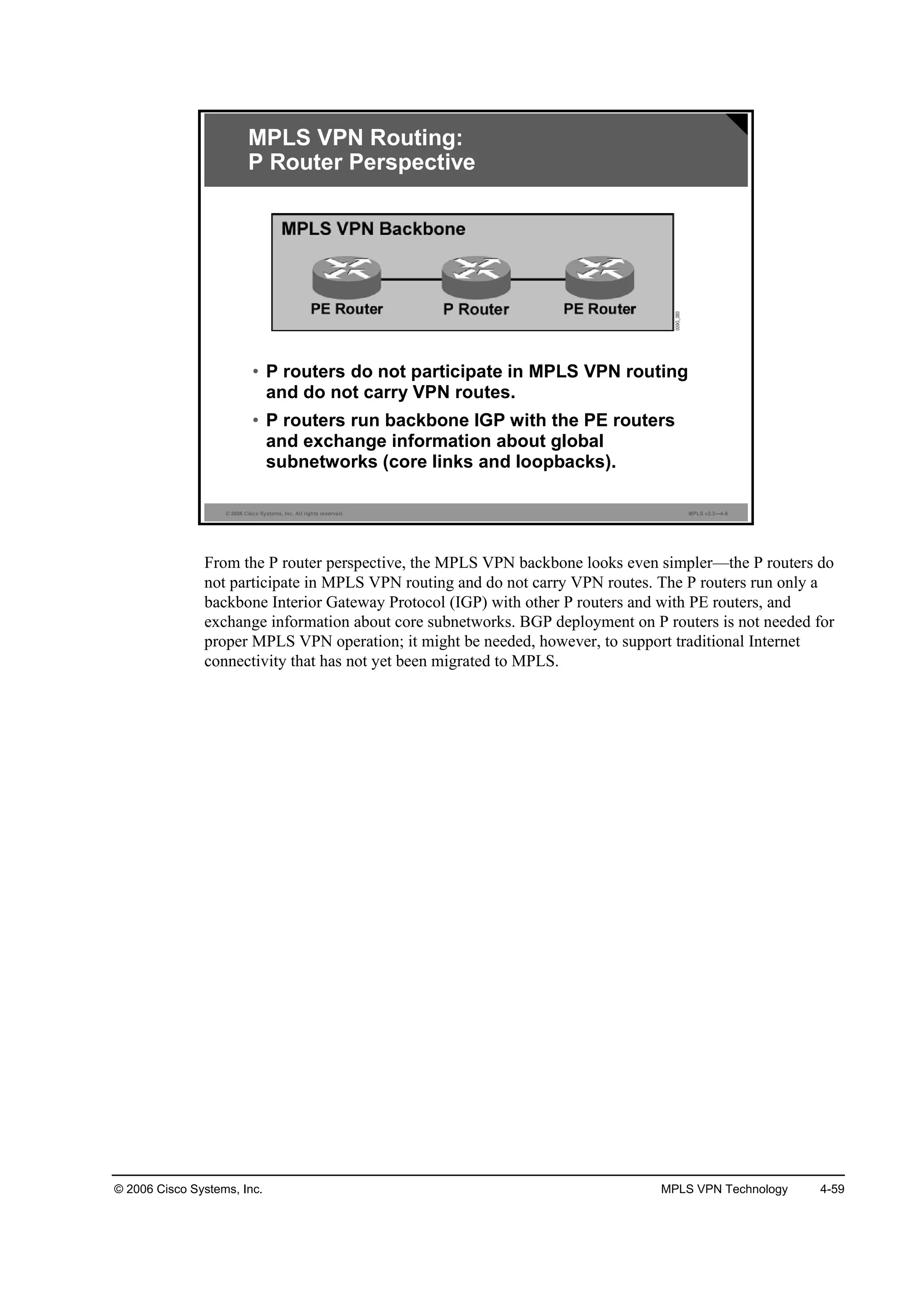 © 2006 Cisco Systems, Inc. MPLS VPN Technology 4-59
© 2006 Cisco Systems, Inc. All rights reserved. MPLS v2.2—4-6
MPLS VPN Routing:
P Router Perspective
• P routers do not participate in MPLS VPN routing
and do not carry VPN routes.
• P routers run backbone IGP with the PE routers
and exchange information about global
subnetworks (core links and loopbacks).
From the P router perspective, the MPLS VPN backbone looks even simpler—the P routers do
not participate in MPLS VPN routing and do not carry VPN routes. The P routers run only a
backbone Interior Gateway Protocol (IGP) with other P routers and with PE routers, and
exchange information about core subnetworks. BGP deployment on P routers is not needed for
proper MPLS VPN operation; it might be needed, however, to support traditional Internet
connectivity that has not yet been migrated to MPLS.
 