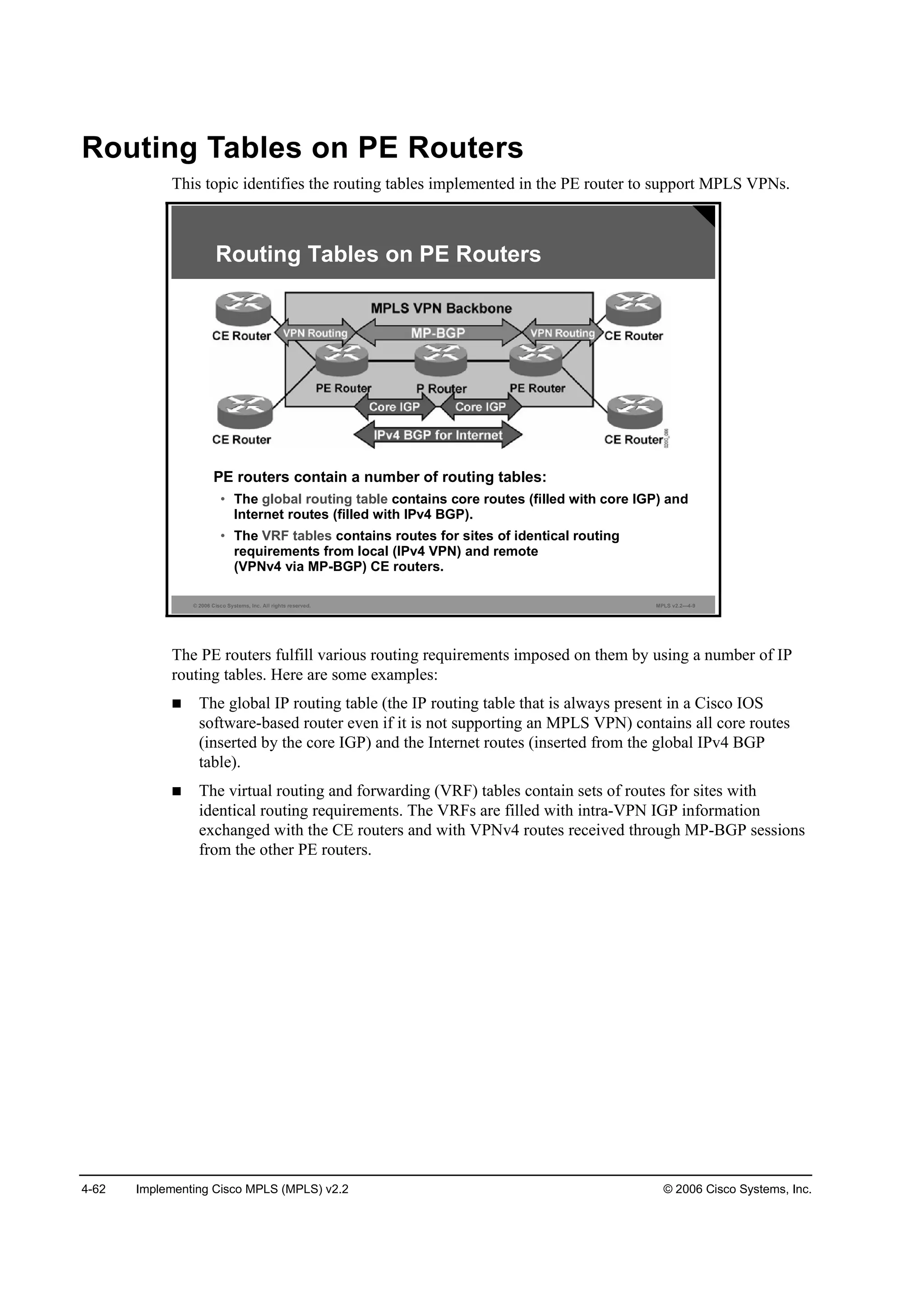 4-62 Implementing Cisco MPLS (MPLS) v2.2 © 2006 Cisco Systems, Inc.
Routing Tables on PE Routers
This topic identifies the routing tables implemented in the PE router to support MPLS VPNs.
© 2006 Cisco Systems, Inc. All rights reserved. MPLS v2.2—4-9
Routing Tables on PE Routers
PE routers contain a number of routing tables:
• The global routing table contains core routes (filled with core IGP) and
Internet routes (filled with IPv4 BGP).
• The VRF tables contains routes for sites of identical routing
requirements from local (IPv4 VPN) and remote
(VPNv4 via MP-BGP) CE routers.
The PE routers fulfill various routing requirements imposed on them by using a number of IP
routing tables. Here are some examples:
The global IP routing table (the IP routing table that is always present in a Cisco IOS
software-based router even if it is not supporting an MPLS VPN) contains all core routes
(inserted by the core IGP) and the Internet routes (inserted from the global IPv4 BGP
table).
The virtual routing and forwarding (VRF) tables contain sets of routes for sites with
identical routing requirements. The VRFs are filled with intra-VPN IGP information
exchanged with the CE routers and with VPNv4 routes received through MP-BGP sessions
from the other PE routers.
 