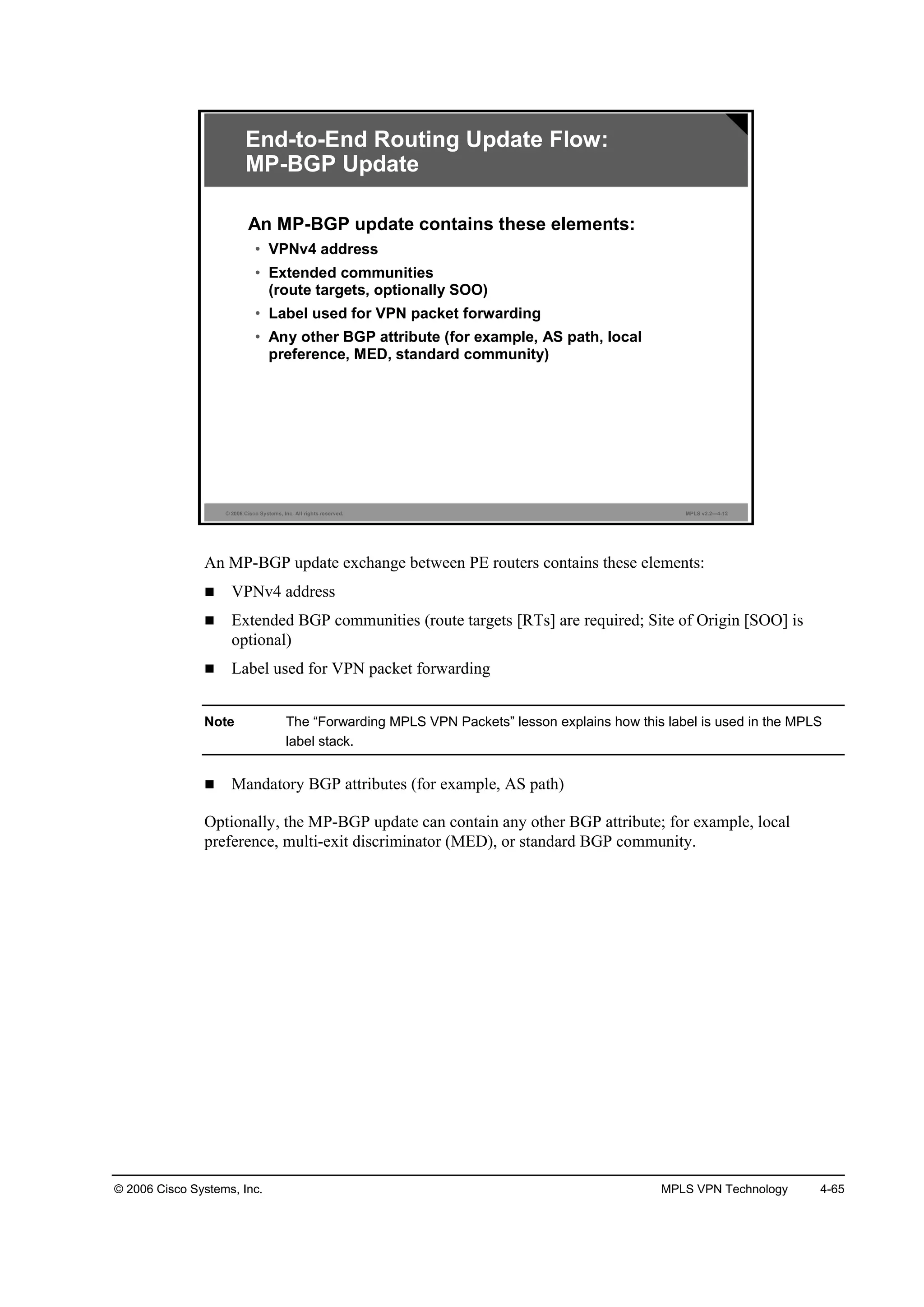 © 2006 Cisco Systems, Inc. MPLS VPN Technology 4-65
© 2006 Cisco Systems, Inc. All rights reserved. MPLS v2.2—4-12
End-to-End Routing Update Flow:
MP-BGP Update
An MP-BGP update contains these elements:
• VPNv4 address
• Extended communities
(route targets, optionally SOO)
• Label used for VPN packet forwarding
• Any other BGP attribute (for example, AS path, local
preference, MED, standard community)
An MP-BGP update exchange between PE routers contains these elements:
VPNv4 address
Extended BGP communities (route targets [RTs] are required; Site of Origin [SOO] is
optional)
Label used for VPN packet forwarding
Note The “Forwarding MPLS VPN Packets” lesson explains how this label is used in the MPLS
label stack.
Mandatory BGP attributes (for example, AS path)
Optionally, the MP-BGP update can contain any other BGP attribute; for example, local
preference, multi-exit discriminator (MED), or standard BGP community.
 