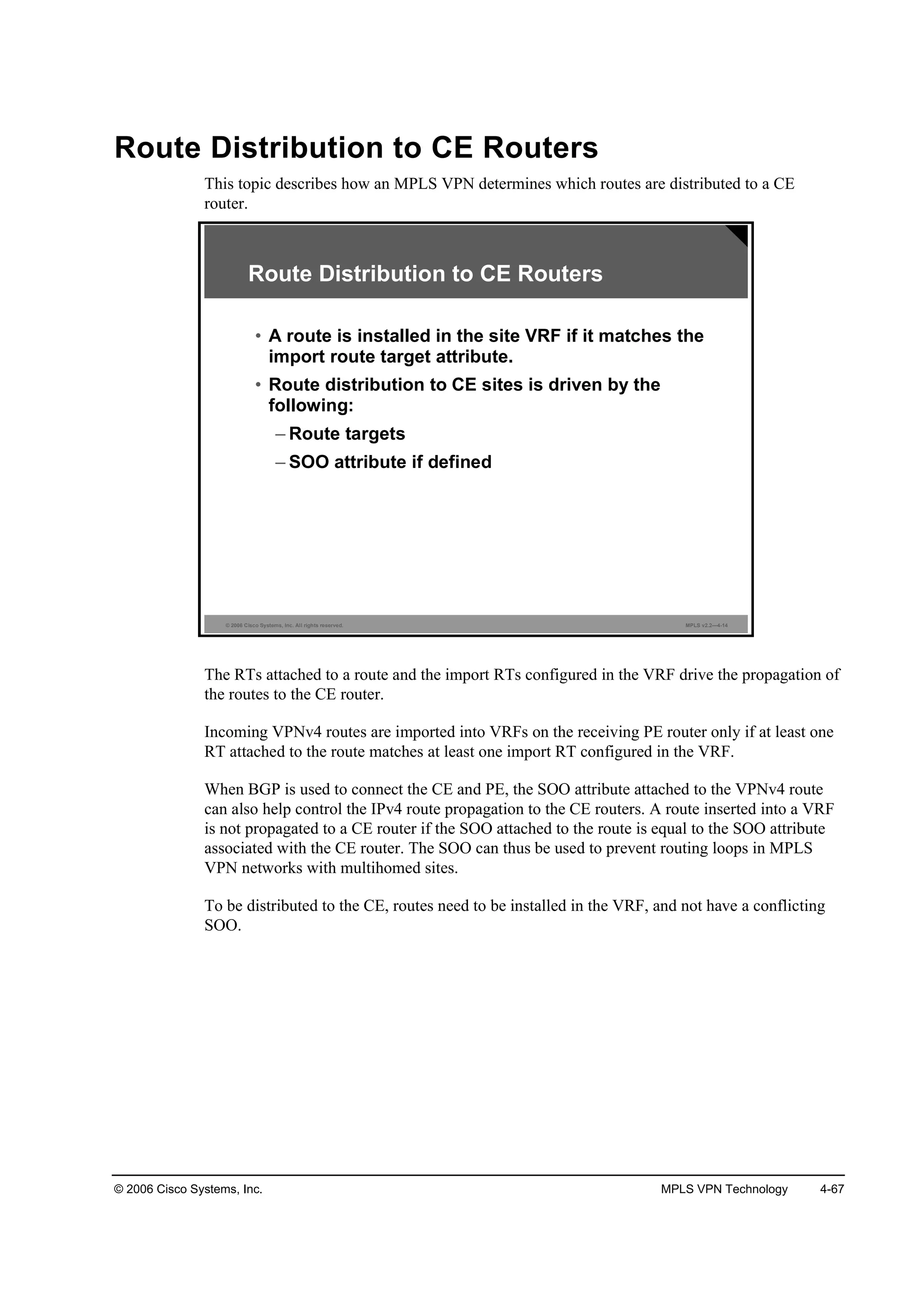 © 2006 Cisco Systems, Inc. MPLS VPN Technology 4-67
Route Distribution to CE Routers
This topic describes how an MPLS VPN determines which routes are distributed to a CE
router.
© 2006 Cisco Systems, Inc. All rights reserved. MPLS v2.2—4-14
Route Distribution to CE Routers
• A route is installed in the site VRF if it matches the
import route target attribute.
• Route distribution to CE sites is driven by the
following:
– Route targets
– SOO attribute if defined
The RTs attached to a route and the import RTs configured in the VRF drive the propagation of
the routes to the CE router.
Incoming VPNv4 routes are imported into VRFs on the receiving PE router only if at least one
RT attached to the route matches at least one import RT configured in the VRF.
When BGP is used to connect the CE and PE, the SOO attribute attached to the VPNv4 route
can also help control the IPv4 route propagation to the CE routers. A route inserted into a VRF
is not propagated to a CE router if the SOO attached to the route is equal to the SOO attribute
associated with the CE router. The SOO can thus be used to prevent routing loops in MPLS
VPN networks with multihomed sites.
To be distributed to the CE, routes need to be installed in the VRF, and not have a conflicting
SOO.
 