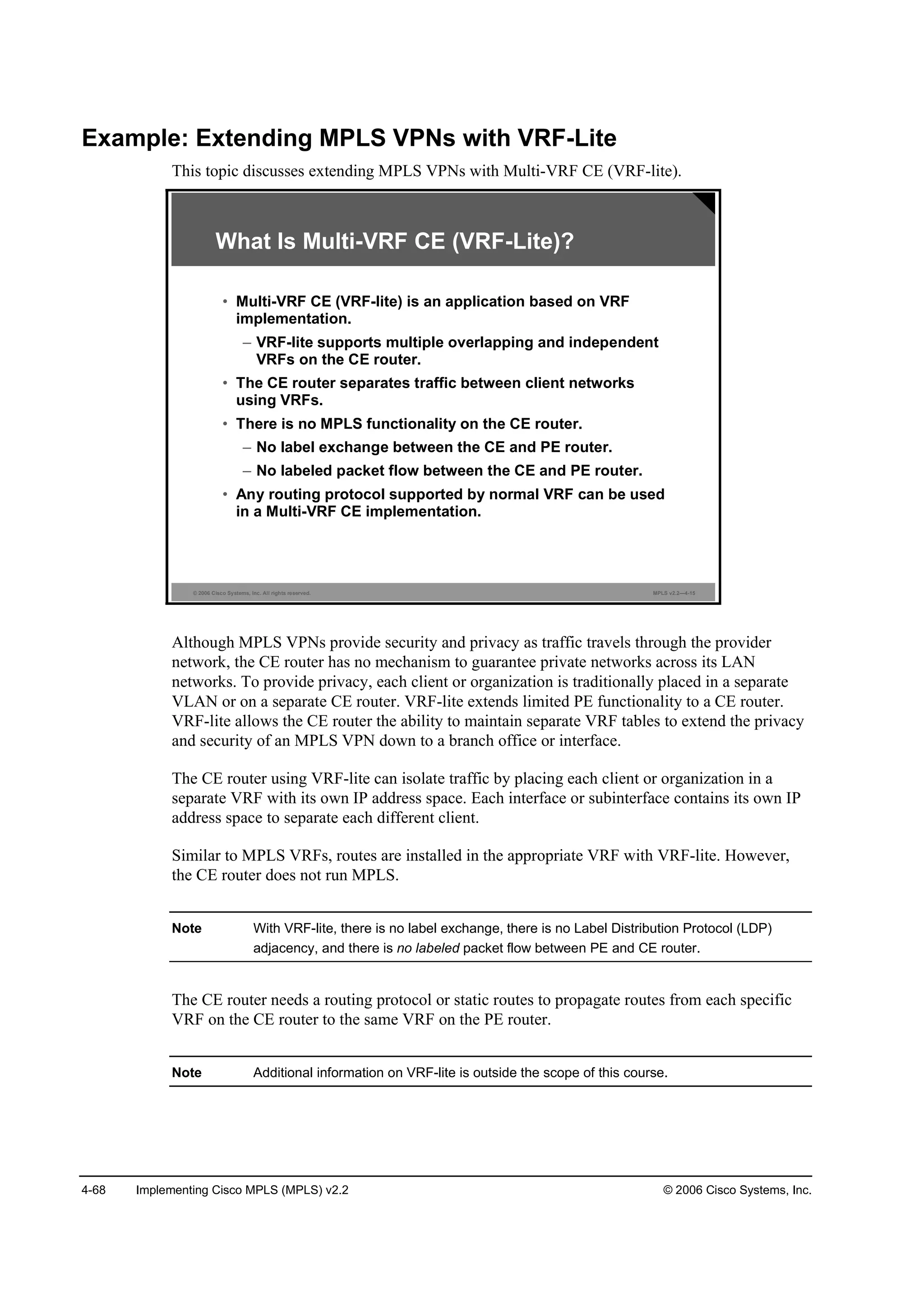 4-68 Implementing Cisco MPLS (MPLS) v2.2 © 2006 Cisco Systems, Inc.
Example: Extending MPLS VPNs with VRF-Lite
This topic discusses extending MPLS VPNs with Multi-VRF CE (VRF-lite).
© 2006 Cisco Systems, Inc. All rights reserved. MPLS v2.2—4-15
What Is Multi-VRF CE (VRF-Lite)?
• Multi-VRF CE (VRF-lite) is an application based on VRF
implementation.
– VRF-lite supports multiple overlapping and independent
VRFs on the CE router.
• The CE router separates traffic between client networks
using VRFs.
• There is no MPLS functionality on the CE router.
– No label exchange between the CE and PE router.
– No labeled packet flow between the CE and PE router.
• Any routing protocol supported by normal VRF can be used
in a Multi-VRF CE implementation.
Although MPLS VPNs provide security and privacy as traffic travels through the provider
network, the CE router has no mechanism to guarantee private networks across its LAN
networks. To provide privacy, each client or organization is traditionally placed in a separate
VLAN or on a separate CE router. VRF-lite extends limited PE functionality to a CE router.
VRF-lite allows the CE router the ability to maintain separate VRF tables to extend the privacy
and security of an MPLS VPN down to a branch office or interface.
The CE router using VRF-lite can isolate traffic by placing each client or organization in a
separate VRF with its own IP address space. Each interface or subinterface contains its own IP
address space to separate each different client.
Similar to MPLS VRFs, routes are installed in the appropriate VRF with VRF-lite. However,
the CE router does not run MPLS.
Note With VRF-lite, there is no label exchange, there is no Label Distribution Protocol (LDP)
adjacency, and there is no labeled packet flow between PE and CE router.
The CE router needs a routing protocol or static routes to propagate routes from each specific
VRF on the CE router to the same VRF on the PE router.
Note Additional information on VRF-lite is outside the scope of this course.
 