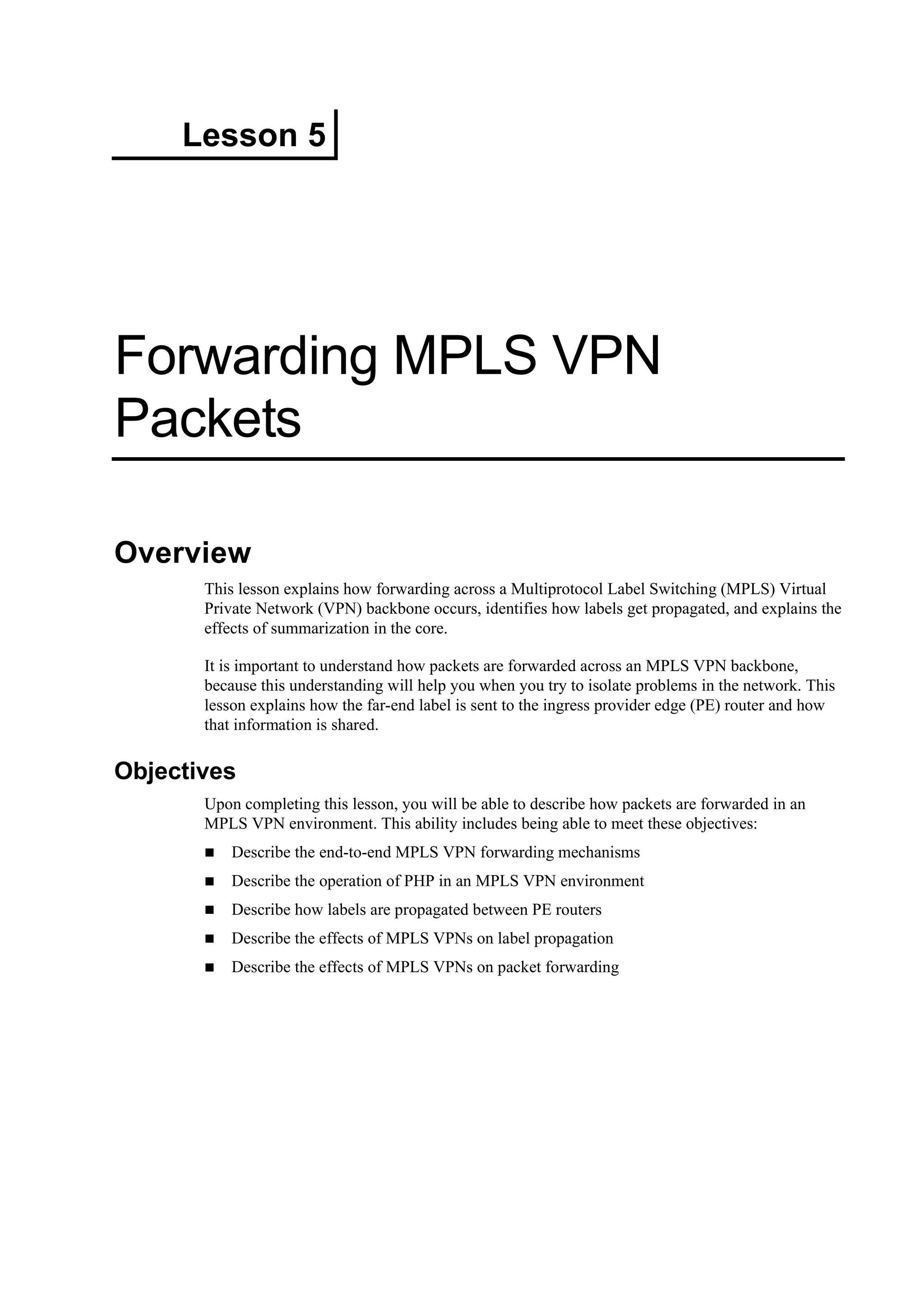 Lesson 5
Forwarding MPLS VPN
Packets
Overview
This lesson explains how forwarding across a Multiprotocol Label Switching (MPLS) Virtual
Private Network (VPN) backbone occurs, identifies how labels get propagated, and explains the
effects of summarization in the core.
It is important to understand how packets are forwarded across an MPLS VPN backbone,
because this understanding will help you when you try to isolate problems in the network. This
lesson explains how the far-end label is sent to the ingress provider edge (PE) router and how
that information is shared.
Objectives
Upon completing this lesson, you will be able to describe how packets are forwarded in an
MPLS VPN environment. This ability includes being able to meet these objectives:
Describe the end-to-end MPLS VPN forwarding mechanisms
Describe the operation of PHP in an MPLS VPN environment
Describe how labels are propagated between PE routers
Describe the effects of MPLS VPNs on label propagation
Describe the effects of MPLS VPNs on packet forwarding
 