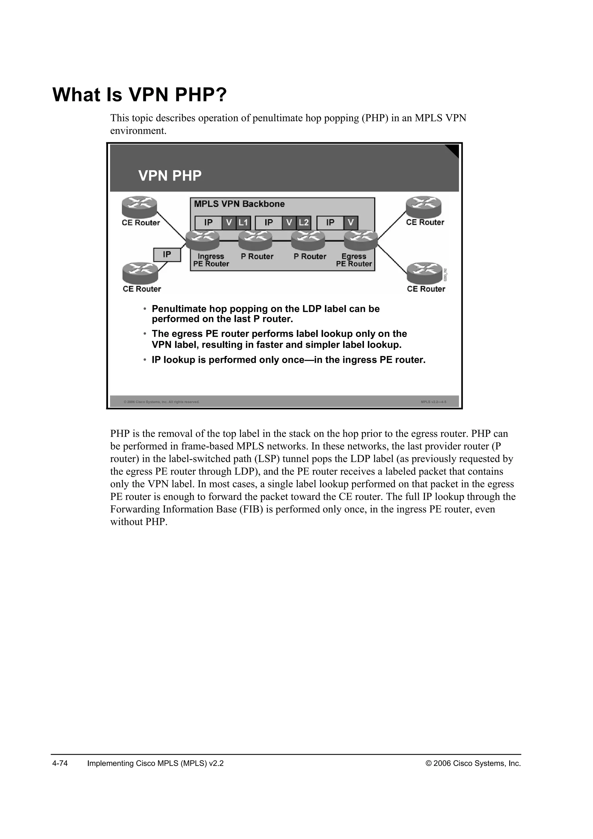 4-74 Implementing Cisco MPLS (MPLS) v2.2 © 2006 Cisco Systems, Inc.
What Is VPN PHP?
This topic describes operation of penultimate hop popping (PHP) in an MPLS VPN
environment.
© 2006 Cisco Systems, Inc. All rights reserved. MPLS v2.2—4-5
VPN PHP
• Penultimate hop popping on the LDP label can be
performed on the last P router.
• The egress PE router performs label lookup only on the
VPN label, resulting in faster and simpler label lookup.
• IP lookup is performed only once—in the ingress PE router.
PHP is the removal of the top label in the stack on the hop prior to the egress router. PHP can
be performed in frame-based MPLS networks. In these networks, the last provider router (P
router) in the label-switched path (LSP) tunnel pops the LDP label (as previously requested by
the egress PE router through LDP), and the PE router receives a labeled packet that contains
only the VPN label. In most cases, a single label lookup performed on that packet in the egress
PE router is enough to forward the packet toward the CE router. The full IP lookup through the
Forwarding Information Base (FIB) is performed only once, in the ingress PE router, even
without PHP.
 