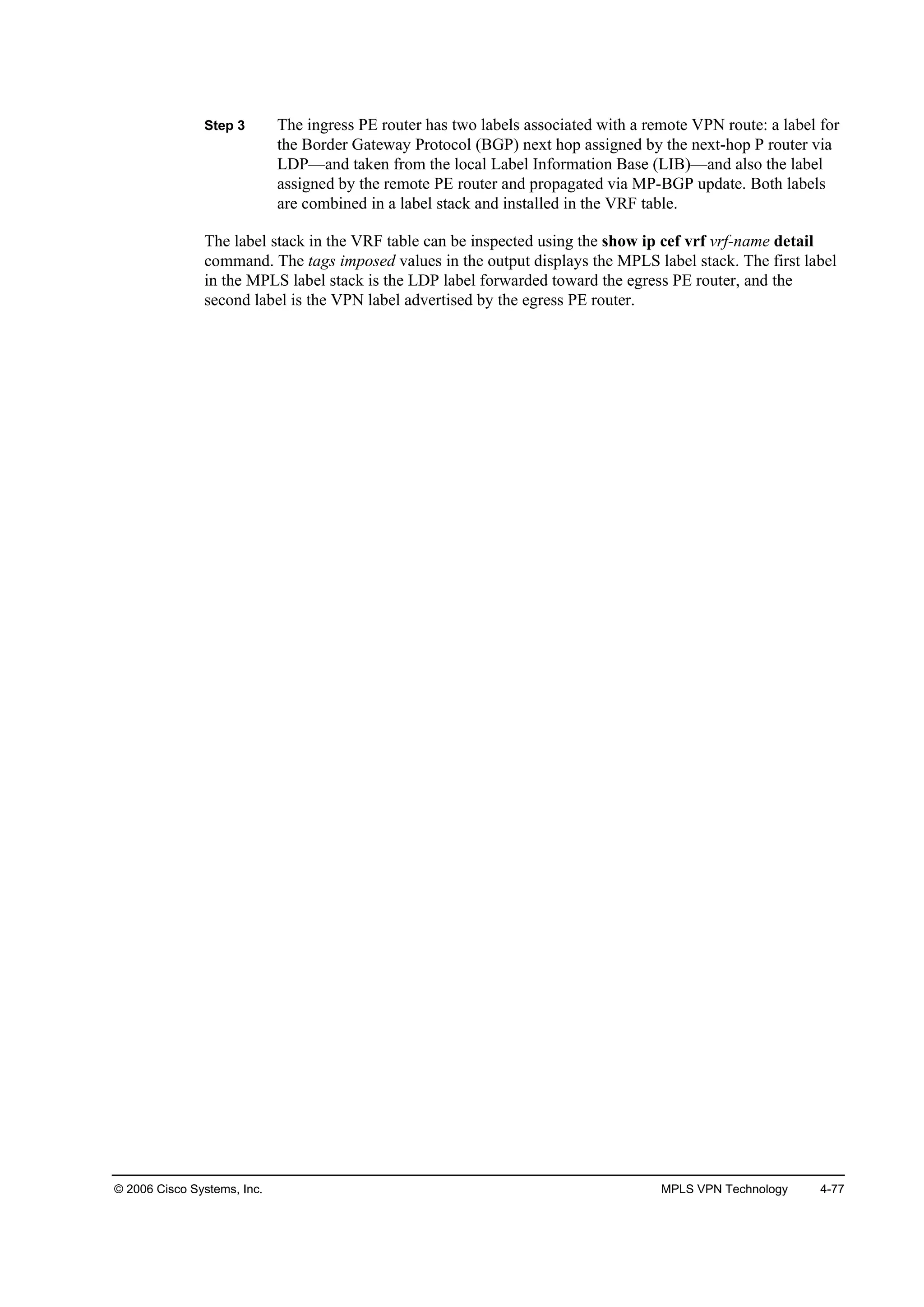 © 2006 Cisco Systems, Inc. MPLS VPN Technology 4-77
Step 3 The ingress PE router has two labels associated with a remote VPN route: a label for
the Border Gateway Protocol (BGP) next hop assigned by the next-hop P router via
LDP—and taken from the local Label Information Base (LIB)—and also the label
assigned by the remote PE router and propagated via MP-BGP update. Both labels
are combined in a label stack and installed in the VRF table.
The label stack in the VRF table can be inspected using the show ip cef vrf vrf-name detail
command. The tags imposed values in the output displays the MPLS label stack. The first label
in the MPLS label stack is the LDP label forwarded toward the egress PE router, and the
second label is the VPN label advertised by the egress PE router.
 