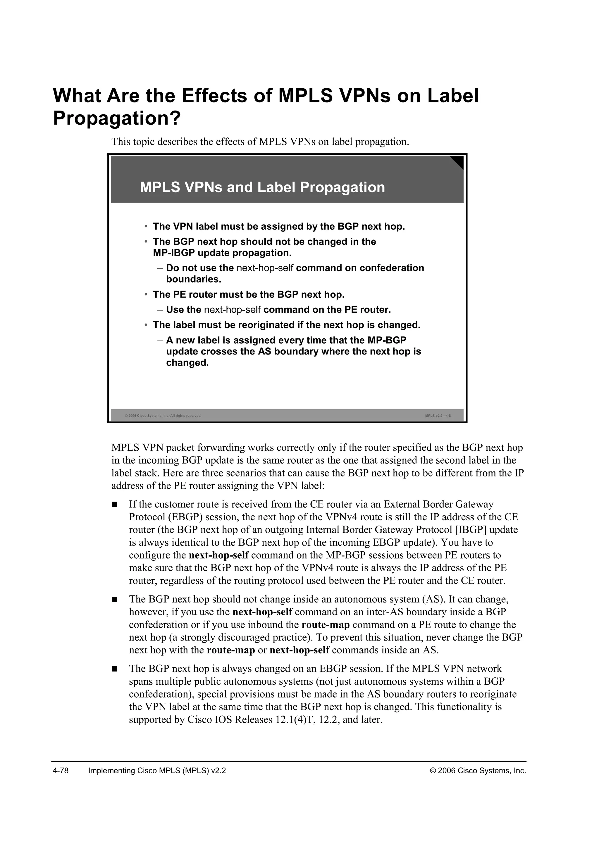 4-78 Implementing Cisco MPLS (MPLS) v2.2 © 2006 Cisco Systems, Inc.
What Are the Effects of MPLS VPNs on Label
Propagation?
This topic describes the effects of MPLS VPNs on label propagation.
© 2006 Cisco Systems, Inc. All rights reserved. MPLS v2.2—4-8
MPLS VPNs and Label Propagation
• The VPN label must be assigned by the BGP next hop.
• The BGP next hop should not be changed in the
MP-IBGP update propagation.
– Do not use the command on confederation
boundaries.
• The PE router must be the BGP next hop.
– Use the command on the PE router.
• The label must be reoriginated if the next hop is changed.
– A new label is assigned every time that the MP-BGP
update crosses the AS boundary where the next hop is
changed.
MPLS VPN packet forwarding works correctly only if the router specified as the BGP next hop
in the incoming BGP update is the same router as the one that assigned the second label in the
label stack. Here are three scenarios that can cause the BGP next hop to be different from the IP
address of the PE router assigning the VPN label:
If the customer route is received from the CE router via an External Border Gateway
Protocol (EBGP) session, the next hop of the VPNv4 route is still the IP address of the CE
router (the BGP next hop of an outgoing Internal Border Gateway Protocol [IBGP] update
is always identical to the BGP next hop of the incoming EBGP update). You have to
configure the next-hop-self command on the MP-BGP sessions between PE routers to
make sure that the BGP next hop of the VPNv4 route is always the IP address of the PE
router, regardless of the routing protocol used between the PE router and the CE router.
The BGP next hop should not change inside an autonomous system (AS). It can change,
however, if you use the next-hop-self command on an inter-AS boundary inside a BGP
confederation or if you use inbound the route-map command on a PE route to change the
next hop (a strongly discouraged practice). To prevent this situation, never change the BGP
next hop with the route-map or next-hop-self commands inside an AS.
The BGP next hop is always changed on an EBGP session. If the MPLS VPN network
spans multiple public autonomous systems (not just autonomous systems within a BGP
confederation), special provisions must be made in the AS boundary routers to reoriginate
the VPN label at the same time that the BGP next hop is changed. This functionality is
supported by Cisco IOS Releases 12.1(4)T, 12.2, and later.
 