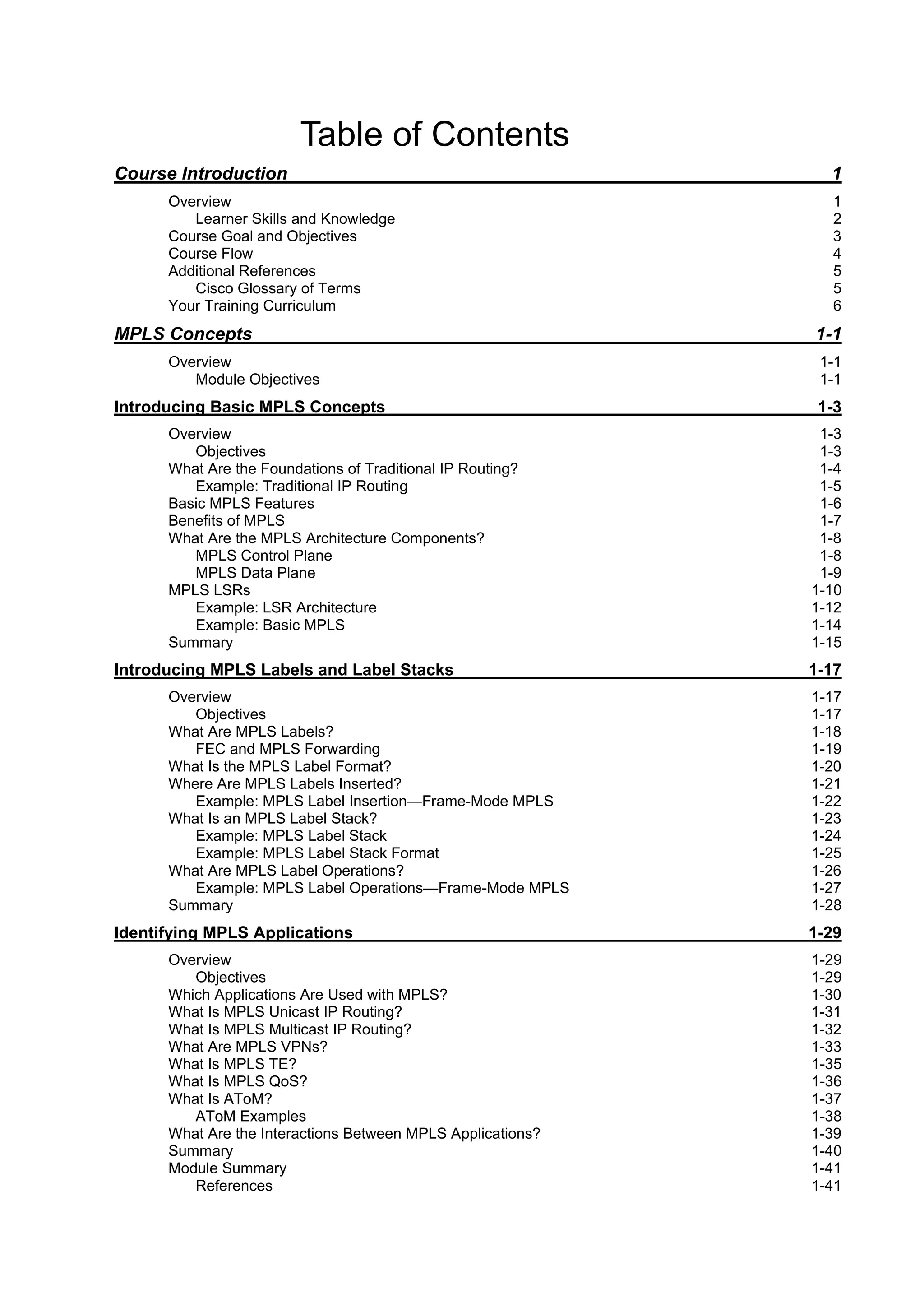 Table of Contents
Course Introduction 1
Overview 1
Learner Skills and Knowledge 2
Course Goal and Objectives 3
Course Flow 4
Additional References 5
Cisco Glossary of Terms 5
Your Training Curriculum 6
MPLS Concepts 1-1
Overview 1-1
Module Objectives 1-1
Introducing Basic MPLS Concepts 1-3
Overview 1-3
Objectives 1-3
What Are the Foundations of Traditional IP Routing? 1-4
Example: Traditional IP Routing 1-5
Basic MPLS Features 1-6
Benefits of MPLS 1-7
What Are the MPLS Architecture Components? 1-8
MPLS Control Plane 1-8
MPLS Data Plane 1-9
MPLS LSRs 1-10
Example: LSR Architecture 1-12
Example: Basic MPLS 1-14
Summary 1-15
Introducing MPLS Labels and Label Stacks 1-17
Overview 1-17
Objectives 1-17
What Are MPLS Labels? 1-18
FEC and MPLS Forwarding 1-19
What Is the MPLS Label Format? 1-20
Where Are MPLS Labels Inserted? 1-21
Example: MPLS Label Insertion—Frame-Mode MPLS 1-22
What Is an MPLS Label Stack? 1-23
Example: MPLS Label Stack 1-24
Example: MPLS Label Stack Format 1-25
What Are MPLS Label Operations? 1-26
Example: MPLS Label Operations—Frame-Mode MPLS 1-27
Summary 1-28
Identifying MPLS Applications 1-29
Overview 1-29
Objectives 1-29
Which Applications Are Used with MPLS? 1-30
What Is MPLS Unicast IP Routing? 1-31
What Is MPLS Multicast IP Routing? 1-32
What Are MPLS VPNs? 1-33
What Is MPLS TE? 1-35
What Is MPLS QoS? 1-36
What Is AToM? 1-37
AToM Examples 1-38
What Are the Interactions Between MPLS Applications? 1-39
Summary 1-40
Module Summary 1-41
References 1-41
 