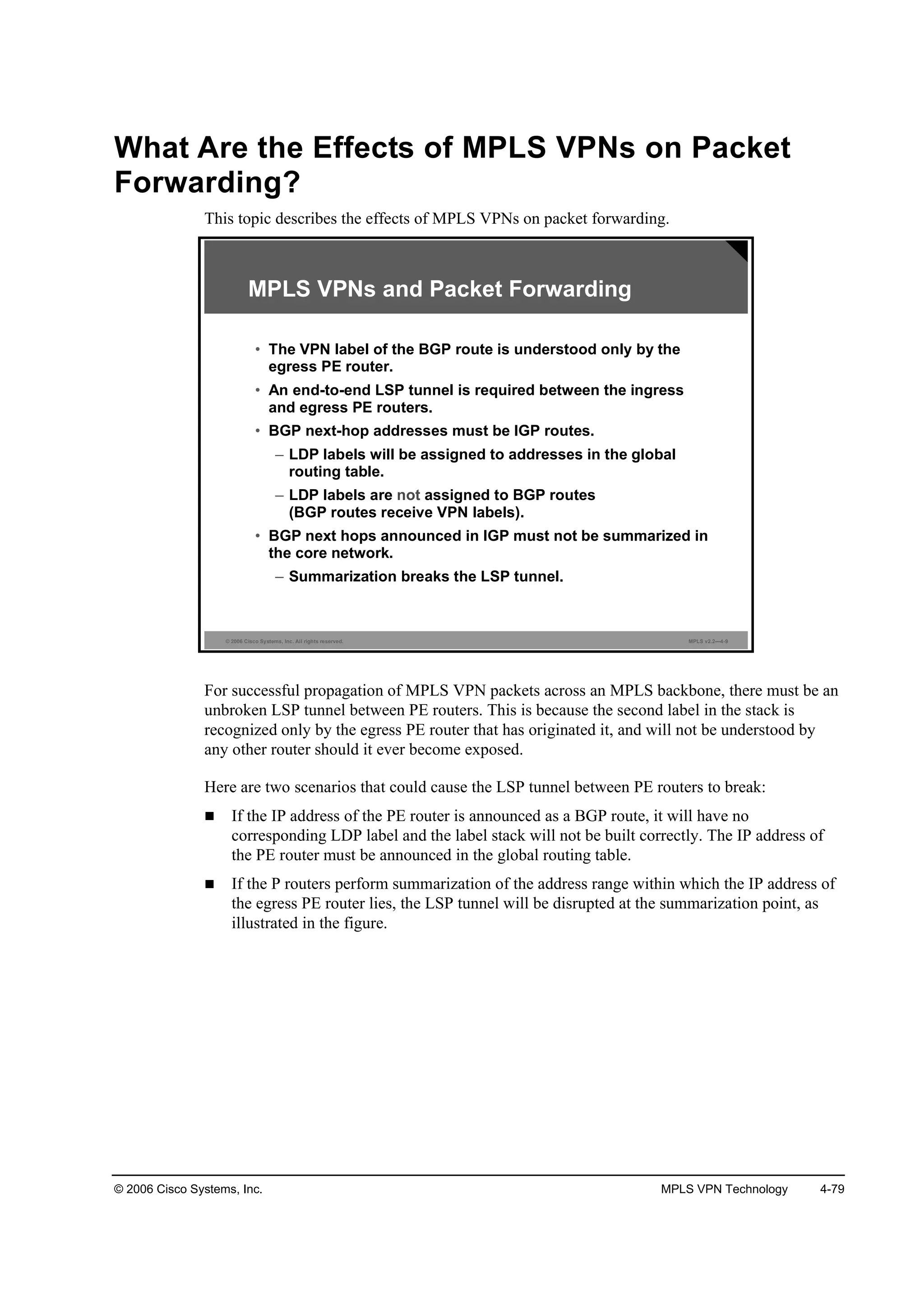 © 2006 Cisco Systems, Inc. MPLS VPN Technology 4-79
What Are the Effects of MPLS VPNs on Packet
Forwarding?
This topic describes the effects of MPLS VPNs on packet forwarding.
© 2006 Cisco Systems, Inc. All rights reserved. MPLS v2.2—4-9
MPLS VPNs and Packet Forwarding
• The VPN label of the BGP route is understood only by the
egress PE router.
• An end-to-end LSP tunnel is required between the ingress
and egress PE routers.
• BGP next-hop addresses must be IGP routes.
– LDP labels will be assigned to addresses in the global
routing table.
– LDP labels are not assigned to BGP routes
(BGP routes receive VPN labels).
• BGP next hops announced in IGP must not be summarized in
the core network.
– Summarization breaks the LSP tunnel.
For successful propagation of MPLS VPN packets across an MPLS backbone, there must be an
unbroken LSP tunnel between PE routers. This is because the second label in the stack is
recognized only by the egress PE router that has originated it, and will not be understood by
any other router should it ever become exposed.
Here are two scenarios that could cause the LSP tunnel between PE routers to break:
If the IP address of the PE router is announced as a BGP route, it will have no
corresponding LDP label and the label stack will not be built correctly. The IP address of
the PE router must be announced in the global routing table.
If the P routers perform summarization of the address range within which the IP address of
the egress PE router lies, the LSP tunnel will be disrupted at the summarization point, as
illustrated in the figure.
 