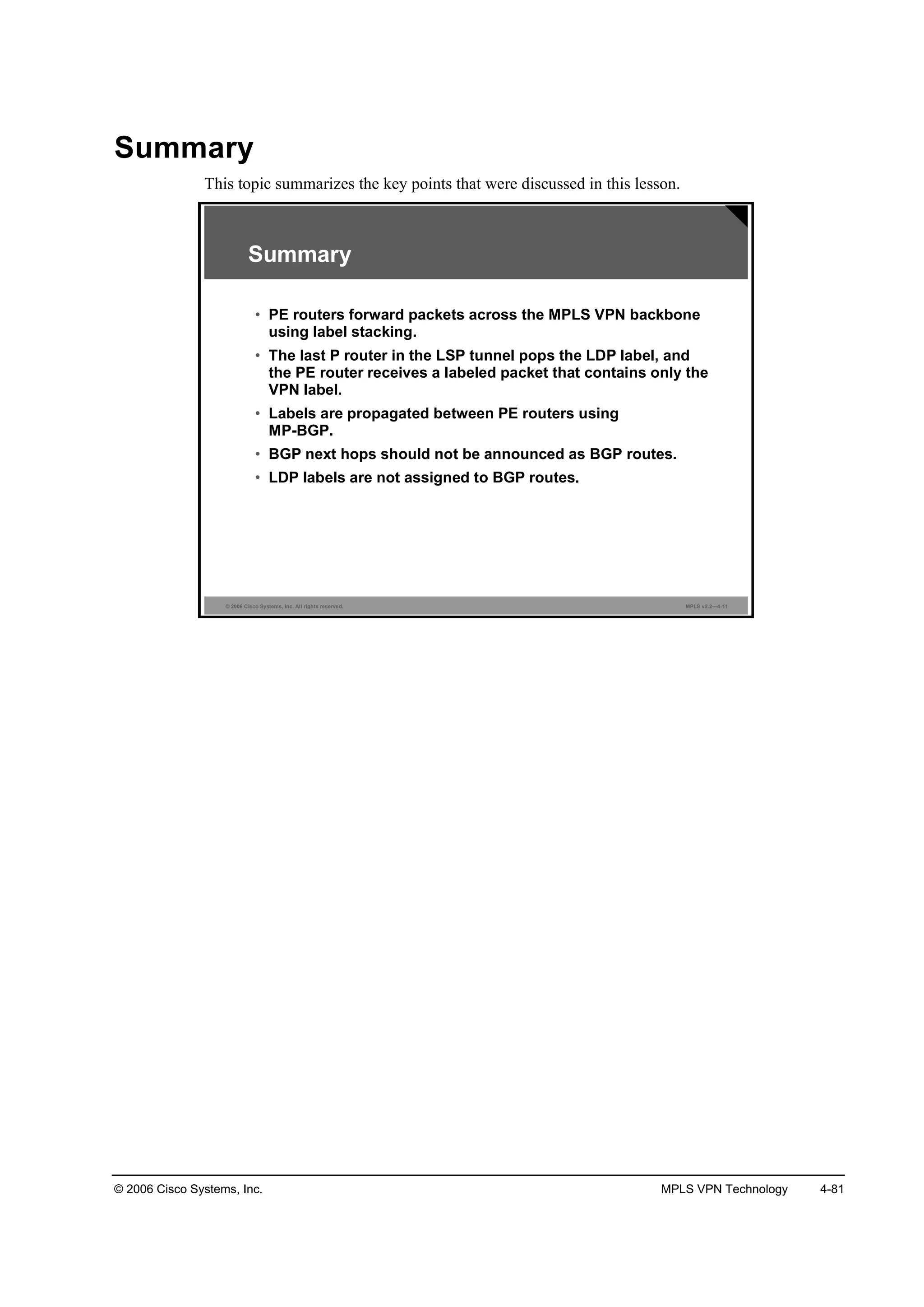 © 2006 Cisco Systems, Inc. MPLS VPN Technology 4-81
Summary
This topic summarizes the key points that were discussed in this lesson.
© 2006 Cisco Systems, Inc. All rights reserved. MPLS v2.2—4-11
Summary
• PE routers forward packets across the MPLS VPN backbone
using label stacking.
• The last P router in the LSP tunnel pops the LDP label, and
the PE router receives a labeled packet that contains only the
VPN label.
• Labels are propagated between PE routers using
MP-BGP.
• BGP next hops should not be announced as BGP routes.
• LDP labels are not assigned to BGP routes.
 