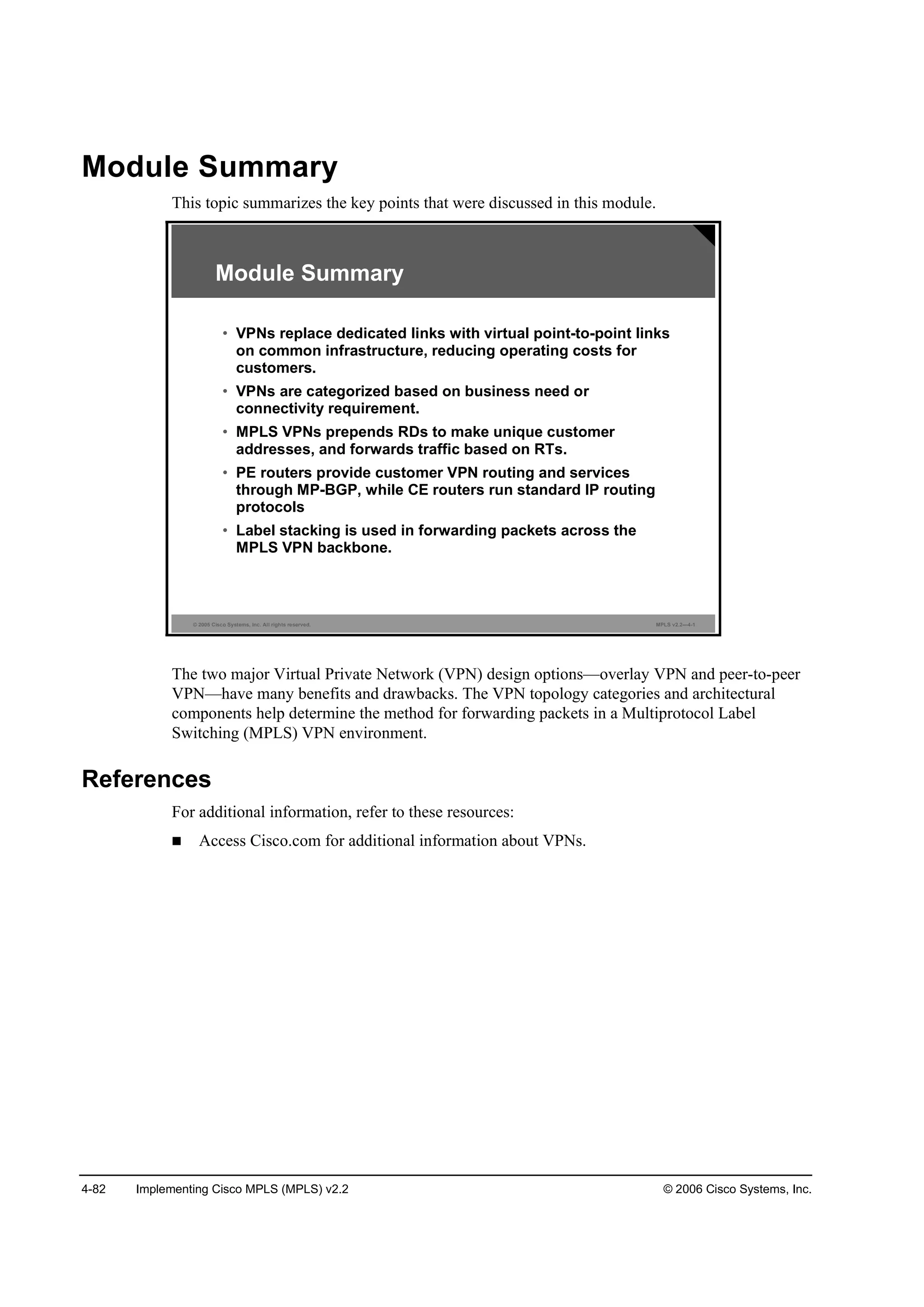 4-82 Implementing Cisco MPLS (MPLS) v2.2 © 2006 Cisco Systems, Inc.
Module Summary
This topic summarizes the key points that were discussed in this module.
© 2005 Cisco Systems, Inc. All rights reserved. MPLS v2.2—4-1
Module Summary
• VPNs replace dedicated links with virtual point-to-point links
on common infrastructure, reducing operating costs for
customers.
• VPNs are categorized based on business need or
connectivity requirement.
• MPLS VPNs prepends RDs to make unique customer
addresses, and forwards traffic based on RTs.
• PE routers provide customer VPN routing and services
through MP-BGP, while CE routers run standard IP routing
protocols
• Label stacking is used in forwarding packets across the
MPLS VPN backbone.
The two major Virtual Private Network (VPN) design options—overlay VPN and peer-to-peer
VPN—have many benefits and drawbacks. The VPN topology categories and architectural
components help determine the method for forwarding packets in a Multiprotocol Label
Switching (MPLS) VPN environment.
References
For additional information, refer to these resources:
Access Cisco.com for additional information about VPNs.
 