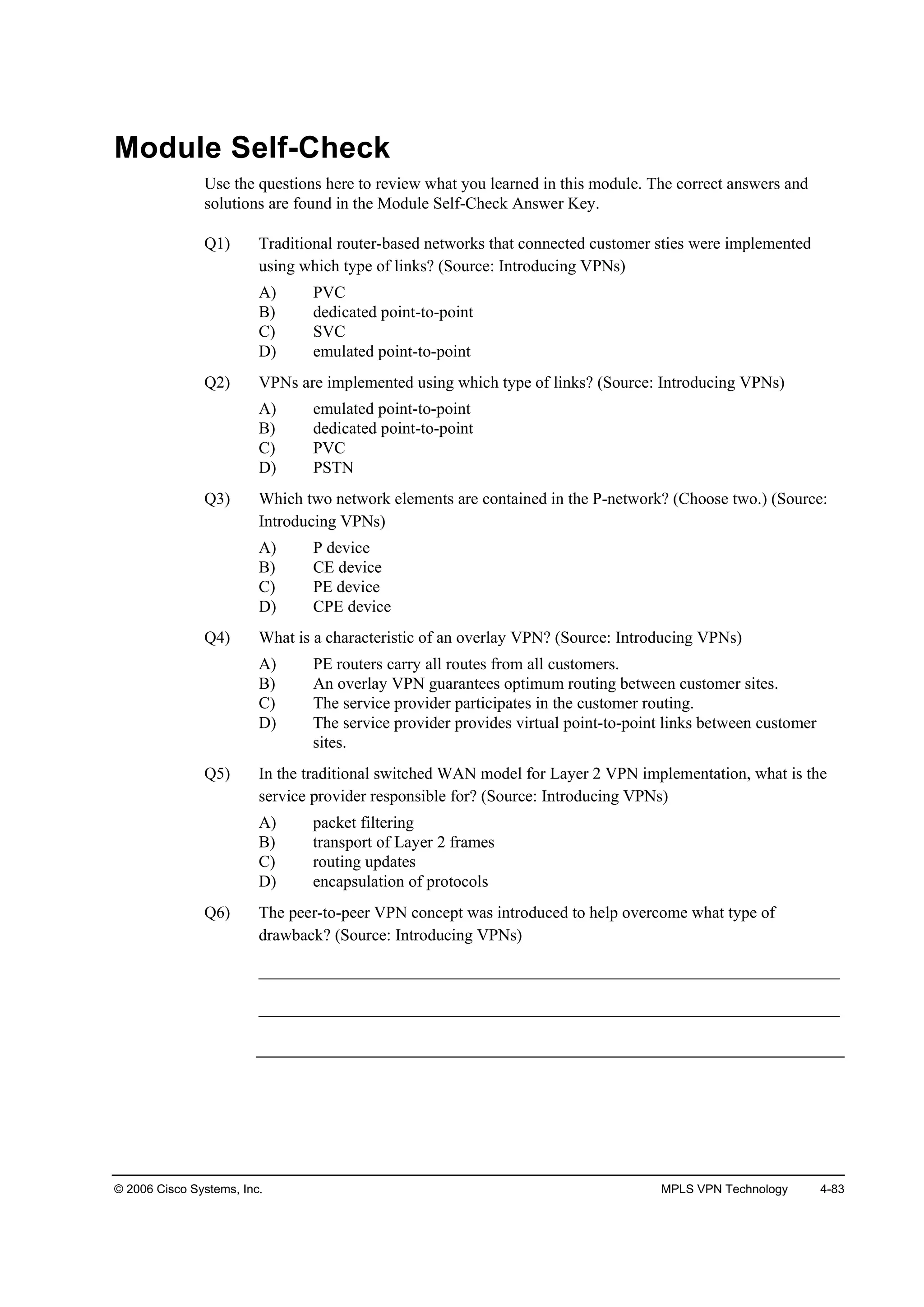 © 2006 Cisco Systems, Inc. MPLS VPN Technology 4-83
Module Self-Check
Use the questions here to review what you learned in this module. The correct answers and
solutions are found in the Module Self-Check Answer Key.
Q1) Traditional router-based networks that connected customer sties were implemented
using which type of links? (Source: Introducing VPNs)
A) PVC
B) dedicated point-to-point
C) SVC
D) emulated point-to-point
Q2) VPNs are implemented using which type of links? (Source: Introducing VPNs)
A) emulated point-to-point
B) dedicated point-to-point
C) PVC
D) PSTN
Q3) Which two network elements are contained in the P-network? (Choose two.) (Source:
Introducing VPNs)
A) P device
B) CE device
C) PE device
D) CPE device
Q4) What is a characteristic of an overlay VPN? (Source: Introducing VPNs)
A) PE routers carry all routes from all customers.
B) An overlay VPN guarantees optimum routing between customer sites.
C) The service provider participates in the customer routing.
D) The service provider provides virtual point-to-point links between customer
sites.
Q5) In the traditional switched WAN model for Layer 2 VPN implementation, what is the
service provider responsible for? (Source: Introducing VPNs)
A) packet filtering
B) transport of Layer 2 frames
C) routing updates
D) encapsulation of protocols
Q6) The peer-to-peer VPN concept was introduced to help overcome what type of
drawback? (Source: Introducing VPNs)
______________________________________________________________________
______________________________________________________________________
 