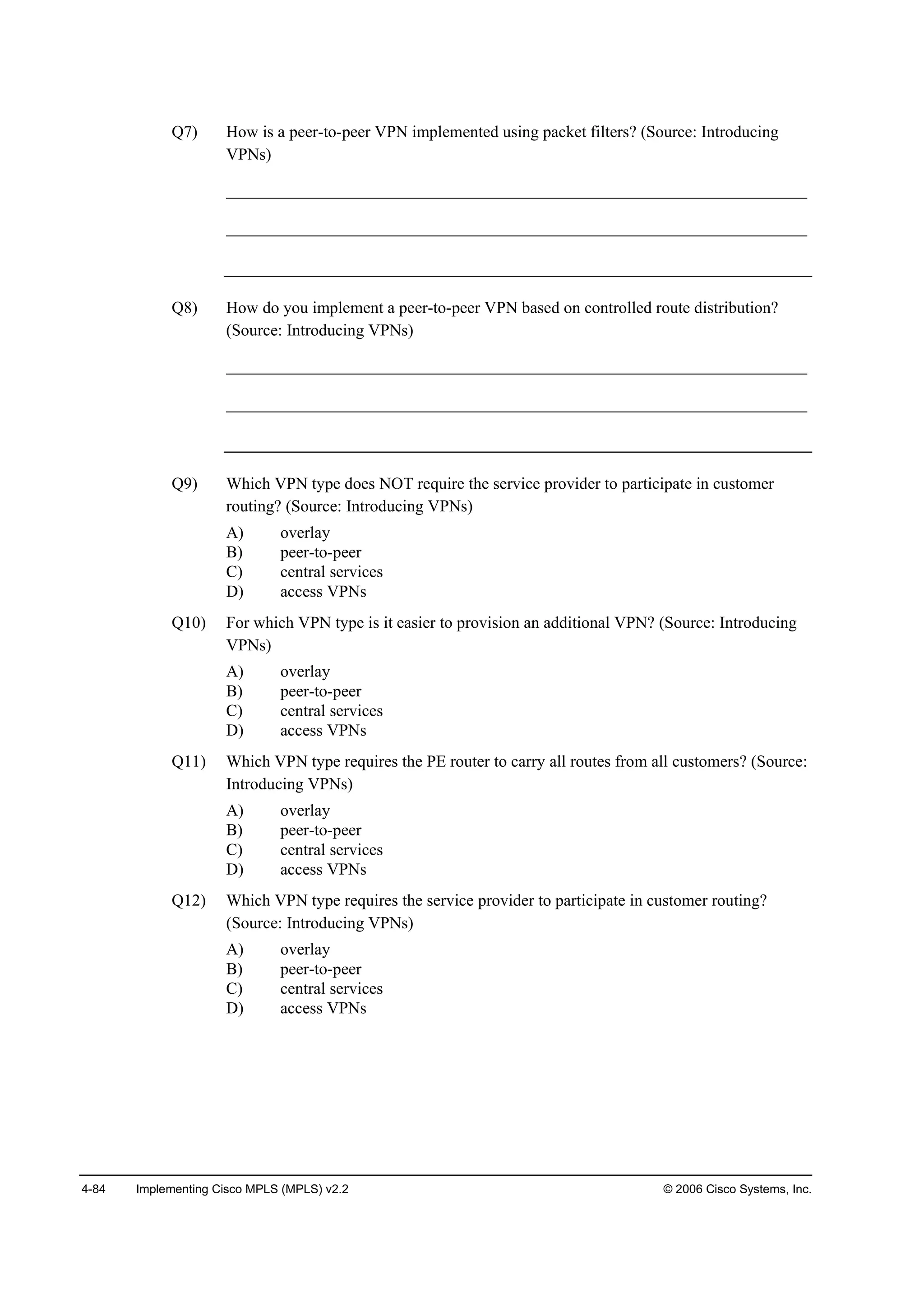 4-84 Implementing Cisco MPLS (MPLS) v2.2 © 2006 Cisco Systems, Inc.
Q7) How is a peer-to-peer VPN implemented using packet filters? (Source: Introducing
VPNs)
______________________________________________________________________
______________________________________________________________________
Q8) How do you implement a peer-to-peer VPN based on controlled route distribution?
(Source: Introducing VPNs)
______________________________________________________________________
______________________________________________________________________
Q9) Which VPN type does NOT require the service provider to participate in customer
routing? (Source: Introducing VPNs)
A) overlay
B) peer-to-peer
C) central services
D) access VPNs
Q10) For which VPN type is it easier to provision an additional VPN? (Source: Introducing
VPNs)
A) overlay
B) peer-to-peer
C) central services
D) access VPNs
Q11) Which VPN type requires the PE router to carry all routes from all customers? (Source:
Introducing VPNs)
A) overlay
B) peer-to-peer
C) central services
D) access VPNs
Q12) Which VPN type requires the service provider to participate in customer routing?
(Source: Introducing VPNs)
A) overlay
B) peer-to-peer
C) central services
D) access VPNs
 
