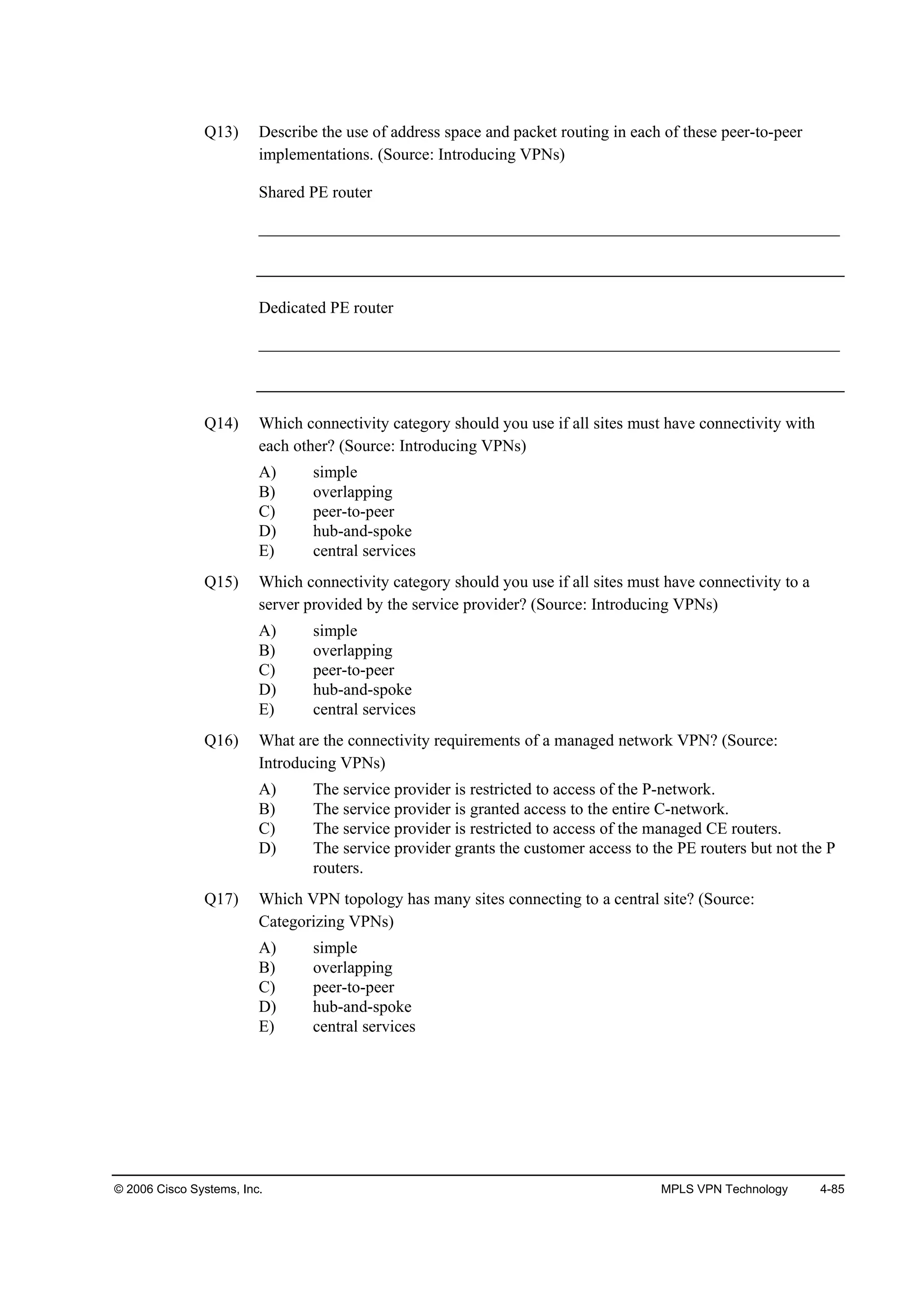 © 2006 Cisco Systems, Inc. MPLS VPN Technology 4-85
Q13) Describe the use of address space and packet routing in each of these peer-to-peer
implementations. (Source: Introducing VPNs)
Shared PE router
______________________________________________________________________
Dedicated PE router
______________________________________________________________________
Q14) Which connectivity category should you use if all sites must have connectivity with
each other? (Source: Introducing VPNs)
A) simple
B) overlapping
C) peer-to-peer
D) hub-and-spoke
E) central services
Q15) Which connectivity category should you use if all sites must have connectivity to a
server provided by the service provider? (Source: Introducing VPNs)
A) simple
B) overlapping
C) peer-to-peer
D) hub-and-spoke
E) central services
Q16) What are the connectivity requirements of a managed network VPN? (Source:
Introducing VPNs)
A) The service provider is restricted to access of the P-network.
B) The service provider is granted access to the entire C-network.
C) The service provider is restricted to access of the managed CE routers.
D) The service provider grants the customer access to the PE routers but not the P
routers.
Q17) Which VPN topology has many sites connecting to a central site? (Source:
Categorizing VPNs)
A) simple
B) overlapping
C) peer-to-peer
D) hub-and-spoke
E) central services
 