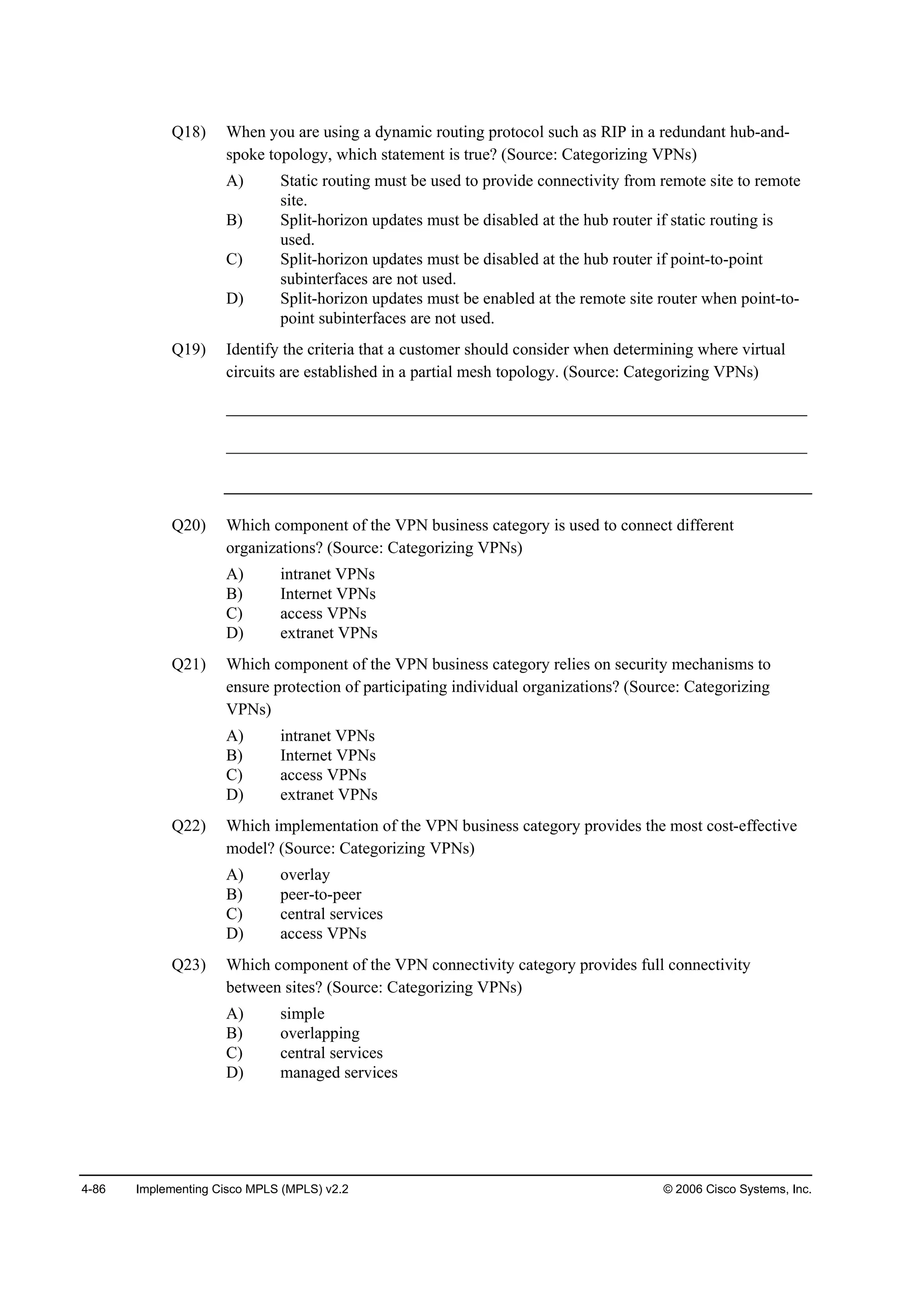 4-86 Implementing Cisco MPLS (MPLS) v2.2 © 2006 Cisco Systems, Inc.
Q18) When you are using a dynamic routing protocol such as RIP in a redundant hub-and-
spoke topology, which statement is true? (Source: Categorizing VPNs)
A) Static routing must be used to provide connectivity from remote site to remote
site.
B) Split-horizon updates must be disabled at the hub router if static routing is
used.
C) Split-horizon updates must be disabled at the hub router if point-to-point
subinterfaces are not used.
D) Split-horizon updates must be enabled at the remote site router when point-to-
point subinterfaces are not used.
Q19) Identify the criteria that a customer should consider when determining where virtual
circuits are established in a partial mesh topology. (Source: Categorizing VPNs)
______________________________________________________________________
______________________________________________________________________
Q20) Which component of the VPN business category is used to connect different
organizations? (Source: Categorizing VPNs)
A) intranet VPNs
B) Internet VPNs
C) access VPNs
D) extranet VPNs
Q21) Which component of the VPN business category relies on security mechanisms to
ensure protection of participating individual organizations? (Source: Categorizing
VPNs)
A) intranet VPNs
B) Internet VPNs
C) access VPNs
D) extranet VPNs
Q22) Which implementation of the VPN business category provides the most cost-effective
model? (Source: Categorizing VPNs)
A) overlay
B) peer-to-peer
C) central services
D) access VPNs
Q23) Which component of the VPN connectivity category provides full connectivity
between sites? (Source: Categorizing VPNs)
A) simple
B) overlapping
C) central services
D) managed services
 