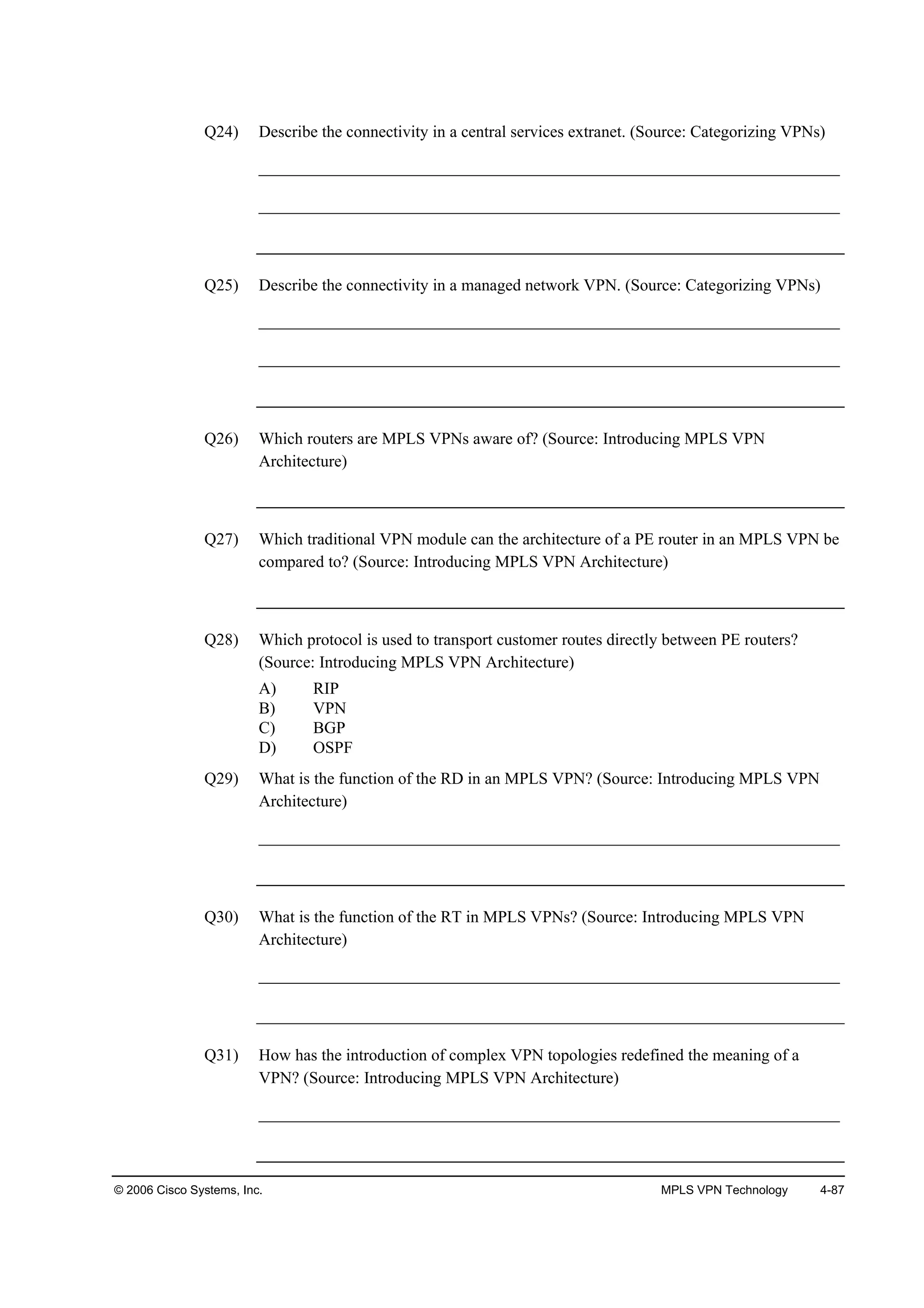 © 2006 Cisco Systems, Inc. MPLS VPN Technology 4-87
Q24) Describe the connectivity in a central services extranet. (Source: Categorizing VPNs)
______________________________________________________________________
______________________________________________________________________
Q25) Describe the connectivity in a managed network VPN. (Source: Categorizing VPNs)
______________________________________________________________________
______________________________________________________________________
Q26) Which routers are MPLS VPNs aware of? (Source: Introducing MPLS VPN
Architecture)
Q27) Which traditional VPN module can the architecture of a PE router in an MPLS VPN be
compared to? (Source: Introducing MPLS VPN Architecture)
Q28) Which protocol is used to transport customer routes directly between PE routers?
(Source: Introducing MPLS VPN Architecture)
A) RIP
B) VPN
C) BGP
D) OSPF
Q29) What is the function of the RD in an MPLS VPN? (Source: Introducing MPLS VPN
Architecture)
______________________________________________________________________
Q30) What is the function of the RT in MPLS VPNs? (Source: Introducing MPLS VPN
Architecture)
______________________________________________________________________
Q31) How has the introduction of complex VPN topologies redefined the meaning of a
VPN? (Source: Introducing MPLS VPN Architecture)
______________________________________________________________________
 