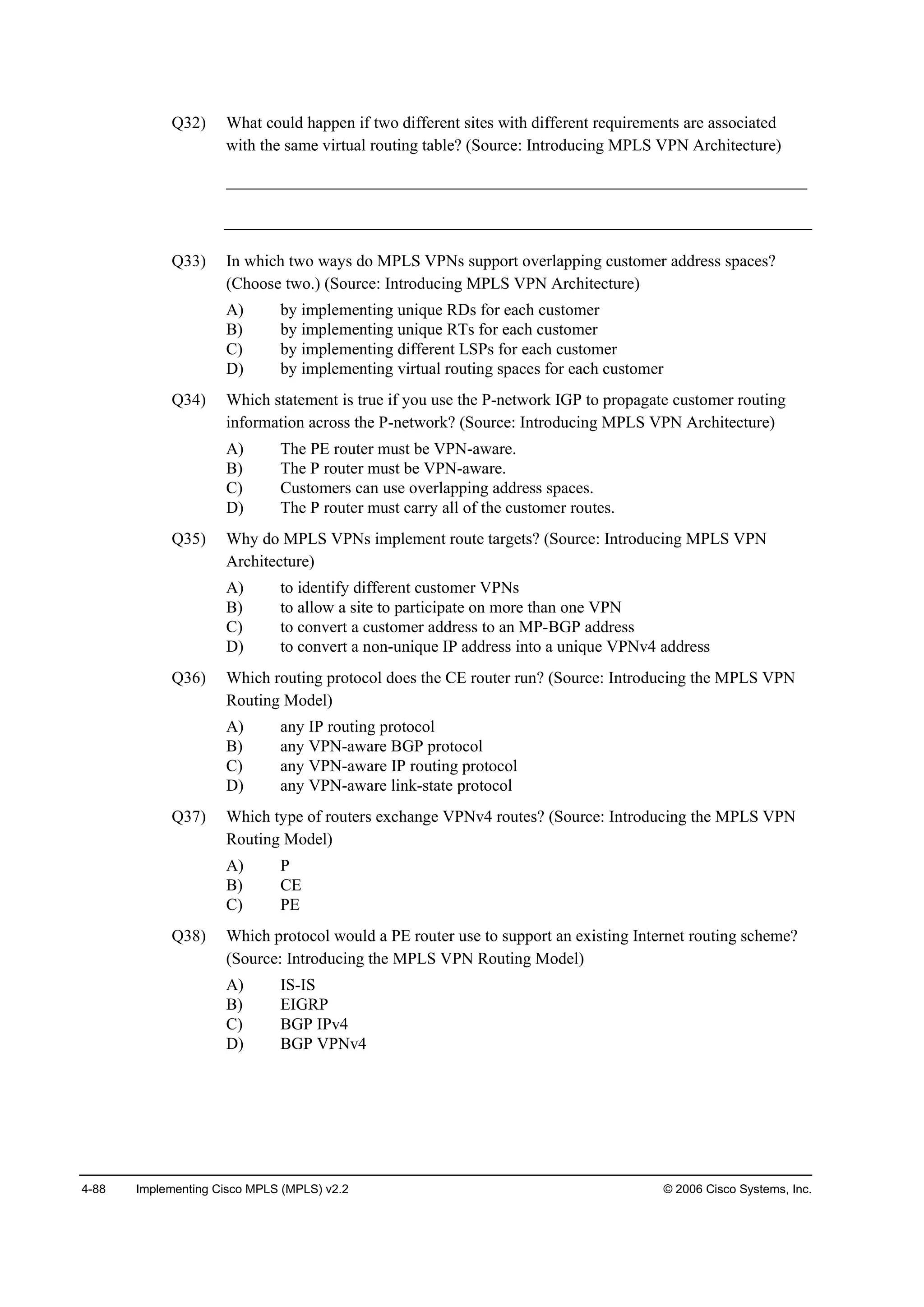 4-88 Implementing Cisco MPLS (MPLS) v2.2 © 2006 Cisco Systems, Inc.
Q32) What could happen if two different sites with different requirements are associated
with the same virtual routing table? (Source: Introducing MPLS VPN Architecture)
______________________________________________________________________
Q33) In which two ways do MPLS VPNs support overlapping customer address spaces?
(Choose two.) (Source: Introducing MPLS VPN Architecture)
A) by implementing unique RDs for each customer
B) by implementing unique RTs for each customer
C) by implementing different LSPs for each customer
D) by implementing virtual routing spaces for each customer
Q34) Which statement is true if you use the P-network IGP to propagate customer routing
information across the P-network? (Source: Introducing MPLS VPN Architecture)
A) The PE router must be VPN-aware.
B) The P router must be VPN-aware.
C) Customers can use overlapping address spaces.
D) The P router must carry all of the customer routes.
Q35) Why do MPLS VPNs implement route targets? (Source: Introducing MPLS VPN
Architecture)
A) to identify different customer VPNs
B) to allow a site to participate on more than one VPN
C) to convert a customer address to an MP-BGP address
D) to convert a non-unique IP address into a unique VPNv4 address
Q36) Which routing protocol does the CE router run? (Source: Introducing the MPLS VPN
Routing Model)
A) any IP routing protocol
B) any VPN-aware BGP protocol
C) any VPN-aware IP routing protocol
D) any VPN-aware link-state protocol
Q37) Which type of routers exchange VPNv4 routes? (Source: Introducing the MPLS VPN
Routing Model)
A) P
B) CE
C) PE
Q38) Which protocol would a PE router use to support an existing Internet routing scheme?
(Source: Introducing the MPLS VPN Routing Model)
A) IS-IS
B) EIGRP
C) BGP IPv4
D) BGP VPNv4
 