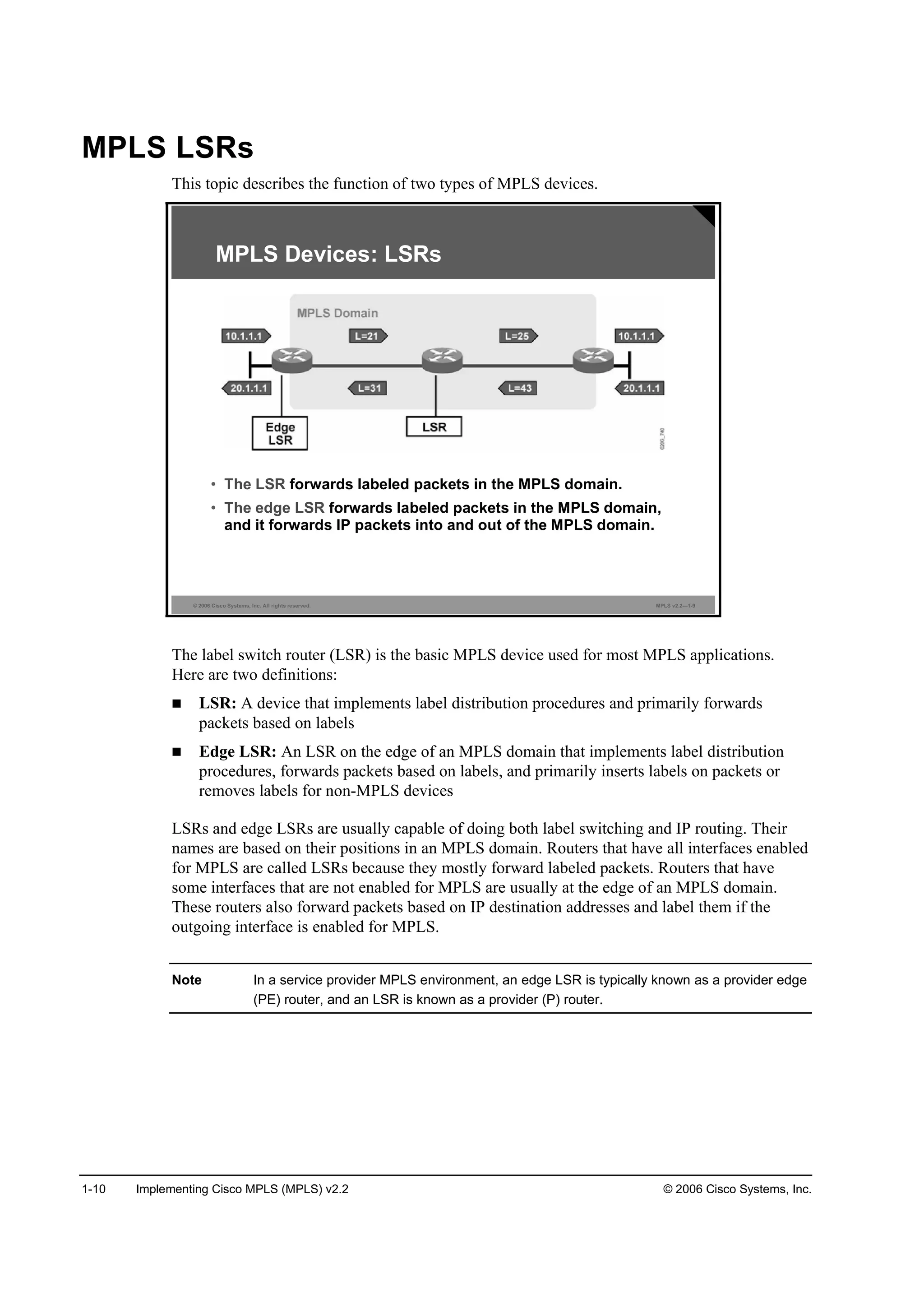 1-10 Implementing Cisco MPLS (MPLS) v2.2 © 2006 Cisco Systems, Inc.
MPLS LSRs
This topic describes the function of two types of MPLS devices.
© 2006 Cisco Systems, Inc. All rights reserved. MPLS v2.2—1-9
MPLS Devices: LSRs
• The LSR forwards labeled packets in the MPLS domain.
• The edge LSR forwards labeled packets in the MPLS domain,
and it forwards IP packets into and out of the MPLS domain.
The label switch router (LSR) is the basic MPLS device used for most MPLS applications.
Here are two definitions:
LSR: A device that implements label distribution procedures and primarily forwards
packets based on labels
Edge LSR: An LSR on the edge of an MPLS domain that implements label distribution
procedures, forwards packets based on labels, and primarily inserts labels on packets or
removes labels for non-MPLS devices
LSRs and edge LSRs are usually capable of doing both label switching and IP routing. Their
names are based on their positions in an MPLS domain. Routers that have all interfaces enabled
for MPLS are called LSRs because they mostly forward labeled packets. Routers that have
some interfaces that are not enabled for MPLS are usually at the edge of an MPLS domain.
These routers also forward packets based on IP destination addresses and label them if the
outgoing interface is enabled for MPLS.
Note In a service provider MPLS environment, an edge LSR is typically known as a provider edge
(PE) router, and an LSR is known as a provider (P) router.
 