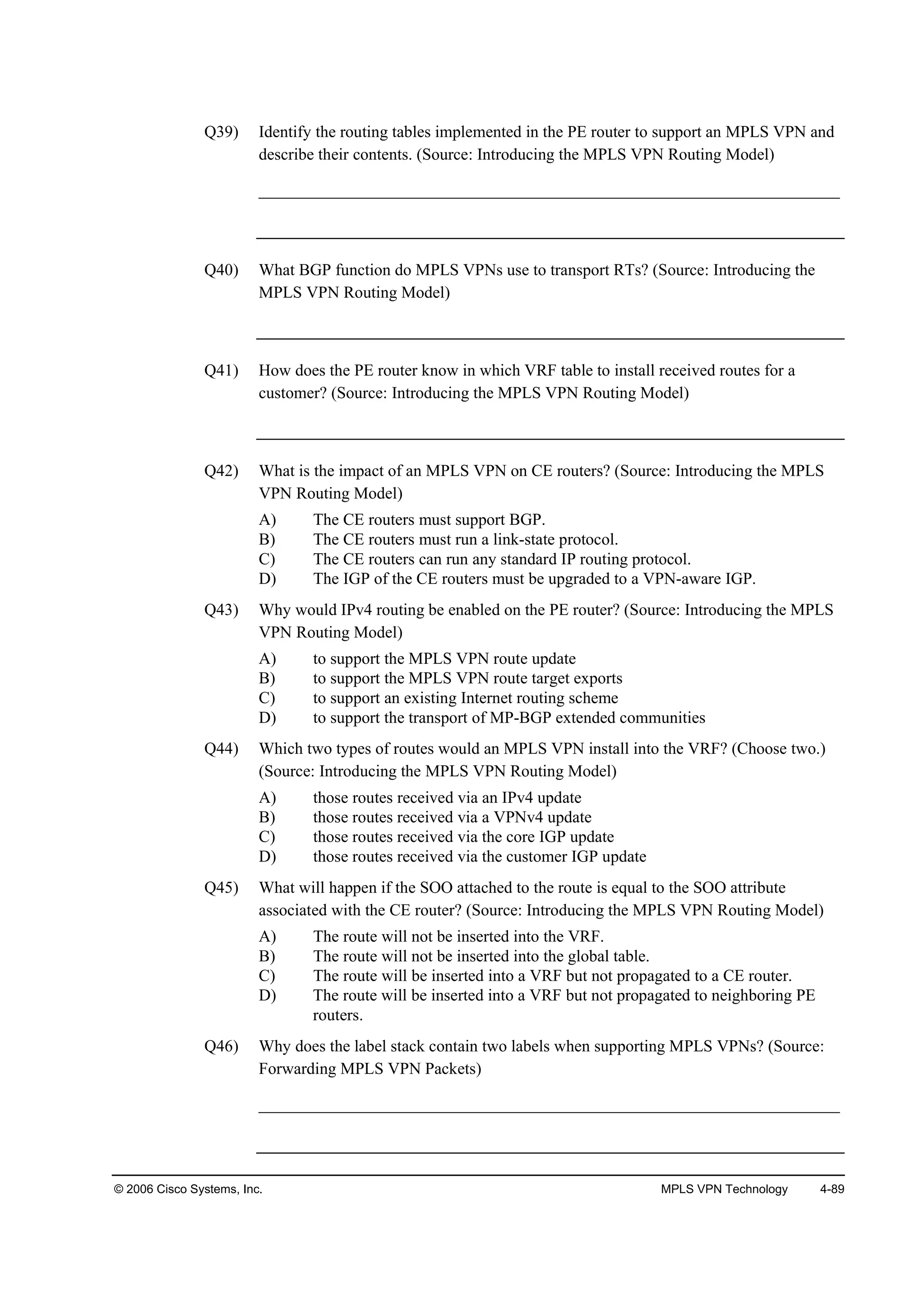 © 2006 Cisco Systems, Inc. MPLS VPN Technology 4-89
Q39) Identify the routing tables implemented in the PE router to support an MPLS VPN and
describe their contents. (Source: Introducing the MPLS VPN Routing Model)
______________________________________________________________________
Q40) What BGP function do MPLS VPNs use to transport RTs? (Source: Introducing the
MPLS VPN Routing Model)
Q41) How does the PE router know in which VRF table to install received routes for a
customer? (Source: Introducing the MPLS VPN Routing Model)
Q42) What is the impact of an MPLS VPN on CE routers? (Source: Introducing the MPLS
VPN Routing Model)
A) The CE routers must support BGP.
B) The CE routers must run a link-state protocol.
C) The CE routers can run any standard IP routing protocol.
D) The IGP of the CE routers must be upgraded to a VPN-aware IGP.
Q43) Why would IPv4 routing be enabled on the PE router? (Source: Introducing the MPLS
VPN Routing Model)
A) to support the MPLS VPN route update
B) to support the MPLS VPN route target exports
C) to support an existing Internet routing scheme
D) to support the transport of MP-BGP extended communities
Q44) Which two types of routes would an MPLS VPN install into the VRF? (Choose two.)
(Source: Introducing the MPLS VPN Routing Model)
A) those routes received via an IPv4 update
B) those routes received via a VPNv4 update
C) those routes received via the core IGP update
D) those routes received via the customer IGP update
Q45) What will happen if the SOO attached to the route is equal to the SOO attribute
associated with the CE router? (Source: Introducing the MPLS VPN Routing Model)
A) The route will not be inserted into the VRF.
B) The route will not be inserted into the global table.
C) The route will be inserted into a VRF but not propagated to a CE router.
D) The route will be inserted into a VRF but not propagated to neighboring PE
routers.
Q46) Why does the label stack contain two labels when supporting MPLS VPNs? (Source:
Forwarding MPLS VPN Packets)
______________________________________________________________________
 