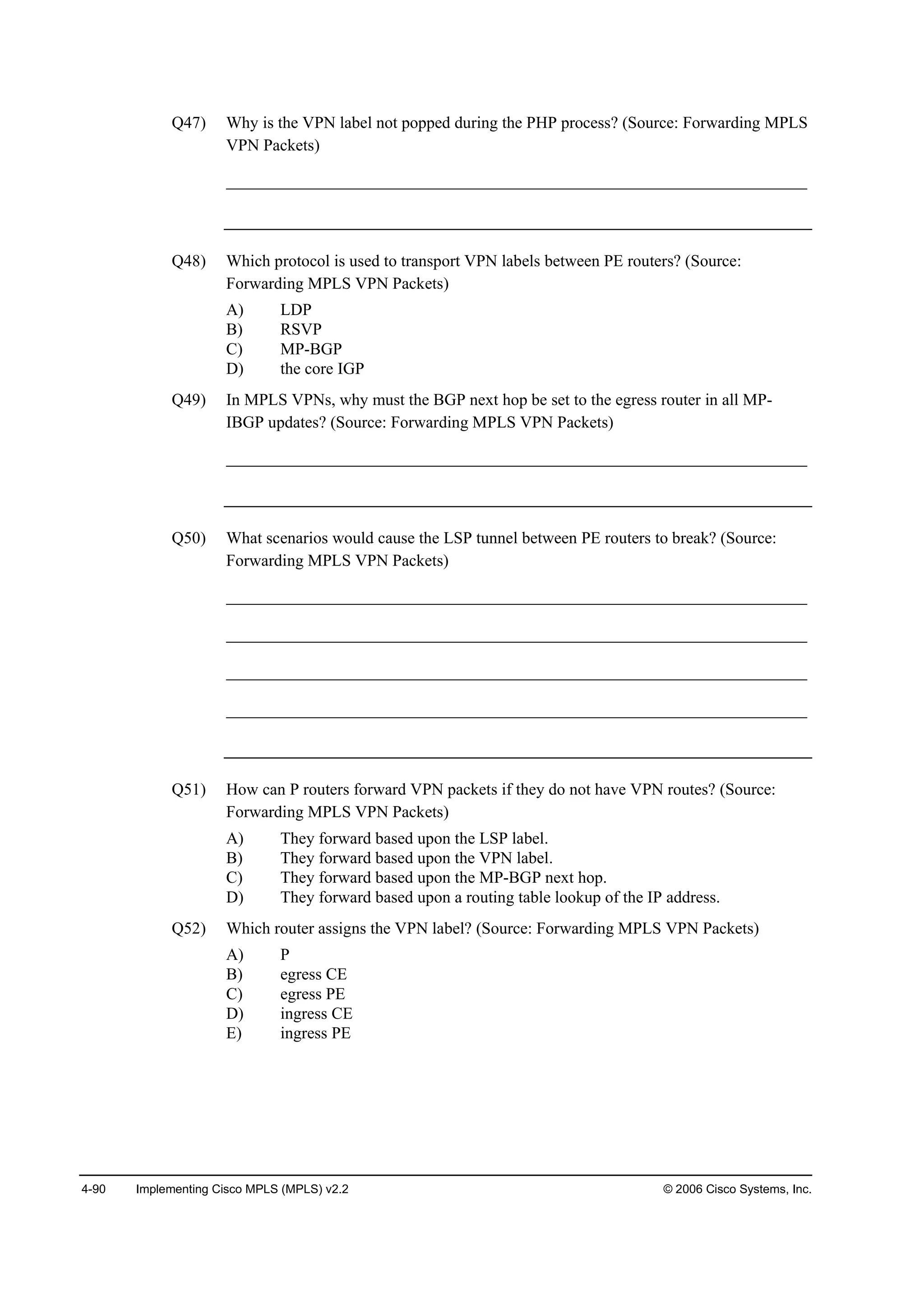 4-90 Implementing Cisco MPLS (MPLS) v2.2 © 2006 Cisco Systems, Inc.
Q47) Why is the VPN label not popped during the PHP process? (Source: Forwarding MPLS
VPN Packets)
______________________________________________________________________
Q48) Which protocol is used to transport VPN labels between PE routers? (Source:
Forwarding MPLS VPN Packets)
A) LDP
B) RSVP
C) MP-BGP
D) the core IGP
Q49) In MPLS VPNs, why must the BGP next hop be set to the egress router in all MP-
IBGP updates? (Source: Forwarding MPLS VPN Packets)
______________________________________________________________________
Q50) What scenarios would cause the LSP tunnel between PE routers to break? (Source:
Forwarding MPLS VPN Packets)
______________________________________________________________________
______________________________________________________________________
______________________________________________________________________
______________________________________________________________________
Q51) How can P routers forward VPN packets if they do not have VPN routes? (Source:
Forwarding MPLS VPN Packets)
A) They forward based upon the LSP label.
B) They forward based upon the VPN label.
C) They forward based upon the MP-BGP next hop.
D) They forward based upon a routing table lookup of the IP address.
Q52) Which router assigns the VPN label? (Source: Forwarding MPLS VPN Packets)
A) P
B) egress CE
C) egress PE
D) ingress CE
E) ingress PE
 
