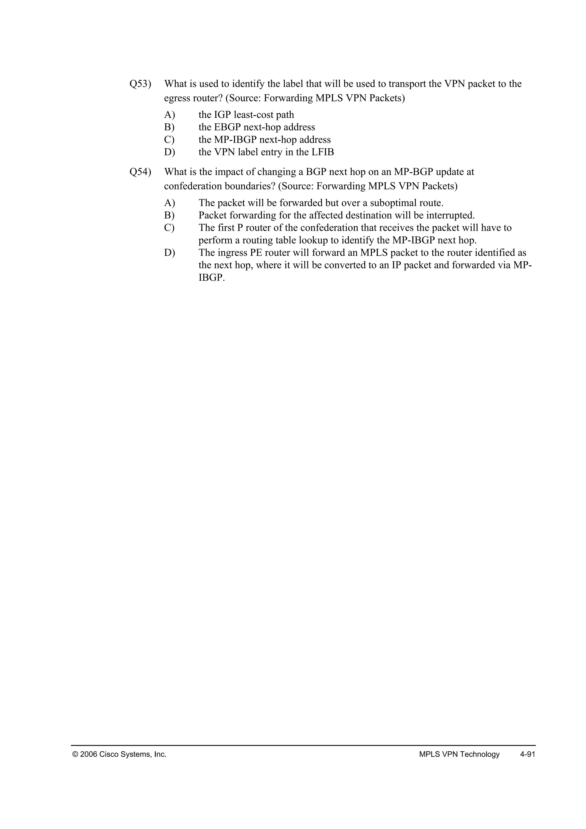 © 2006 Cisco Systems, Inc. MPLS VPN Technology 4-91
Q53) What is used to identify the label that will be used to transport the VPN packet to the
egress router? (Source: Forwarding MPLS VPN Packets)
A) the IGP least-cost path
B) the EBGP next-hop address
C) the MP-IBGP next-hop address
D) the VPN label entry in the LFIB
Q54) What is the impact of changing a BGP next hop on an MP-BGP update at
confederation boundaries? (Source: Forwarding MPLS VPN Packets)
A) The packet will be forwarded but over a suboptimal route.
B) Packet forwarding for the affected destination will be interrupted.
C) The first P router of the confederation that receives the packet will have to
perform a routing table lookup to identify the MP-IBGP next hop.
D) The ingress PE router will forward an MPLS packet to the router identified as
the next hop, where it will be converted to an IP packet and forwarded via MP-
IBGP.
 