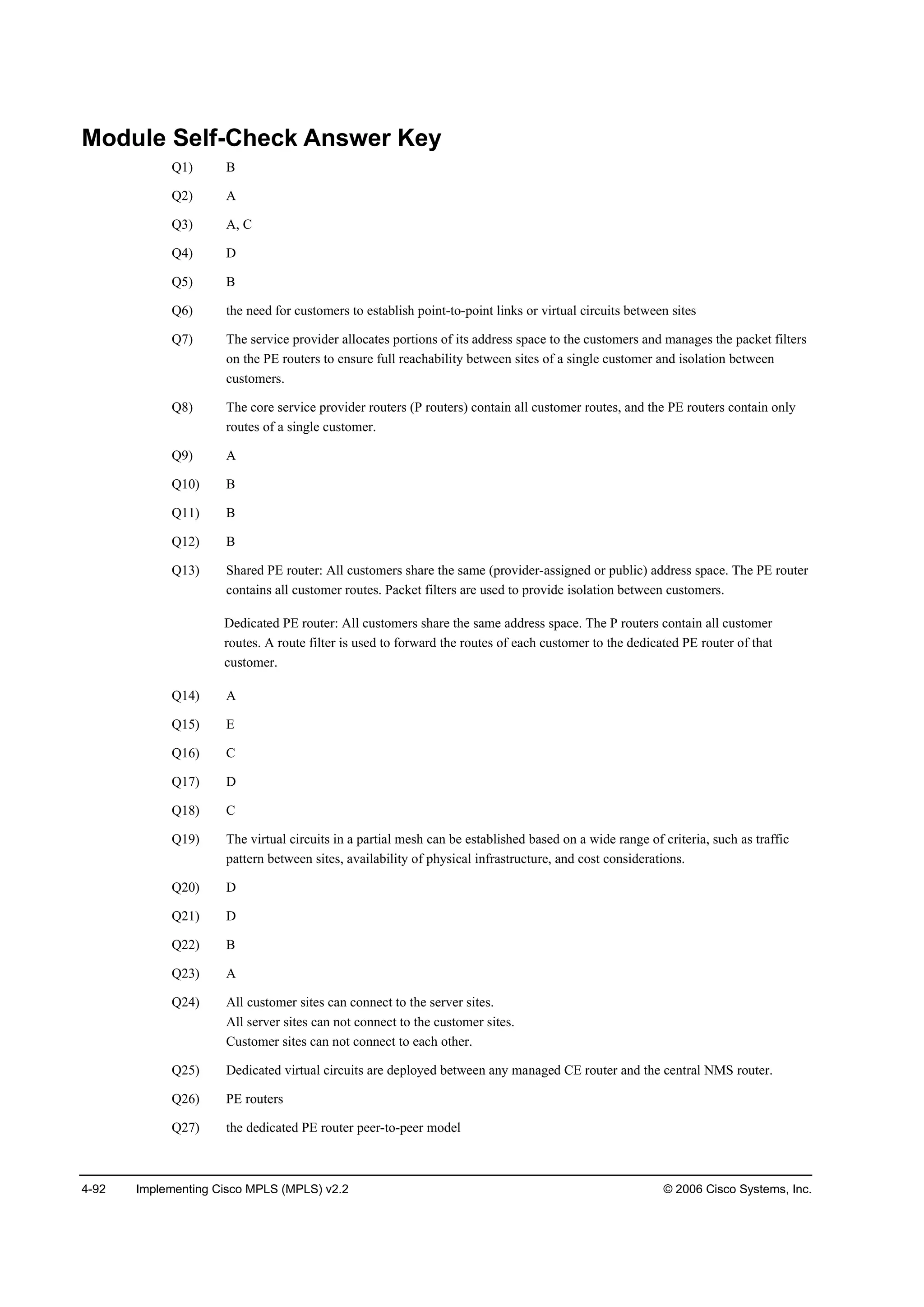 4-92 Implementing Cisco MPLS (MPLS) v2.2 © 2006 Cisco Systems, Inc.
Module Self-Check Answer Key
Q1) B
Q2) A
Q3) A, C
Q4) D
Q5) B
Q6) the need for customers to establish point-to-point links or virtual circuits between sites
Q7) The service provider allocates portions of its address space to the customers and manages the packet filters
on the PE routers to ensure full reachability between sites of a single customer and isolation between
customers.
Q8) The core service provider routers (P routers) contain all customer routes, and the PE routers contain only
routes of a single customer.
Q9) A
Q10) B
Q11) B
Q12) B
Q13) Shared PE router: All customers share the same (provider-assigned or public) address space. The PE router
contains all customer routes. Packet filters are used to provide isolation between customers.
Dedicated PE router: All customers share the same address space. The P routers contain all customer
routes. A route filter is used to forward the routes of each customer to the dedicated PE router of that
customer.
Q14) A
Q15) E
Q16) C
Q17) D
Q18) C
Q19) The virtual circuits in a partial mesh can be established based on a wide range of criteria, such as traffic
pattern between sites, availability of physical infrastructure, and cost considerations.
Q20) D
Q21) D
Q22) B
Q23) A
Q24) All customer sites can connect to the server sites.
All server sites can not connect to the customer sites.
Customer sites can not connect to each other.
Q25) Dedicated virtual circuits are deployed between any managed CE router and the central NMS router.
Q26) PE routers
Q27) the dedicated PE router peer-to-peer model
 