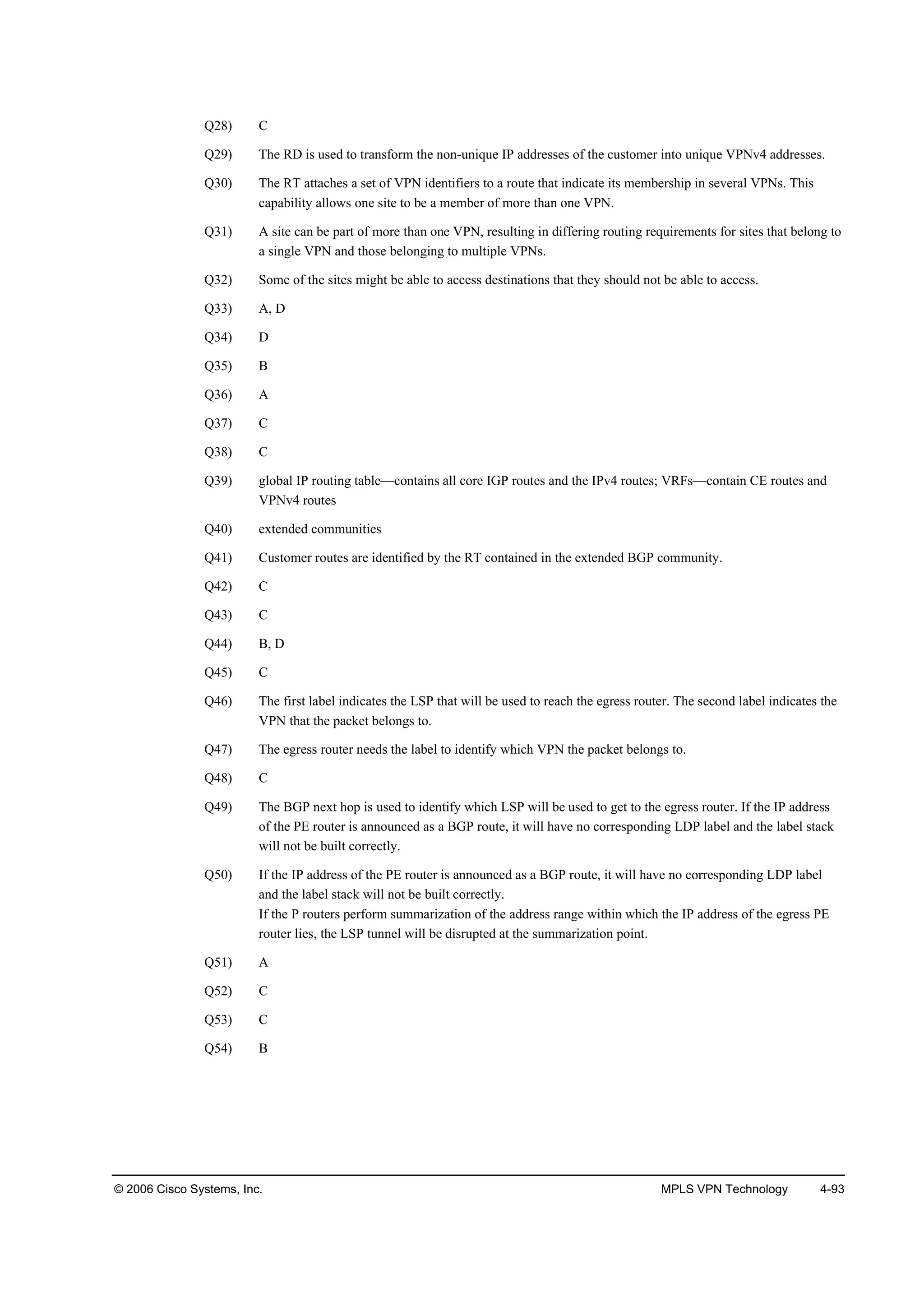 © 2006 Cisco Systems, Inc. MPLS VPN Technology 4-93
Q28) C
Q29) The RD is used to transform the non-unique IP addresses of the customer into unique VPNv4 addresses.
Q30) The RT attaches a set of VPN identifiers to a route that indicate its membership in several VPNs. This
capability allows one site to be a member of more than one VPN.
Q31) A site can be part of more than one VPN, resulting in differing routing requirements for sites that belong to
a single VPN and those belonging to multiple VPNs.
Q32) Some of the sites might be able to access destinations that they should not be able to access.
Q33) A, D
Q34) D
Q35) B
Q36) A
Q37) C
Q38) C
Q39) global IP routing table—contains all core IGP routes and the IPv4 routes; VRFs—contain CE routes and
VPNv4 routes
Q40) extended communities
Q41) Customer routes are identified by the RT contained in the extended BGP community.
Q42) C
Q43) C
Q44) B, D
Q45) C
Q46) The first label indicates the LSP that will be used to reach the egress router. The second label indicates the
VPN that the packet belongs to.
Q47) The egress router needs the label to identify which VPN the packet belongs to.
Q48) C
Q49) The BGP next hop is used to identify which LSP will be used to get to the egress router. If the IP address
of the PE router is announced as a BGP route, it will have no corresponding LDP label and the label stack
will not be built correctly.
Q50) If the IP address of the PE router is announced as a BGP route, it will have no corresponding LDP label
and the label stack will not be built correctly.
If the P routers perform summarization of the address range within which the IP address of the egress PE
router lies, the LSP tunnel will be disrupted at the summarization point.
Q51) A
Q52) C
Q53) C
Q54) B
 