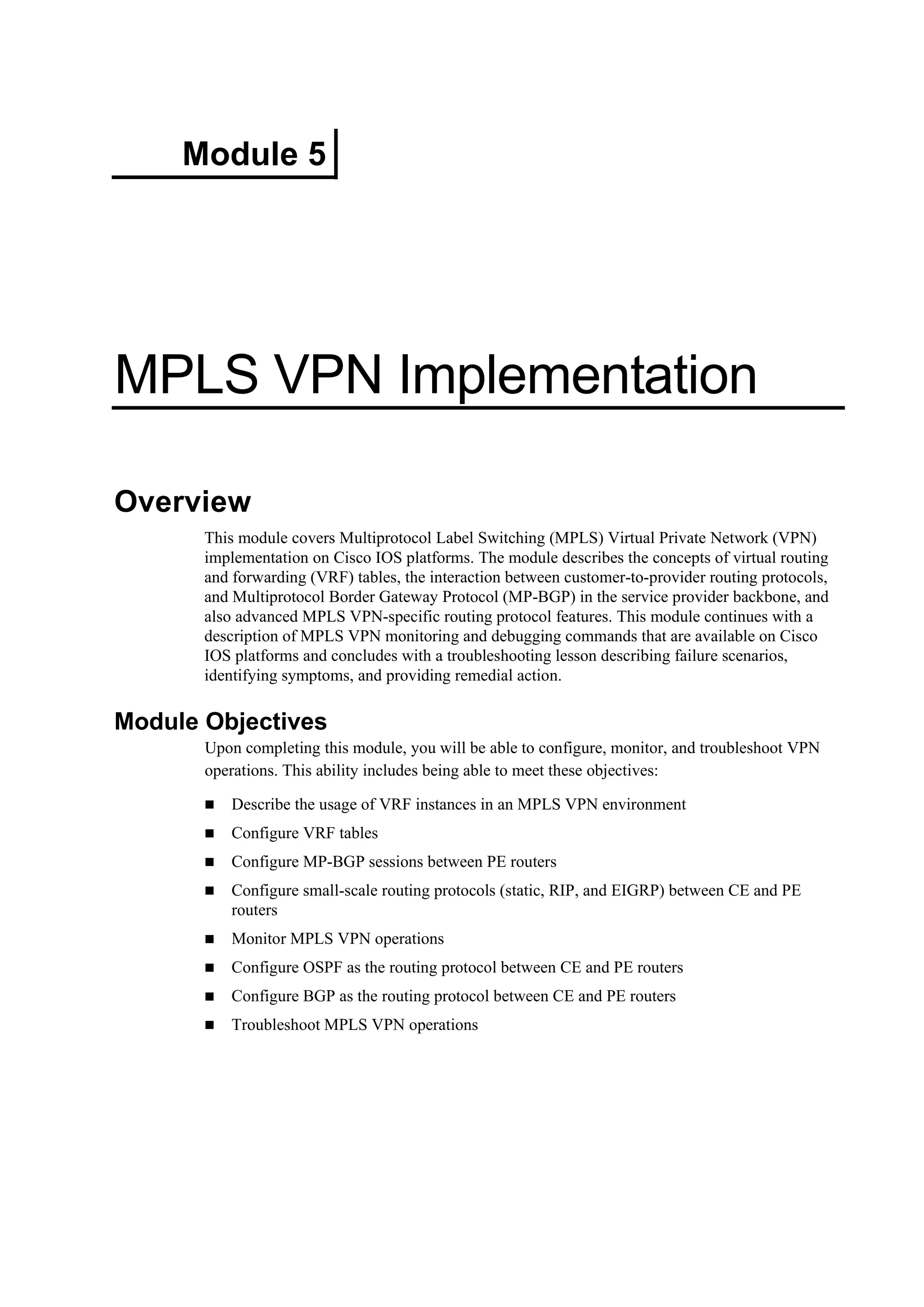 Module 5
MPLS VPN Implementation
Overview
This module covers Multiprotocol Label Switching (MPLS) Virtual Private Network (VPN)
implementation on Cisco IOS platforms. The module describes the concepts of virtual routing
and forwarding (VRF) tables, the interaction between customer-to-provider routing protocols,
and Multiprotocol Border Gateway Protocol (MP-BGP) in the service provider backbone, and
also advanced MPLS VPN-specific routing protocol features. This module continues with a
description of MPLS VPN monitoring and debugging commands that are available on Cisco
IOS platforms and concludes with a troubleshooting lesson describing failure scenarios,
identifying symptoms, and providing remedial action.
Module Objectives
Upon completing this module, you will be able to configure, monitor, and troubleshoot VPN
operations. This ability includes being able to meet these objectives:
Describe the usage of VRF instances in an MPLS VPN environment
Configure VRF tables
Configure MP-BGP sessions between PE routers
Configure small-scale routing protocols (static, RIP, and EIGRP) between CE and PE
routers
Monitor MPLS VPN operations
Configure OSPF as the routing protocol between CE and PE routers
Configure BGP as the routing protocol between CE and PE routers
Troubleshoot MPLS VPN operations
 