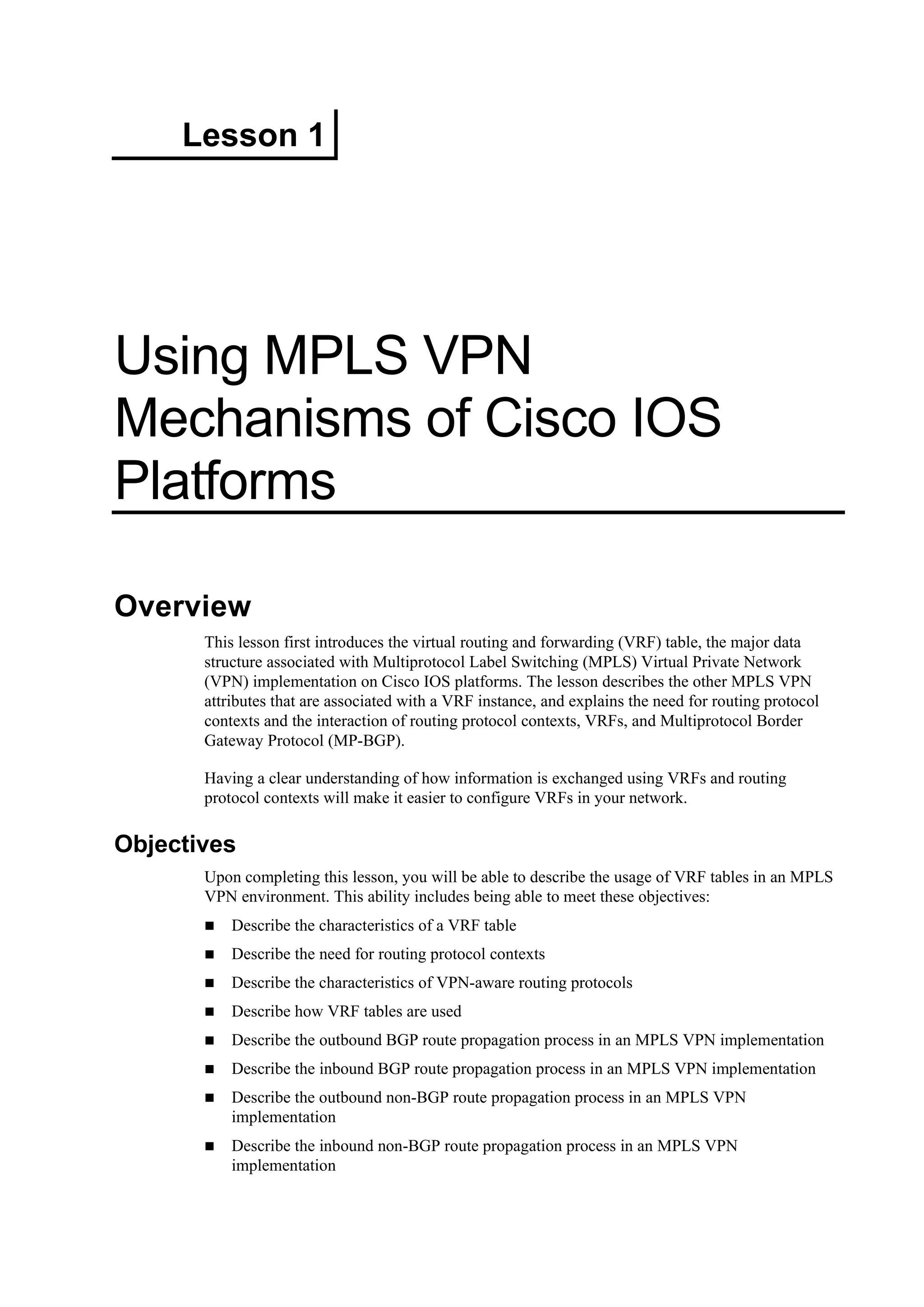 Lesson 1
Using MPLS VPN
Mechanisms of Cisco IOS
Platforms
Overview
This lesson first introduces the virtual routing and forwarding (VRF) table, the major data
structure associated with Multiprotocol Label Switching (MPLS) Virtual Private Network
(VPN) implementation on Cisco IOS platforms. The lesson describes the other MPLS VPN
attributes that are associated with a VRF instance, and explains the need for routing protocol
contexts and the interaction of routing protocol contexts, VRFs, and Multiprotocol Border
Gateway Protocol (MP-BGP).
Having a clear understanding of how information is exchanged using VRFs and routing
protocol contexts will make it easier to configure VRFs in your network.
Objectives
Upon completing this lesson, you will be able to describe the usage of VRF tables in an MPLS
VPN environment. This ability includes being able to meet these objectives:
Describe the characteristics of a VRF table
Describe the need for routing protocol contexts
Describe the characteristics of VPN-aware routing protocols
Describe how VRF tables are used
Describe the outbound BGP route propagation process in an MPLS VPN implementation
Describe the inbound BGP route propagation process in an MPLS VPN implementation
Describe the outbound non-BGP route propagation process in an MPLS VPN
implementation
Describe the inbound non-BGP route propagation process in an MPLS VPN
implementation
 