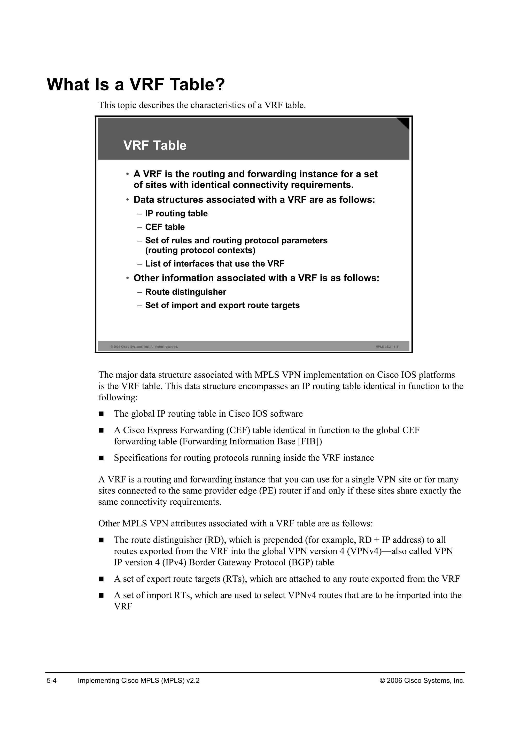 5-4 Implementing Cisco MPLS (MPLS) v2.2 © 2006 Cisco Systems, Inc.
What Is a VRF Table?
This topic describes the characteristics of a VRF table.
© 2006 Cisco Systems, Inc. All rights reserved. MPLS v2.2—5-3
VRF Table
• A VRF is the routing and forwarding instance for a set
of sites with identical connectivity requirements.
• Data structures associated with a VRF are as follows:
– IP routing table
– CEF table
– Set of rules and routing protocol parameters
(routing protocol contexts)
– List of interfaces that use the VRF
• Other information associated with a VRF is as follows:
– Route distinguisher
– Set of import and export route targets
The major data structure associated with MPLS VPN implementation on Cisco IOS platforms
is the VRF table. This data structure encompasses an IP routing table identical in function to the
following:
The global IP routing table in Cisco IOS software
A Cisco Express Forwarding (CEF) table identical in function to the global CEF
forwarding table (Forwarding Information Base [FIB])
Specifications for routing protocols running inside the VRF instance
A VRF is a routing and forwarding instance that you can use for a single VPN site or for many
sites connected to the same provider edge (PE) router if and only if these sites share exactly the
same connectivity requirements.
Other MPLS VPN attributes associated with a VRF table are as follows:
The route distinguisher (RD), which is prepended (for example, RD + IP address) to all
routes exported from the VRF into the global VPN version 4 (VPNv4)—also called VPN
IP version 4 (IPv4) Border Gateway Protocol (BGP) table
A set of export route targets (RTs), which are attached to any route exported from the VRF
A set of import RTs, which are used to select VPNv4 routes that are to be imported into the
VRF
 
