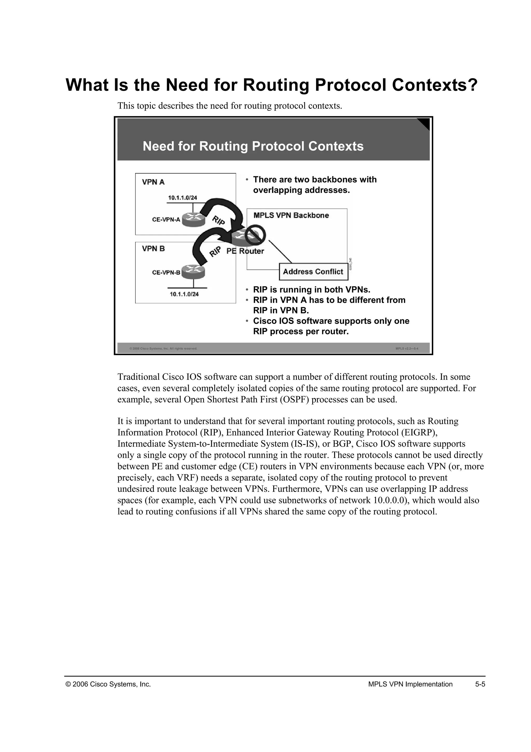 © 2006 Cisco Systems, Inc. MPLS VPN Implementation 5-5
What Is the Need for Routing Protocol Contexts?
This topic describes the need for routing protocol contexts.
© 2006 Cisco Systems, Inc. All rights reserved. MPLS v2.2—5-4
Need for Routing Protocol Contexts
• There are two backbones with
overlapping addresses.
• RIP is running in both VPNs.
• RIP in VPN A has to be different from
RIP in VPN B.
• Cisco IOS software supports only one
RIP process per router.
Traditional Cisco IOS software can support a number of different routing protocols. In some
cases, even several completely isolated copies of the same routing protocol are supported. For
example, several Open Shortest Path First (OSPF) processes can be used.
It is important to understand that for several important routing protocols, such as Routing
Information Protocol (RIP), Enhanced Interior Gateway Routing Protocol (EIGRP),
Intermediate System-to-Intermediate System (IS-IS), or BGP, Cisco IOS software supports
only a single copy of the protocol running in the router. These protocols cannot be used directly
between PE and customer edge (CE) routers in VPN environments because each VPN (or, more
precisely, each VRF) needs a separate, isolated copy of the routing protocol to prevent
undesired route leakage between VPNs. Furthermore, VPNs can use overlapping IP address
spaces (for example, each VPN could use subnetworks of network 10.0.0.0), which would also
lead to routing confusions if all VPNs shared the same copy of the routing protocol.
 