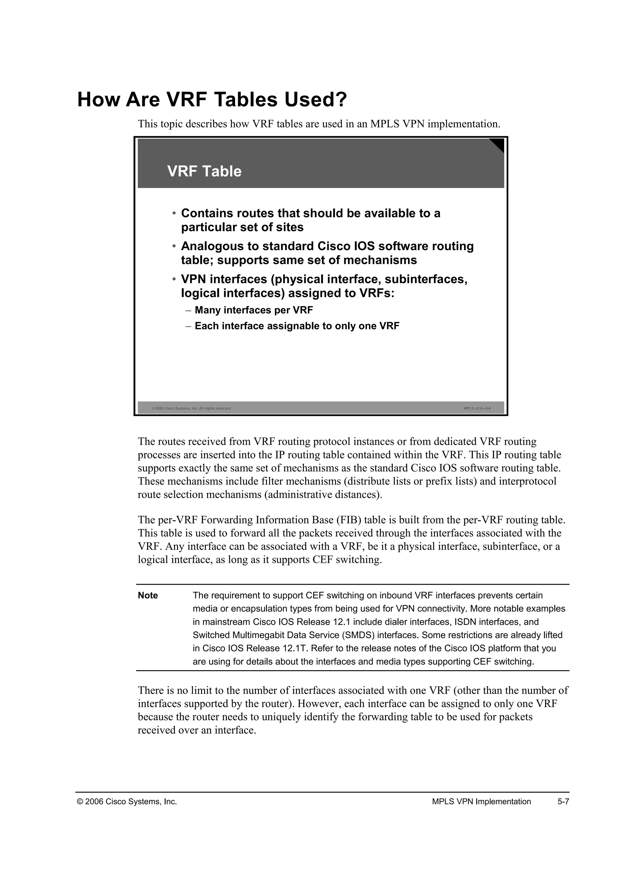 © 2006 Cisco Systems, Inc. MPLS VPN Implementation 5-7
How Are VRF Tables Used?
This topic describes how VRF tables are used in an MPLS VPN implementation.
© 2006 Cisco Systems, Inc. All rights reserved. MPLS v2.2—5-6
VRF Table
• Contains routes that should be available to a
particular set of sites
• Analogous to standard Cisco IOS software routing
table; supports same set of mechanisms
• VPN interfaces (physical interface, subinterfaces,
logical interfaces) assigned to VRFs:
– Many interfaces per VRF
– Each interface assignable to only one VRF
The routes received from VRF routing protocol instances or from dedicated VRF routing
processes are inserted into the IP routing table contained within the VRF. This IP routing table
supports exactly the same set of mechanisms as the standard Cisco IOS software routing table.
These mechanisms include filter mechanisms (distribute lists or prefix lists) and interprotocol
route selection mechanisms (administrative distances).
The per-VRF Forwarding Information Base (FIB) table is built from the per-VRF routing table.
This table is used to forward all the packets received through the interfaces associated with the
VRF. Any interface can be associated with a VRF, be it a physical interface, subinterface, or a
logical interface, as long as it supports CEF switching.
Note The requirement to support CEF switching on inbound VRF interfaces prevents certain
media or encapsulation types from being used for VPN connectivity. More notable examples
in mainstream Cisco IOS Release 12.1 include dialer interfaces, ISDN interfaces, and
Switched Multimegabit Data Service (SMDS) interfaces. Some restrictions are already lifted
in Cisco IOS Release 12.1T. Refer to the release notes of the Cisco IOS platform that you
are using for details about the interfaces and media types supporting CEF switching.
There is no limit to the number of interfaces associated with one VRF (other than the number of
interfaces supported by the router). However, each interface can be assigned to only one VRF
because the router needs to uniquely identify the forwarding table to be used for packets
received over an interface.
 