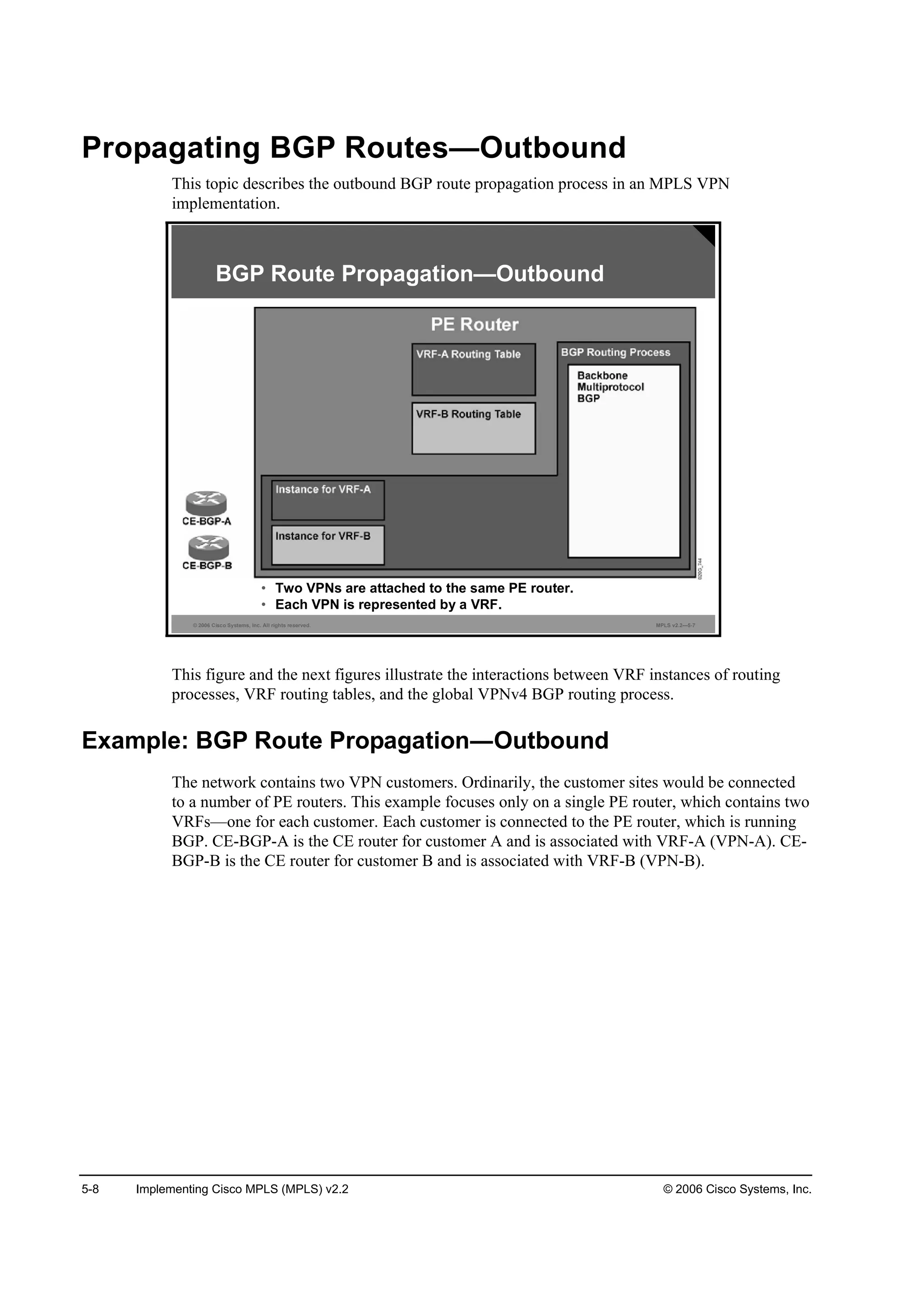 5-8 Implementing Cisco MPLS (MPLS) v2.2 © 2006 Cisco Systems, Inc.
Propagating BGP Routes—Outbound
This topic describes the outbound BGP route propagation process in an MPLS VPN
implementation.
© 2006 Cisco Systems, Inc. All rights reserved. MPLS v2.2—5-7
• Two VPNs are attached to the same PE router.
• Each VPN is represented by a VRF.
BGP Route Propagation—Outbound
This figure and the next figures illustrate the interactions between VRF instances of routing
processes, VRF routing tables, and the global VPNv4 BGP routing process.
Example: BGP Route Propagation Outbound
The network contains two VPN customers. Ordinarily, the customer sites would be connected
to a number of PE routers. This example focuses only on a single PE router, which contains two
VRFs—one for each customer. Each customer is connected to the PE router, which is running
BGP. CE-BGP-A is the CE router for customer A and is associated with VRF-A (VPN-A). CE-
BGP-B is the CE router for customer B and is associated with VRF-B (VPN-B).
 