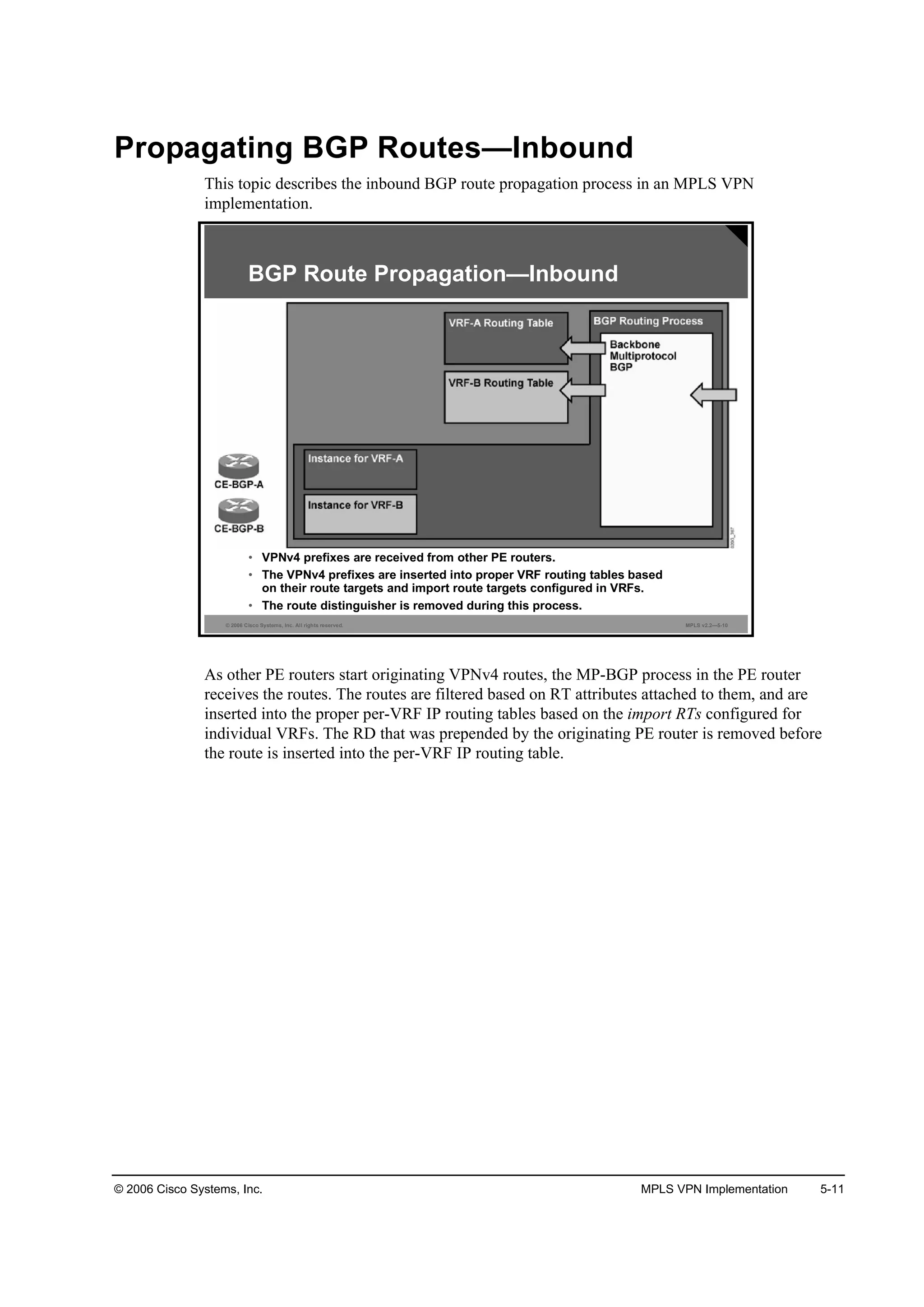 © 2006 Cisco Systems, Inc. MPLS VPN Implementation 5-11
Propagating BGP Routes—Inbound
This topic describes the inbound BGP route propagation process in an MPLS VPN
implementation.
© 2006 Cisco Systems, Inc. All rights reserved. MPLS v2.2—5-10
• VPNv4 prefixes are received from other PE routers.
• The VPNv4 prefixes are inserted into proper VRF routing tables based
on their route targets and import route targets configured in VRFs.
• The route distinguisher is removed during this process.
BGP Route Propagation—Inbound
As other PE routers start originating VPNv4 routes, the MP-BGP process in the PE router
receives the routes. The routes are filtered based on RT attributes attached to them, and are
inserted into the proper per-VRF IP routing tables based on the import RTs configured for
individual VRFs. The RD that was prepended by the originating PE router is removed before
the route is inserted into the per-VRF IP routing table.
 